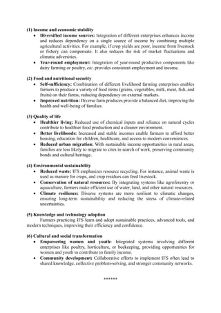 (1) Income and economic stability
• Diversified income sources: Integration of different enterprises enhances income
and reduces dependency on a single source of income by combining multiple
agricultural activities. For example, if crop yields are poor, income from livestock
or fishery can compensate. It also reduces the risk of market fluctuations and
climatic adversities.
• Year-round employment: Integration of year-round productive components like
dairy farming or poultry, etc. provides consistent employment and income.
(2) Food and nutritional security
• Self-sufficiency: Combination of different livelihood farming enterprises enables
farmers to produce a variety of food items (grains, vegetables, milk, meat, fish, and
fruits) on their farms, reducing dependency on external markets.
• Improved nutrition: Diverse farm produces provide a balanced diet, improving the
health and well-being of families.
(3) Quality of life
• Healthier living: Reduced use of chemical inputs and reliance on natural cycles
contribute to healthier food production and a cleaner environment.
• Better livelihoods: Increased and stable incomes enable farmers to afford better
housing, education for children, healthcare, and access to modern conveniences.
• Reduced urban migration: With sustainable income opportunities in rural areas,
families are less likely to migrate to cites in search of work, preserving community
bonds and cultural heritage.
(4) Environmental sustainability
• Reduced waste: IFS emphasizes resource recycling. For instance, animal waste is
used as manure for crops, and crop residues can feed livestock.
• Conservation of natural resources: By integrating systems like agroforestry or
aquaculture, farmers make efficient use of water, land, and other natural resources.
• Climate resilience: Diverse systems are more resilient to climatic changes,
ensuring long-term sustainability and reducing the stress of climate-related
uncertainties.
(5) Knowledge and technology adoption
Farmers practicing IFS learn and adopt sustainable practices, advanced tools, and
modern techniques, improving their efficiency and confidence.
(6) Cultural and social transformation
• Empowering women and youth: Integrated systems involving different
enterprises like poultry, horticulture, or beekeeping, providing opportunities for
women and youth to contribute to family income.
• Community development: Collaborative efforts to implement IFS often lead to
shared knowledge, collective problem-solving, and stronger community networks.
******
 