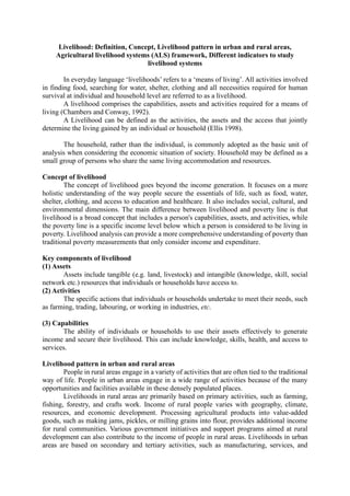 Livelihood: Definition, Concept, Livelihood pattern in urban and rural areas,
Agricultural livelihood systems (ALS) framework, Different indicators to study
livelihood systems
In everyday language ‘livelihoods’ refers to a ‘means of living’. All activities involved
in finding food, searching for water, shelter, clothing and all necessities required for human
survival at individual and household level are referred to as a livelihood.
A livelihood comprises the capabilities, assets and activities required for a means of
living (Chambers and Conway, 1992).
A Livelihood can be defined as the activities, the assets and the access that jointly
determine the living gained by an individual or household (Ellis 1998).
The household, rather than the individual, is commonly adopted as the basic unit of
analysis when considering the economic situation of society. Household may be defined as a
small group of persons who share the same living accommodation and resources.
Concept of livelihood
The concept of livelihood goes beyond the income generation. It focuses on a more
holistic understanding of the way people secure the essentials of life, such as food, water,
shelter, clothing, and access to education and healthcare. It also includes social, cultural, and
environmental dimensions. The main difference between livelihood and poverty line is that
livelihood is a broad concept that includes a person's capabilities, assets, and activities, while
the poverty line is a specific income level below which a person is considered to be living in
poverty. Livelihood analysis can provide a more comprehensive understanding of poverty than
traditional poverty measurements that only consider income and expenditure.
Key components of livelihood
(1) Assets
Assets include tangible (e.g. land, livestock) and intangible (knowledge, skill, social
network etc.) resources that individuals or households have access to.
(2) Activities
The specific actions that individuals or households undertake to meet their needs, such
as farming, trading, labouring, or working in industries, etc.
(3) Capabilities
The ability of individuals or households to use their assets effectively to generate
income and secure their livelihood. This can include knowledge, skills, health, and access to
services.
Livelihood pattern in urban and rural areas
People in rural areas engage in a variety of activities that are often tied to the traditional
way of life. People in urban areas engage in a wide range of activities because of the many
opportunities and facilities available in these densely populated places.
Livelihoods in rural areas are primarily based on primary activities, such as farming,
fishing, forestry, and crafts work. Income of rural people varies with geography, climate,
resources, and economic development. Processing agricultural products into value-added
goods, such as making jams, pickles, or milling grains into flour, provides additional income
for rural communities. Various government initiatives and support programs aimed at rural
development can also contribute to the income of people in rural areas. Livelihoods in urban
areas are based on secondary and tertiary activities, such as manufacturing, services, and
 