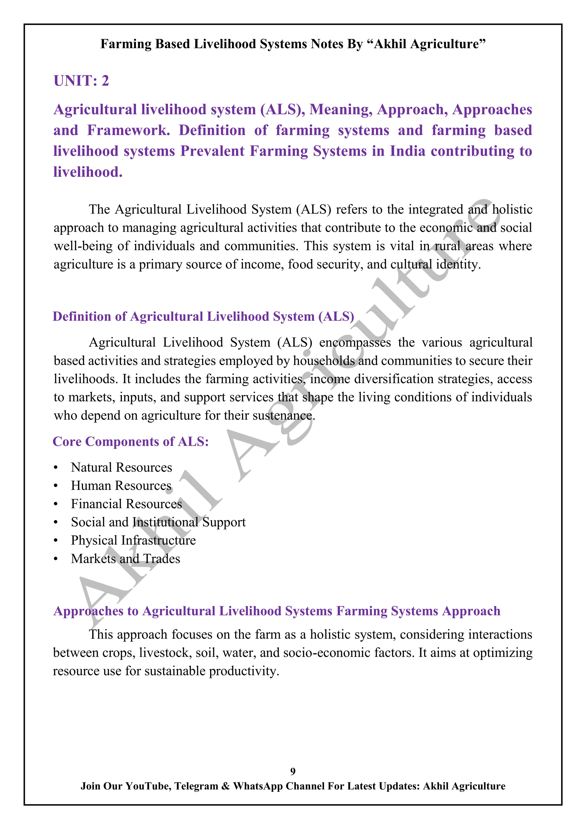 Farming Based Livelihood Systems Notes By “Akhil Agriculture”
9
Join Our YouTube, Telegram & WhatsApp Channel For Latest Updates: Akhil Agriculture
UNIT: 2
Agricultural livelihood system (ALS), Meaning, Approach, Approaches
and Framework. Definition of farming systems and farming based
livelihood systems Prevalent Farming Systems in India contributing to
livelihood.
The Agricultural Livelihood System (ALS) refers to the integrated and holistic
approach to managing agricultural activities that contribute to the economic and social
well-being of individuals and communities. This system is vital in rural areas where
agriculture is a primary source of income, food security, and cultural identity.
Definition of Agricultural Livelihood System (ALS)
Agricultural Livelihood System (ALS) encompasses the various agricultural
based activities and strategies employed by households and communities to secure their
livelihoods. It includes the farming activities, income diversification strategies, access
to markets, inputs, and support services that shape the living conditions of individuals
who depend on agriculture for their sustenance.
Core Components of ALS:
• Natural Resources
• Human Resources
• Financial Resources
• Social and Institutional Support
• Physical Infrastructure
• Markets and Trades
Approaches to Agricultural Livelihood Systems Farming Systems Approach
This approach focuses on the farm as a holistic system, considering interactions
between crops, livestock, soil, water, and socio-economic factors. It aims at optimizing
resource use for sustainable productivity.
 