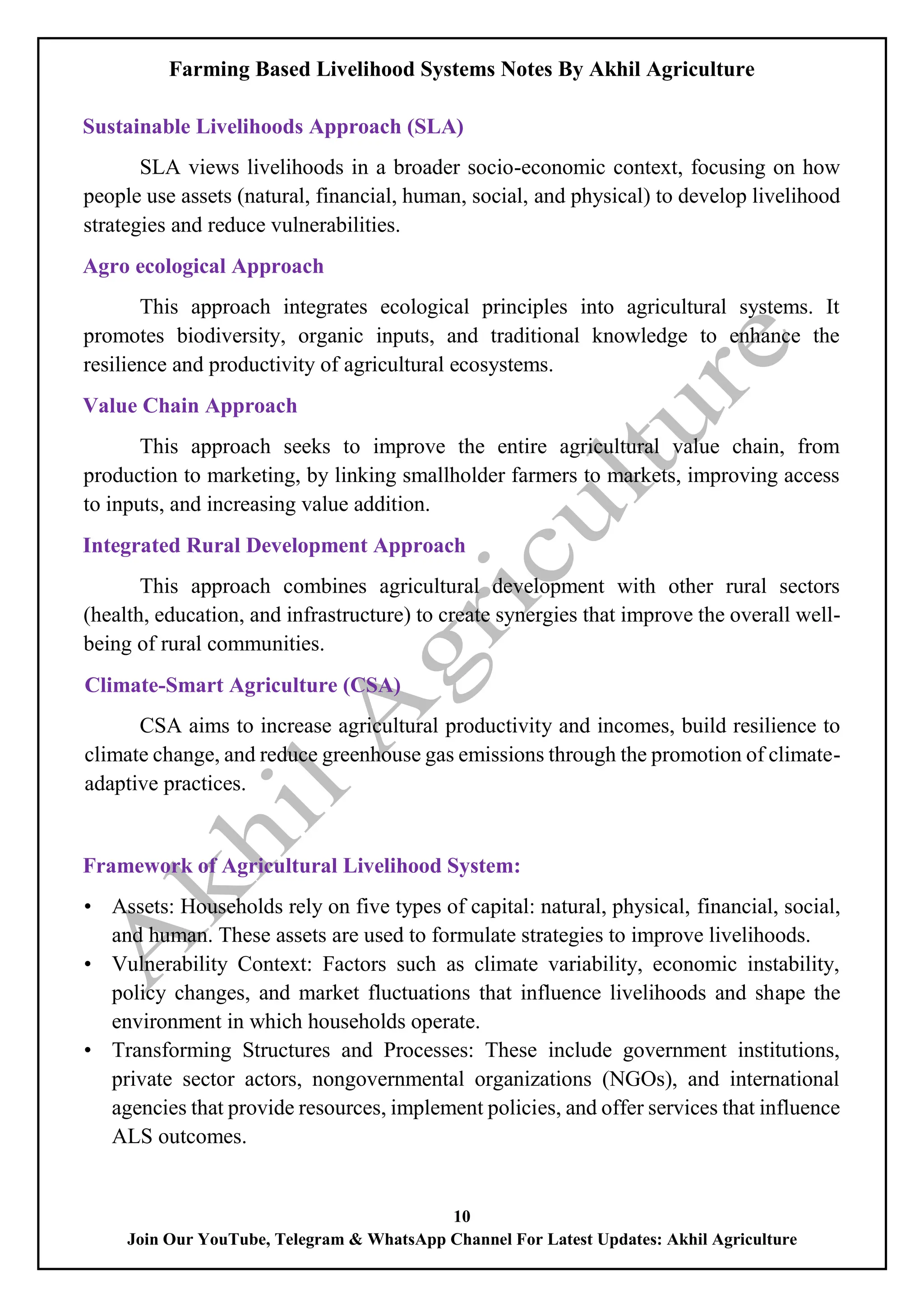 Farming Based Livelihood Systems Notes By Akhil Agriculture
10
Join Our YouTube, Telegram & WhatsApp Channel For Latest Updates: Akhil Agriculture
Sustainable Livelihoods Approach (SLA)
SLA views livelihoods in a broader socio-economic context, focusing on how
people use assets (natural, financial, human, social, and physical) to develop livelihood
strategies and reduce vulnerabilities.
Agro ecological Approach
This approach integrates ecological principles into agricultural systems. It
promotes biodiversity, organic inputs, and traditional knowledge to enhance the
resilience and productivity of agricultural ecosystems.
Value Chain Approach
This approach seeks to improve the entire agricultural value chain, from
production to marketing, by linking smallholder farmers to markets, improving access
to inputs, and increasing value addition.
Integrated Rural Development Approach
This approach combines agricultural development with other rural sectors
(health, education, and infrastructure) to create synergies that improve the overall well-
being of rural communities.
Climate-Smart Agriculture (CSA)
CSA aims to increase agricultural productivity and incomes, build resilience to
climate change, and reduce greenhouse gas emissions through the promotion of climate-
adaptive practices.
Framework of Agricultural Livelihood System:
• Assets: Households rely on five types of capital: natural, physical, financial, social,
and human. These assets are used to formulate strategies to improve livelihoods.
• Vulnerability Context: Factors such as climate variability, economic instability,
policy changes, and market fluctuations that influence livelihoods and shape the
environment in which households operate.
• Transforming Structures and Processes: These include government institutions,
private sector actors, nongovernmental organizations (NGOs), and international
agencies that provide resources, implement policies, and offer services that influence
ALS outcomes.
 