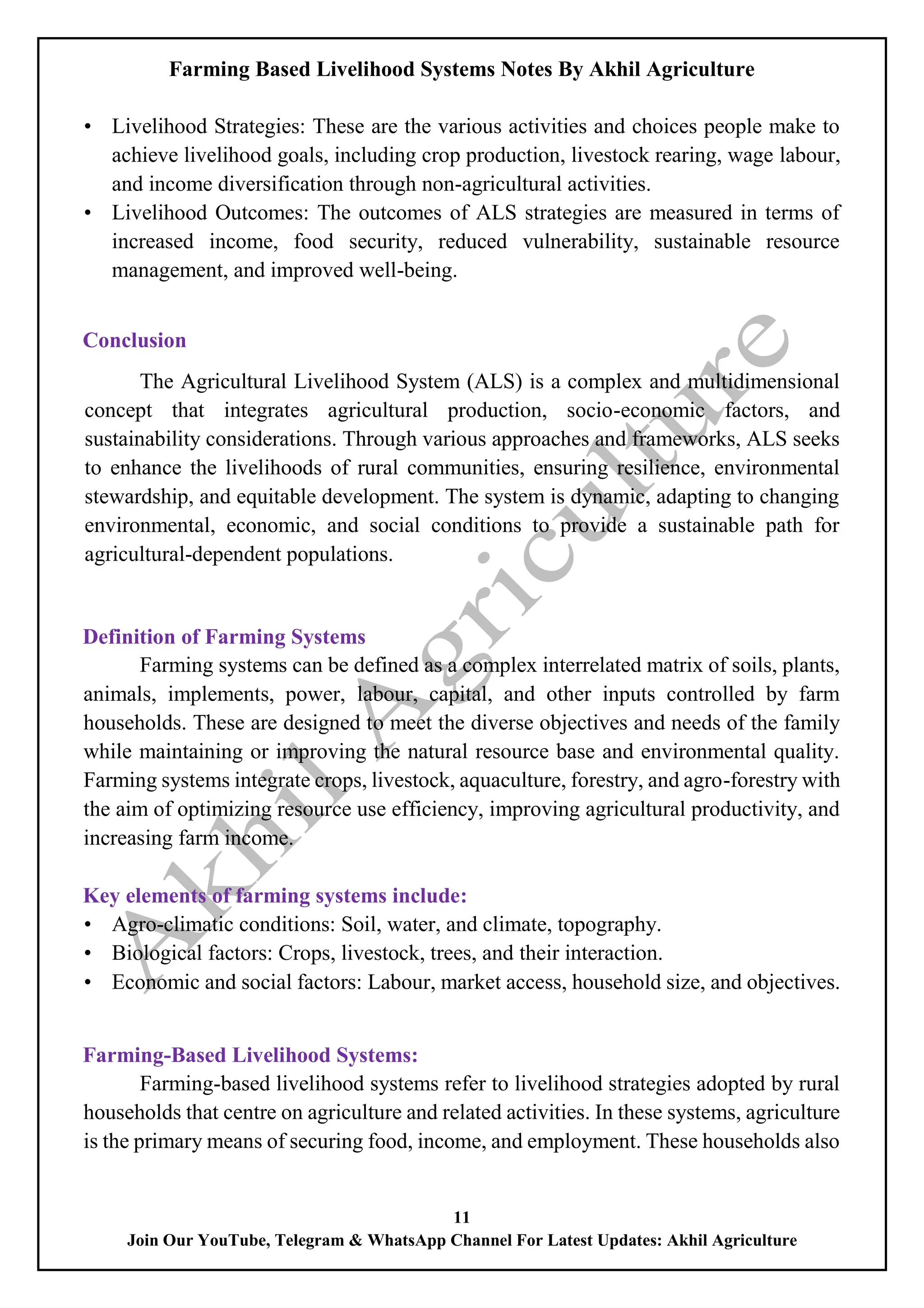 Farming Based Livelihood Systems Notes By Akhil Agriculture
11
Join Our YouTube, Telegram & WhatsApp Channel For Latest Updates: Akhil Agriculture
• Livelihood Strategies: These are the various activities and choices people make to
achieve livelihood goals, including crop production, livestock rearing, wage labour,
and income diversification through non-agricultural activities.
• Livelihood Outcomes: The outcomes of ALS strategies are measured in terms of
increased income, food security, reduced vulnerability, sustainable resource
management, and improved well-being.
Conclusion
The Agricultural Livelihood System (ALS) is a complex and multidimensional
concept that integrates agricultural production, socio-economic factors, and
sustainability considerations. Through various approaches and frameworks, ALS seeks
to enhance the livelihoods of rural communities, ensuring resilience, environmental
stewardship, and equitable development. The system is dynamic, adapting to changing
environmental, economic, and social conditions to provide a sustainable path for
agricultural-dependent populations.
Definition of Farming Systems
Farming systems can be defined as a complex interrelated matrix of soils, plants,
animals, implements, power, labour, capital, and other inputs controlled by farm
households. These are designed to meet the diverse objectives and needs of the family
while maintaining or improving the natural resource base and environmental quality.
Farming systems integrate crops, livestock, aquaculture, forestry, and agro-forestry with
the aim of optimizing resource use efficiency, improving agricultural productivity, and
increasing farm income.
Key elements of farming systems include:
• Agro-climatic conditions: Soil, water, and climate, topography.
• Biological factors: Crops, livestock, trees, and their interaction.
• Economic and social factors: Labour, market access, household size, and objectives.
Farming-Based Livelihood Systems:
Farming-based livelihood systems refer to livelihood strategies adopted by rural
households that centre on agriculture and related activities. In these systems, agriculture
is the primary means of securing food, income, and employment. These households also
 