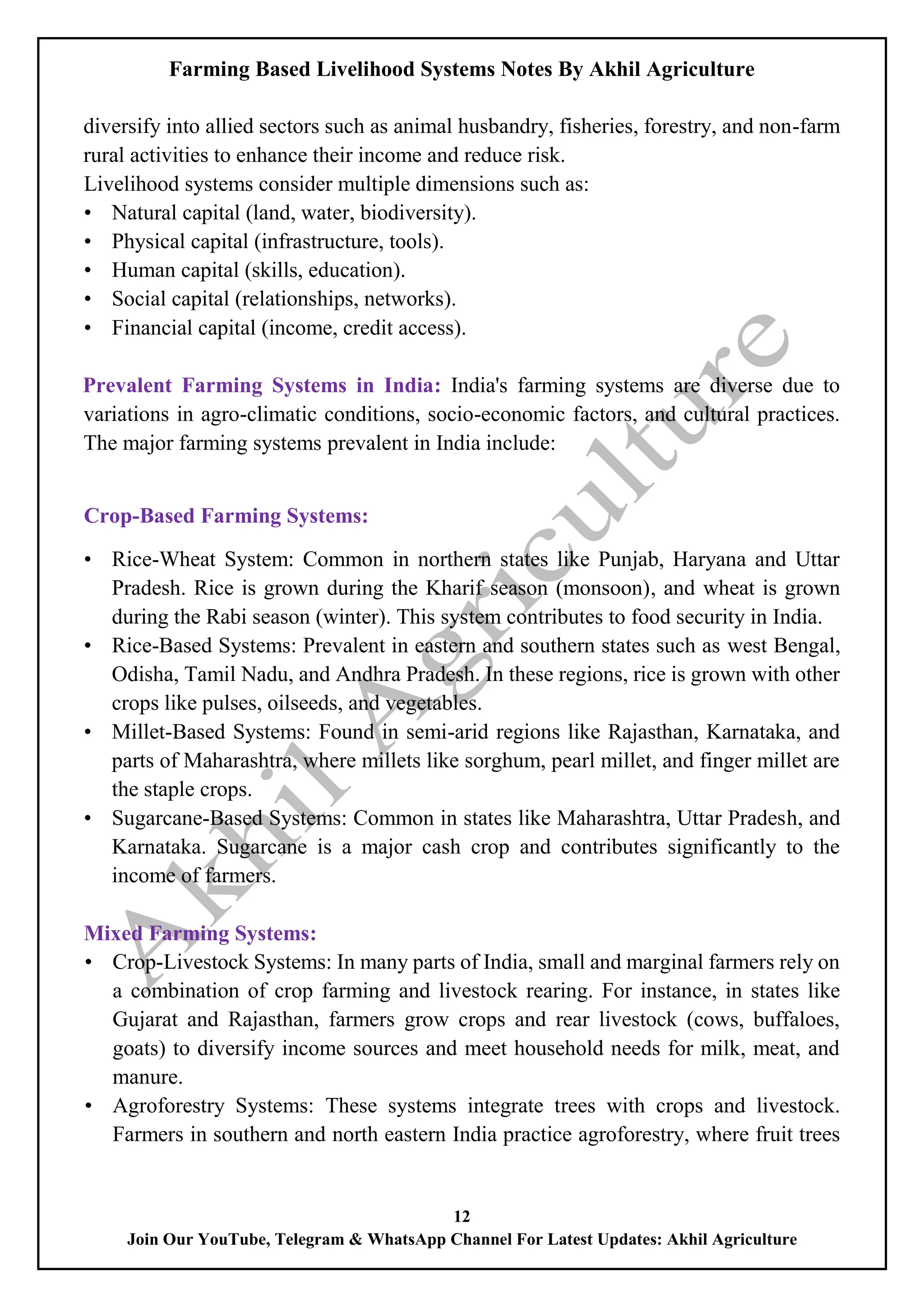 Farming Based Livelihood Systems Notes By Akhil Agriculture
12
Join Our YouTube, Telegram & WhatsApp Channel For Latest Updates: Akhil Agriculture
diversify into allied sectors such as animal husbandry, fisheries, forestry, and non-farm
rural activities to enhance their income and reduce risk.
Livelihood systems consider multiple dimensions such as:
• Natural capital (land, water, biodiversity).
• Physical capital (infrastructure, tools).
• Human capital (skills, education).
• Social capital (relationships, networks).
• Financial capital (income, credit access).
Prevalent Farming Systems in India: India's farming systems are diverse due to
variations in agro-climatic conditions, socio-economic factors, and cultural practices.
The major farming systems prevalent in India include:
Crop-Based Farming Systems:
• Rice-Wheat System: Common in northern states like Punjab, Haryana and Uttar
Pradesh. Rice is grown during the Kharif season (monsoon), and wheat is grown
during the Rabi season (winter). This system contributes to food security in India.
• Rice-Based Systems: Prevalent in eastern and southern states such as west Bengal,
Odisha, Tamil Nadu, and Andhra Pradesh. In these regions, rice is grown with other
crops like pulses, oilseeds, and vegetables.
• Millet-Based Systems: Found in semi-arid regions like Rajasthan, Karnataka, and
parts of Maharashtra, where millets like sorghum, pearl millet, and finger millet are
the staple crops.
• Sugarcane-Based Systems: Common in states like Maharashtra, Uttar Pradesh, and
Karnataka. Sugarcane is a major cash crop and contributes significantly to the
income of farmers.
Mixed Farming Systems:
• Crop-Livestock Systems: In many parts of India, small and marginal farmers rely on
a combination of crop farming and livestock rearing. For instance, in states like
Gujarat and Rajasthan, farmers grow crops and rear livestock (cows, buffaloes,
goats) to diversify income sources and meet household needs for milk, meat, and
manure.
• Agroforestry Systems: These systems integrate trees with crops and livestock.
Farmers in southern and north eastern India practice agroforestry, where fruit trees
 