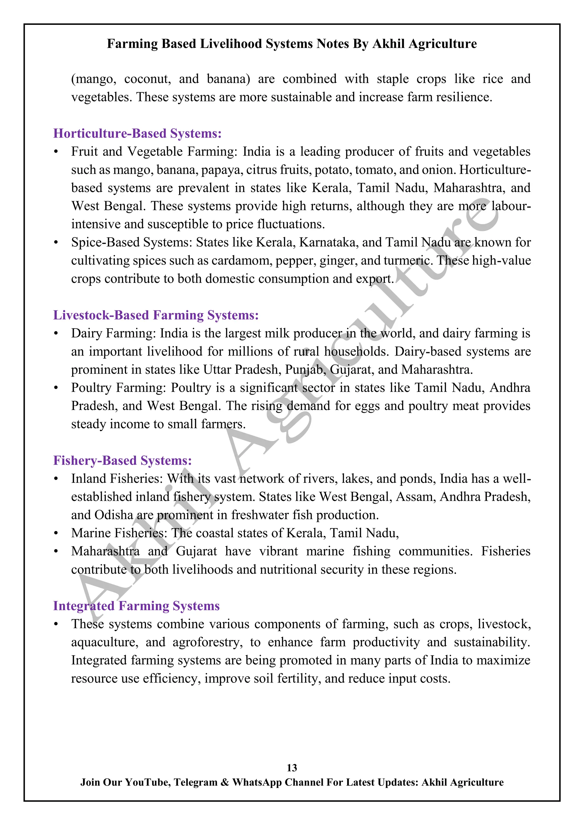 Farming Based Livelihood Systems Notes By Akhil Agriculture
13
Join Our YouTube, Telegram & WhatsApp Channel For Latest Updates: Akhil Agriculture
(mango, coconut, and banana) are combined with staple crops like rice and
vegetables. These systems are more sustainable and increase farm resilience.
Horticulture-Based Systems:
• Fruit and Vegetable Farming: India is a leading producer of fruits and vegetables
such as mango, banana, papaya, citrus fruits, potato, tomato, and onion. Horticulture-
based systems are prevalent in states like Kerala, Tamil Nadu, Maharashtra, and
West Bengal. These systems provide high returns, although they are more labour-
intensive and susceptible to price fluctuations.
• Spice-Based Systems: States like Kerala, Karnataka, and Tamil Nadu are known for
cultivating spices such as cardamom, pepper, ginger, and turmeric. These high-value
crops contribute to both domestic consumption and export.
Livestock-Based Farming Systems:
• Dairy Farming: India is the largest milk producer in the world, and dairy farming is
an important livelihood for millions of rural households. Dairy-based systems are
prominent in states like Uttar Pradesh, Punjab, Gujarat, and Maharashtra.
• Poultry Farming: Poultry is a significant sector in states like Tamil Nadu, Andhra
Pradesh, and West Bengal. The rising demand for eggs and poultry meat provides
steady income to small farmers.
Fishery-Based Systems:
• Inland Fisheries: With its vast network of rivers, lakes, and ponds, India has a well-
established inland fishery system. States like West Bengal, Assam, Andhra Pradesh,
and Odisha are prominent in freshwater fish production.
• Marine Fisheries: The coastal states of Kerala, Tamil Nadu,
• Maharashtra and Gujarat have vibrant marine fishing communities. Fisheries
contribute to both livelihoods and nutritional security in these regions.
Integrated Farming Systems
• These systems combine various components of farming, such as crops, livestock,
aquaculture, and agroforestry, to enhance farm productivity and sustainability.
Integrated farming systems are being promoted in many parts of India to maximize
resource use efficiency, improve soil fertility, and reduce input costs.
 