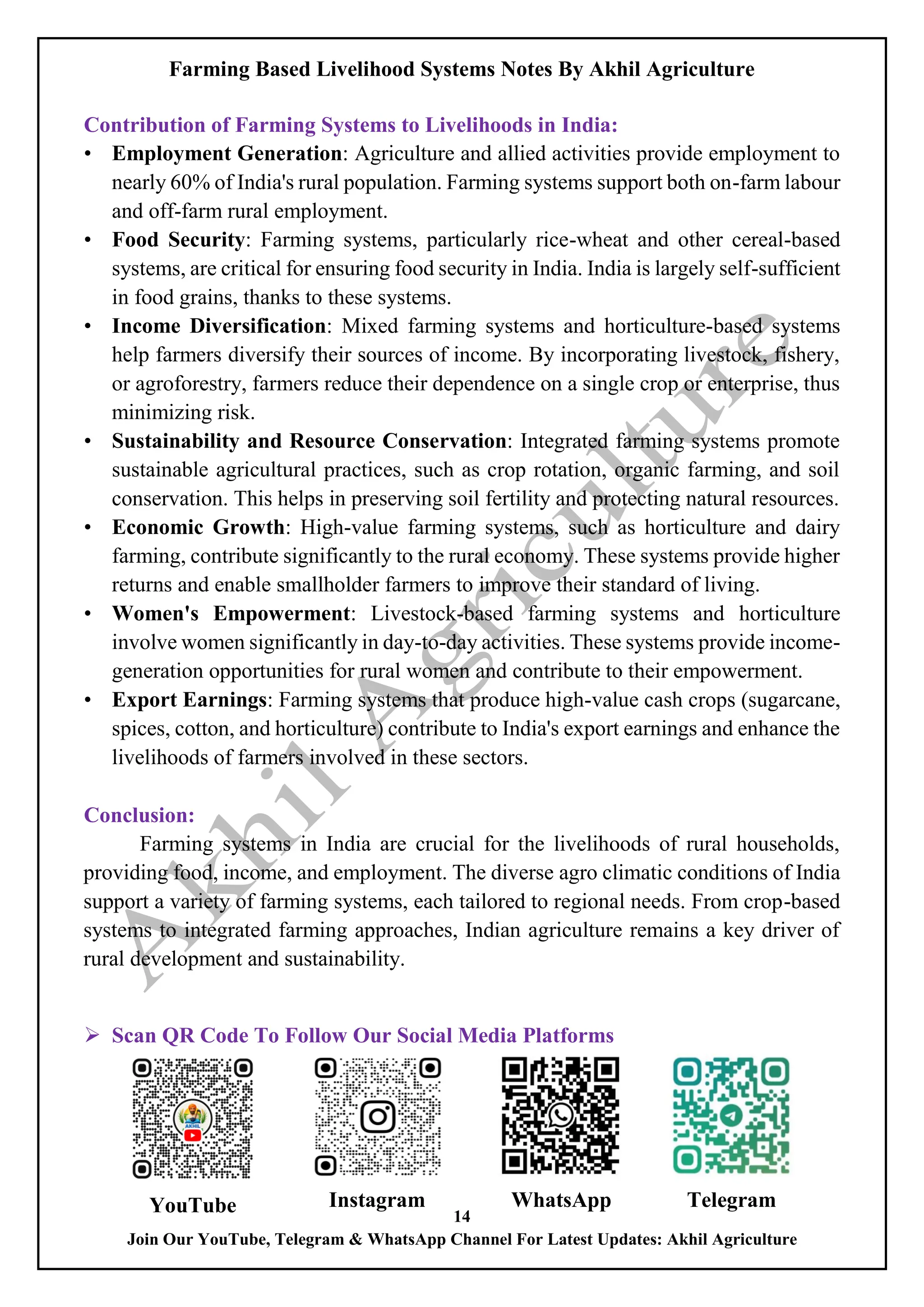 Farming Based Livelihood Systems Notes By Akhil Agriculture
14
Join Our YouTube, Telegram & WhatsApp Channel For Latest Updates: Akhil Agriculture
Contribution of Farming Systems to Livelihoods in India:
• Employment Generation: Agriculture and allied activities provide employment to
nearly 60% of India's rural population. Farming systems support both on-farm labour
and off-farm rural employment.
• Food Security: Farming systems, particularly rice-wheat and other cereal-based
systems, are critical for ensuring food security in India. India is largely self-sufficient
in food grains, thanks to these systems.
• Income Diversification: Mixed farming systems and horticulture-based systems
help farmers diversify their sources of income. By incorporating livestock, fishery,
or agroforestry, farmers reduce their dependence on a single crop or enterprise, thus
minimizing risk.
• Sustainability and Resource Conservation: Integrated farming systems promote
sustainable agricultural practices, such as crop rotation, organic farming, and soil
conservation. This helps in preserving soil fertility and protecting natural resources.
• Economic Growth: High-value farming systems, such as horticulture and dairy
farming, contribute significantly to the rural economy. These systems provide higher
returns and enable smallholder farmers to improve their standard of living.
• Women's Empowerment: Livestock-based farming systems and horticulture
involve women significantly in day-to-day activities. These systems provide income-
generation opportunities for rural women and contribute to their empowerment.
• Export Earnings: Farming systems that produce high-value cash crops (sugarcane,
spices, cotton, and horticulture) contribute to India's export earnings and enhance the
livelihoods of farmers involved in these sectors.
Conclusion:
Farming systems in India are crucial for the livelihoods of rural households,
providing food, income, and employment. The diverse agro climatic conditions of India
support a variety of farming systems, each tailored to regional needs. From crop-based
systems to integrated farming approaches, Indian agriculture remains a key driver of
rural development and sustainability.
 Scan QR Code To Follow Our Social Media Platforms
YouTube Instagram WhatsApp Telegram
 