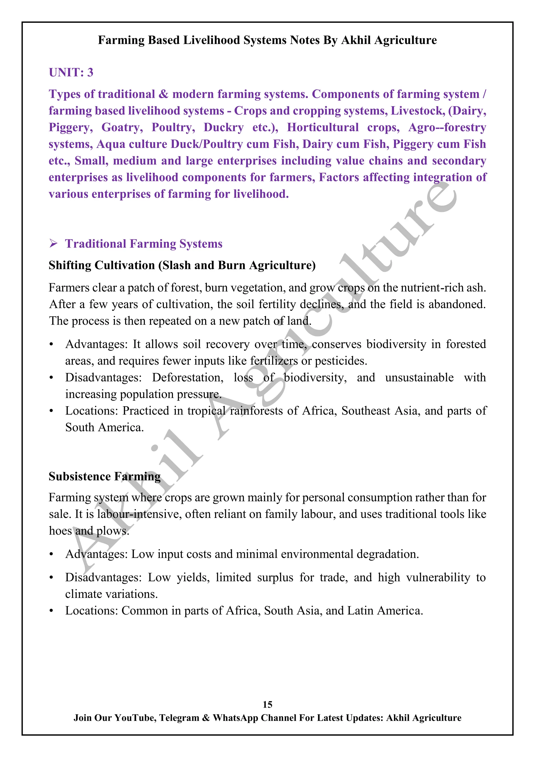 Farming Based Livelihood Systems Notes By Akhil Agriculture
15
Join Our YouTube, Telegram & WhatsApp Channel For Latest Updates: Akhil Agriculture
UNIT: 3
Types of traditional & modern farming systems. Components of farming system /
farming based livelihood systems - Crops and cropping systems, Livestock, (Dairy,
Piggery, Goatry, Poultry, Duckry etc.), Horticultural crops, Agro--forestry
systems, Aqua culture Duck/Poultry cum Fish, Dairy cum Fish, Piggery cum Fish
etc., Small, medium and large enterprises including value chains and secondary
enterprises as livelihood components for farmers, Factors affecting integration of
various enterprises of farming for livelihood.
 Traditional Farming Systems
Shifting Cultivation (Slash and Burn Agriculture)
Farmers clear a patch of forest, burn vegetation, and grow crops on the nutrient-rich ash.
After a few years of cultivation, the soil fertility declines, and the field is abandoned.
The process is then repeated on a new patch of land.
• Advantages: It allows soil recovery over time, conserves biodiversity in forested
areas, and requires fewer inputs like fertilizers or pesticides.
• Disadvantages: Deforestation, loss of biodiversity, and unsustainable with
increasing population pressure.
• Locations: Practiced in tropical rainforests of Africa, Southeast Asia, and parts of
South America.
Subsistence Farming
Farming system where crops are grown mainly for personal consumption rather than for
sale. It is labour-intensive, often reliant on family labour, and uses traditional tools like
hoes and plows.
• Advantages: Low input costs and minimal environmental degradation.
• Disadvantages: Low yields, limited surplus for trade, and high vulnerability to
climate variations.
• Locations: Common in parts of Africa, South Asia, and Latin America.
 