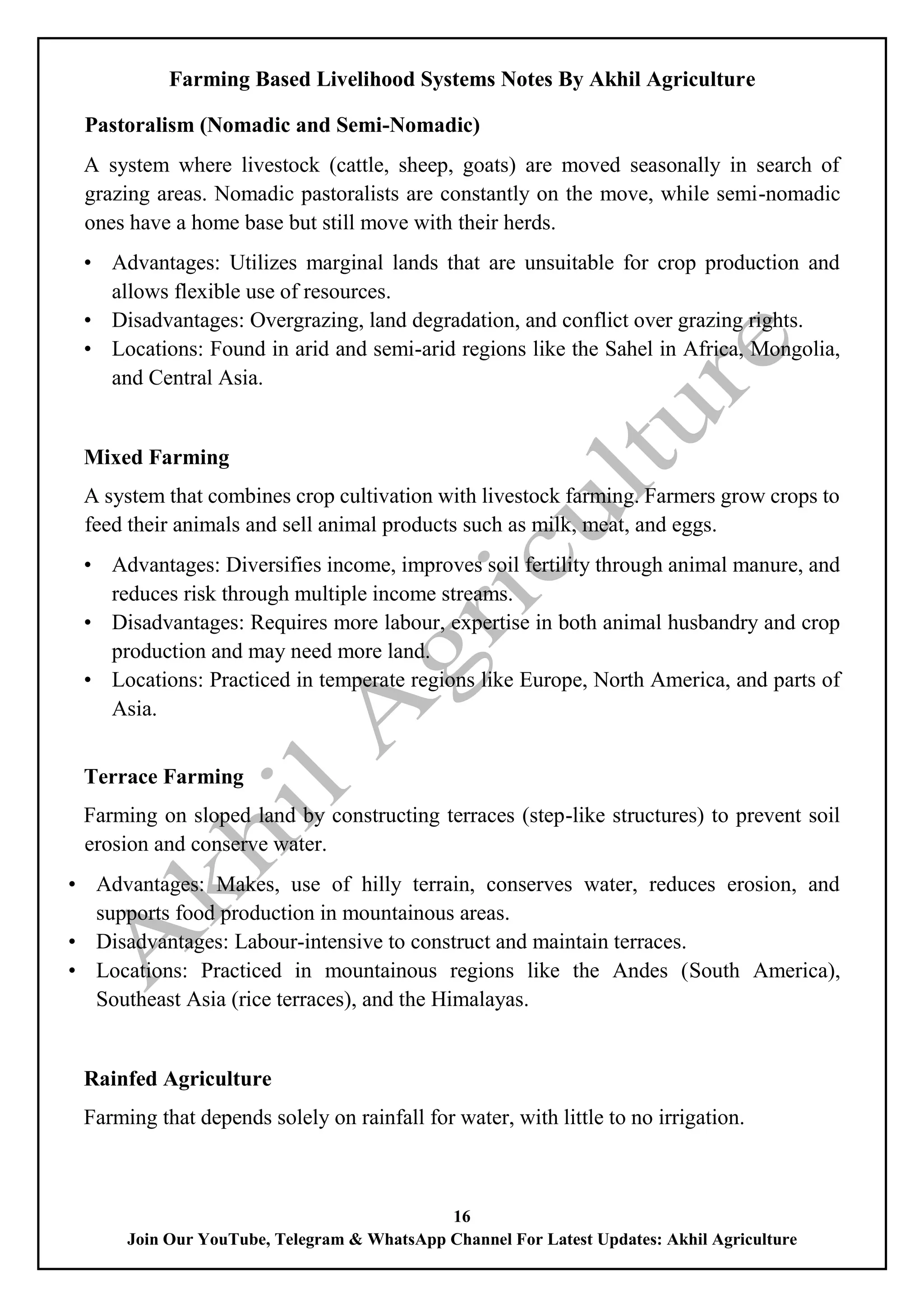 Farming Based Livelihood Systems Notes By Akhil Agriculture
16
Join Our YouTube, Telegram & WhatsApp Channel For Latest Updates: Akhil Agriculture
Pastoralism (Nomadic and Semi-Nomadic)
A system where livestock (cattle, sheep, goats) are moved seasonally in search of
grazing areas. Nomadic pastoralists are constantly on the move, while semi-nomadic
ones have a home base but still move with their herds.
• Advantages: Utilizes marginal lands that are unsuitable for crop production and
allows flexible use of resources.
• Disadvantages: Overgrazing, land degradation, and conflict over grazing rights.
• Locations: Found in arid and semi-arid regions like the Sahel in Africa, Mongolia,
and Central Asia.
Mixed Farming
A system that combines crop cultivation with livestock farming. Farmers grow crops to
feed their animals and sell animal products such as milk, meat, and eggs.
• Advantages: Diversifies income, improves soil fertility through animal manure, and
reduces risk through multiple income streams.
• Disadvantages: Requires more labour, expertise in both animal husbandry and crop
production and may need more land.
• Locations: Practiced in temperate regions like Europe, North America, and parts of
Asia.
Terrace Farming
Farming on sloped land by constructing terraces (step-like structures) to prevent soil
erosion and conserve water.
• Advantages: Makes, use of hilly terrain, conserves water, reduces erosion, and
supports food production in mountainous areas.
• Disadvantages: Labour-intensive to construct and maintain terraces.
• Locations: Practiced in mountainous regions like the Andes (South America),
Southeast Asia (rice terraces), and the Himalayas.
Rainfed Agriculture
Farming that depends solely on rainfall for water, with little to no irrigation.
 