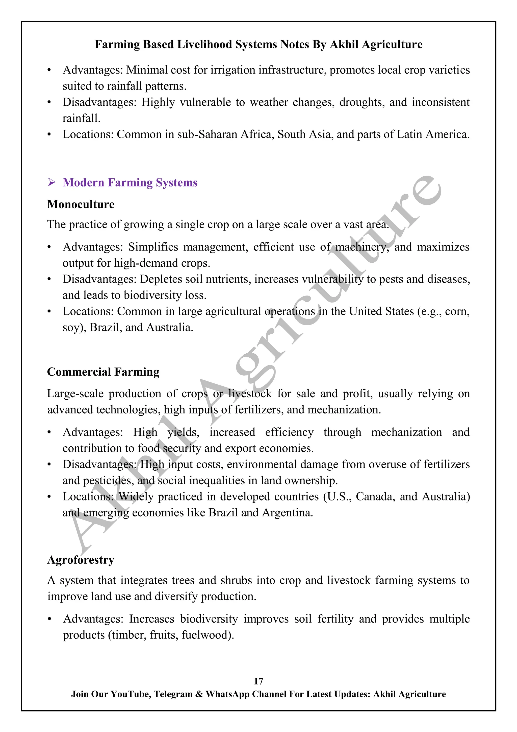 Farming Based Livelihood Systems Notes By Akhil Agriculture
17
Join Our YouTube, Telegram & WhatsApp Channel For Latest Updates: Akhil Agriculture
• Advantages: Minimal cost for irrigation infrastructure, promotes local crop varieties
suited to rainfall patterns.
• Disadvantages: Highly vulnerable to weather changes, droughts, and inconsistent
rainfall.
• Locations: Common in sub-Saharan Africa, South Asia, and parts of Latin America.
 Modern Farming Systems
Monoculture
The practice of growing a single crop on a large scale over a vast area.
• Advantages: Simplifies management, efficient use of machinery, and maximizes
output for high-demand crops.
• Disadvantages: Depletes soil nutrients, increases vulnerability to pests and diseases,
and leads to biodiversity loss.
• Locations: Common in large agricultural operations in the United States (e.g., corn,
soy), Brazil, and Australia.
Commercial Farming
Large-scale production of crops or livestock for sale and profit, usually relying on
advanced technologies, high inputs of fertilizers, and mechanization.
• Advantages: High yields, increased efficiency through mechanization and
contribution to food security and export economies.
• Disadvantages: High input costs, environmental damage from overuse of fertilizers
and pesticides, and social inequalities in land ownership.
• Locations: Widely practiced in developed countries (U.S., Canada, and Australia)
and emerging economies like Brazil and Argentina.
Agroforestry
A system that integrates trees and shrubs into crop and livestock farming systems to
improve land use and diversify production.
• Advantages: Increases biodiversity improves soil fertility and provides multiple
products (timber, fruits, fuelwood).
 