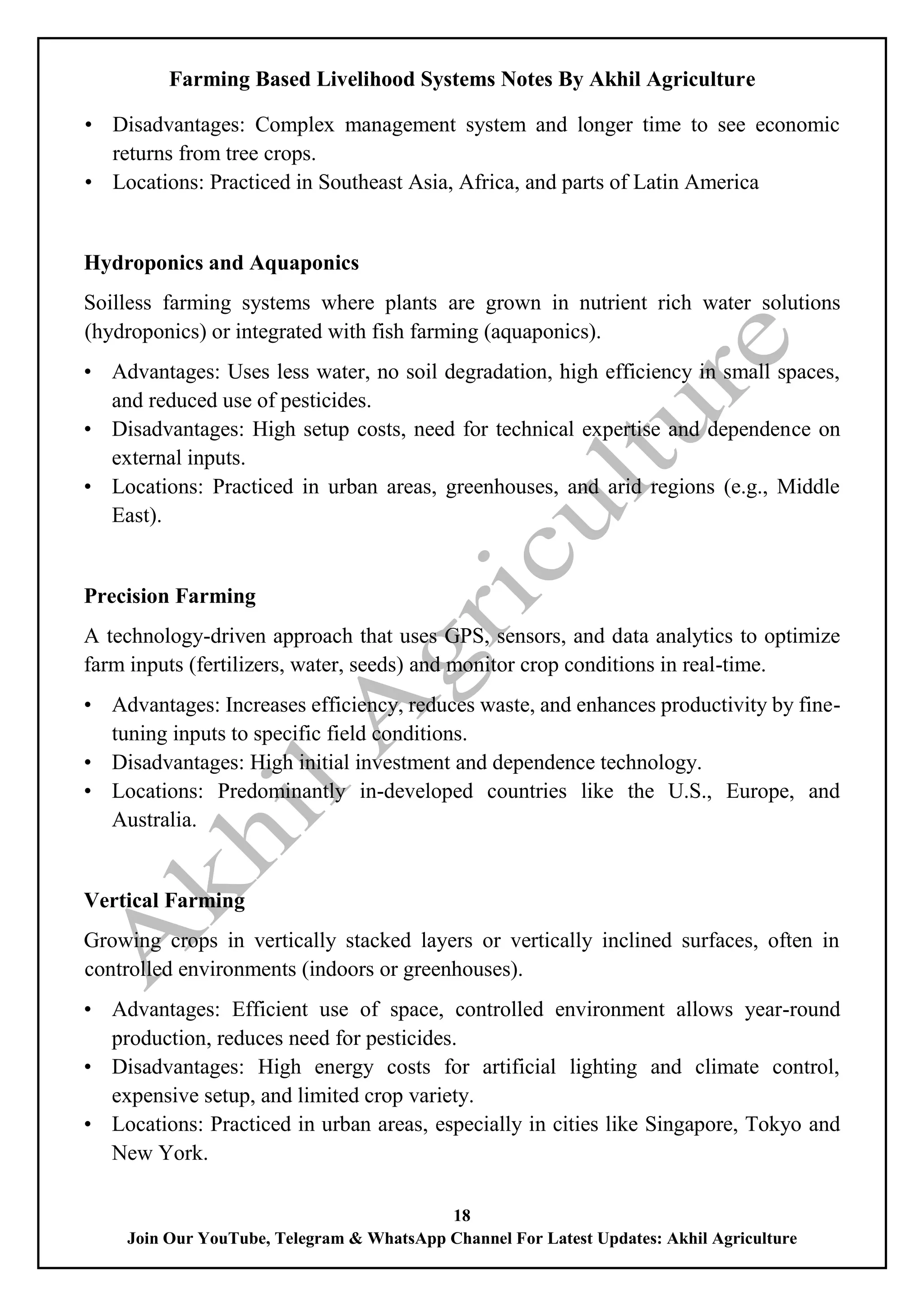 Farming Based Livelihood Systems Notes By Akhil Agriculture
18
Join Our YouTube, Telegram & WhatsApp Channel For Latest Updates: Akhil Agriculture
• Disadvantages: Complex management system and longer time to see economic
returns from tree crops.
• Locations: Practiced in Southeast Asia, Africa, and parts of Latin America
Hydroponics and Aquaponics
Soilless farming systems where plants are grown in nutrient rich water solutions
(hydroponics) or integrated with fish farming (aquaponics).
• Advantages: Uses less water, no soil degradation, high efficiency in small spaces,
and reduced use of pesticides.
• Disadvantages: High setup costs, need for technical expertise and dependence on
external inputs.
• Locations: Practiced in urban areas, greenhouses, and arid regions (e.g., Middle
East).
Precision Farming
A technology-driven approach that uses GPS, sensors, and data analytics to optimize
farm inputs (fertilizers, water, seeds) and monitor crop conditions in real-time.
• Advantages: Increases efficiency, reduces waste, and enhances productivity by fine-
tuning inputs to specific field conditions.
• Disadvantages: High initial investment and dependence technology.
• Locations: Predominantly in-developed countries like the U.S., Europe, and
Australia.
Vertical Farming
Growing crops in vertically stacked layers or vertically inclined surfaces, often in
controlled environments (indoors or greenhouses).
• Advantages: Efficient use of space, controlled environment allows year-round
production, reduces need for pesticides.
• Disadvantages: High energy costs for artificial lighting and climate control,
expensive setup, and limited crop variety.
• Locations: Practiced in urban areas, especially in cities like Singapore, Tokyo and
New York.
 