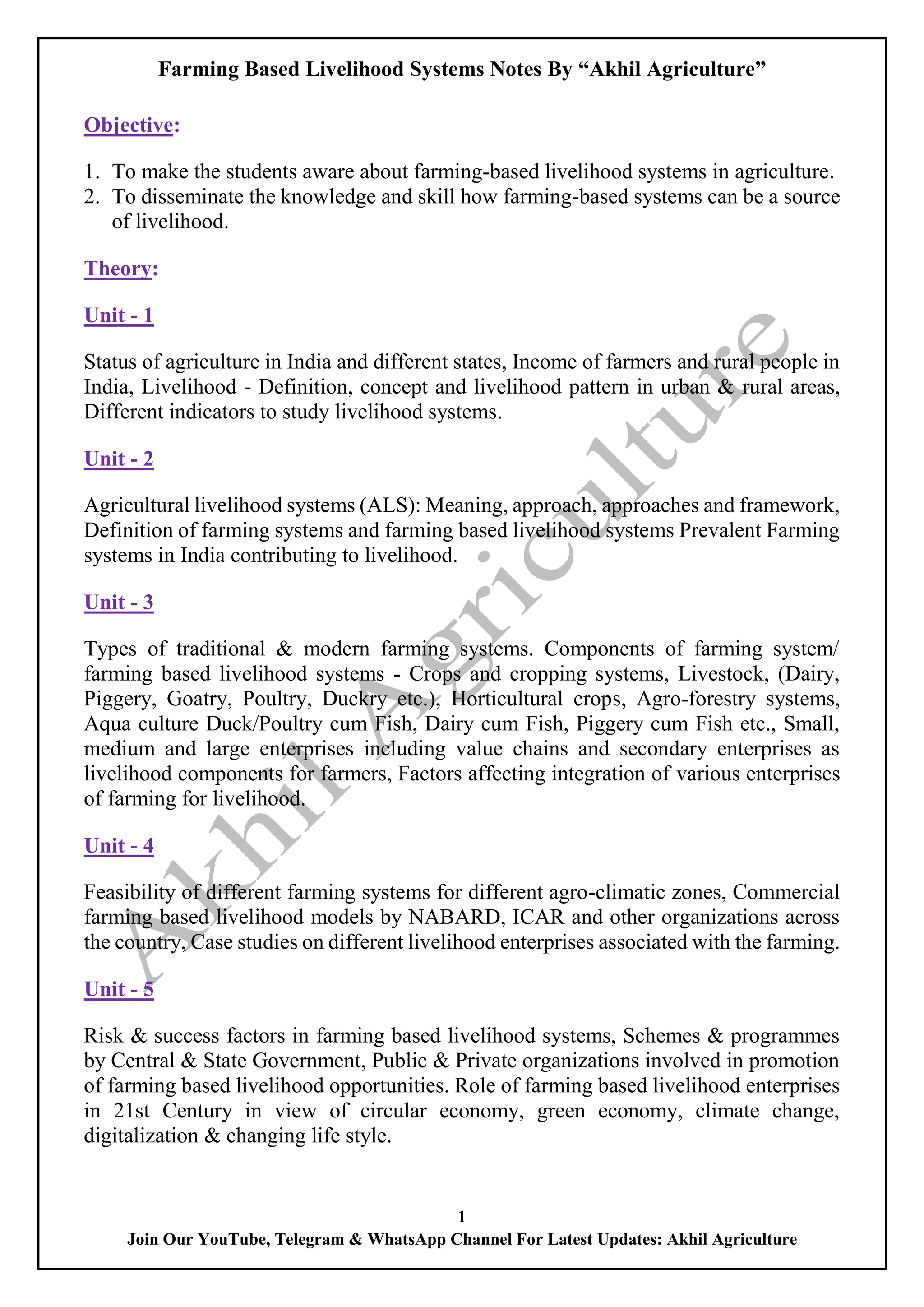 Farming Based Livelihood Systems Notes By “Akhil Agriculture”
1
Join Our YouTube, Telegram & WhatsApp Channel For Latest Updates: Akhil Agriculture
Objective:
1. To make the students aware about farming-based livelihood systems in agriculture.
2. To disseminate the knowledge and skill how farming-based systems can be a source
of livelihood.
Theory:
Unit - 1
Status of agriculture in India and different states, Income of farmers and rural people in
India, Livelihood - Definition, concept and livelihood pattern in urban & rural areas,
Different indicators to study livelihood systems.
Unit - 2
Agricultural livelihood systems (ALS): Meaning, approach, approaches and framework,
Definition of farming systems and farming based livelihood systems Prevalent Farming
systems in India contributing to livelihood.
Unit - 3
Types of traditional & modern farming systems. Components of farming system/
farming based livelihood systems - Crops and cropping systems, Livestock, (Dairy,
Piggery, Goatry, Poultry, Duckry etc.), Horticultural crops, Agro-forestry systems,
Aqua culture Duck/Poultry cum Fish, Dairy cum Fish, Piggery cum Fish etc., Small,
medium and large enterprises including value chains and secondary enterprises as
livelihood components for farmers, Factors affecting integration of various enterprises
of farming for livelihood.
Unit - 4
Feasibility of different farming systems for different agro-climatic zones, Commercial
farming based livelihood models by NABARD, ICAR and other organizations across
the country, Case studies on different livelihood enterprises associated with the farming.
Unit - 5
Risk & success factors in farming based livelihood systems, Schemes & programmes
by Central & State Government, Public & Private organizations involved in promotion
of farming based livelihood opportunities. Role of farming based livelihood enterprises
in 21st Century in view of circular economy, green economy, climate change,
digitalization & changing life style.
 