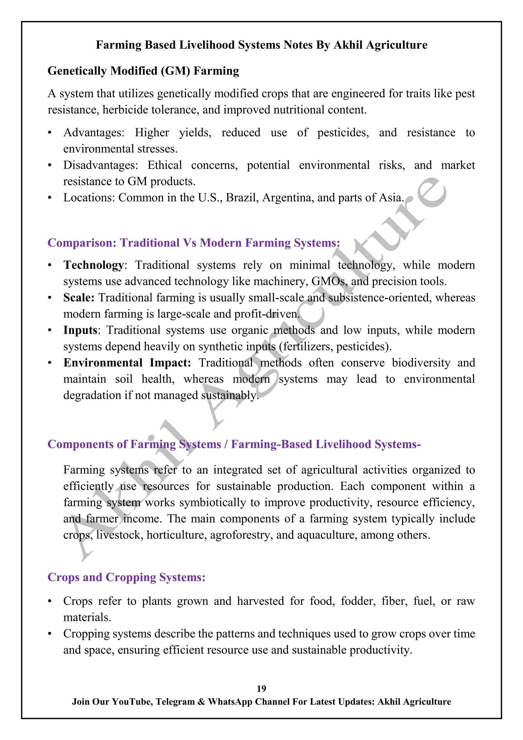 Farming Based Livelihood Systems Notes By Akhil Agriculture
19
Join Our YouTube, Telegram & WhatsApp Channel For Latest Updates: Akhil Agriculture
Genetically Modified (GM) Farming
A system that utilizes genetically modified crops that are engineered for traits like pest
resistance, herbicide tolerance, and improved nutritional content.
• Advantages: Higher yields, reduced use of pesticides, and resistance to
environmental stresses.
• Disadvantages: Ethical concerns, potential environmental risks, and market
resistance to GM products.
• Locations: Common in the U.S., Brazil, Argentina, and parts of Asia.
Comparison: Traditional Vs Modern Farming Systems:
• Technology: Traditional systems rely on minimal technology, while modern
systems use advanced technology like machinery, GMOs, and precision tools.
• Scale: Traditional farming is usually small-scale and subsistence-oriented, whereas
modern farming is large-scale and profit-driven.
• Inputs: Traditional systems use organic methods and low inputs, while modern
systems depend heavily on synthetic inputs (fertilizers, pesticides).
• Environmental Impact: Traditional methods often conserve biodiversity and
maintain soil health, whereas modern systems may lead to environmental
degradation if not managed sustainably.
Components of Farming Systems / Farming-Based Livelihood Systems-
Farming systems refer to an integrated set of agricultural activities organized to
efficiently use resources for sustainable production. Each component within a
farming system works symbiotically to improve productivity, resource efficiency,
and farmer income. The main components of a farming system typically include
crops, livestock, horticulture, agroforestry, and aquaculture, among others.
Crops and Cropping Systems:
• Crops refer to plants grown and harvested for food, fodder, fiber, fuel, or raw
materials.
• Cropping systems describe the patterns and techniques used to grow crops over time
and space, ensuring efficient resource use and sustainable productivity.
 
