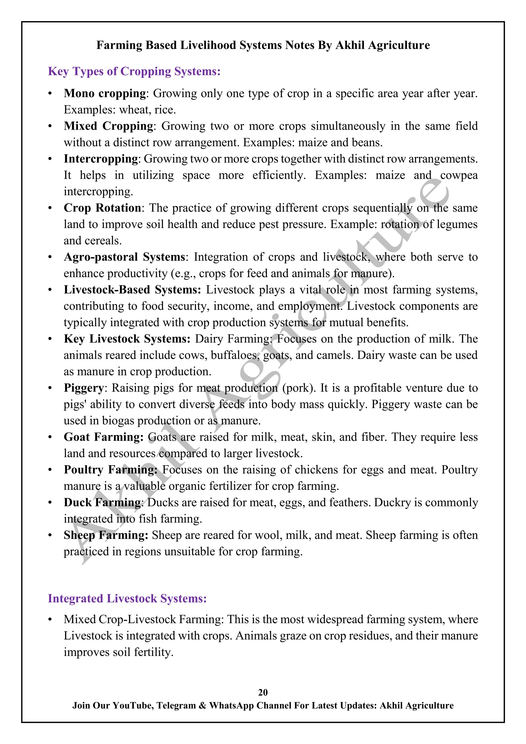Farming Based Livelihood Systems Notes By Akhil Agriculture
20
Join Our YouTube, Telegram & WhatsApp Channel For Latest Updates: Akhil Agriculture
Key Types of Cropping Systems:
• Mono cropping: Growing only one type of crop in a specific area year after year.
Examples: wheat, rice.
• Mixed Cropping: Growing two or more crops simultaneously in the same field
without a distinct row arrangement. Examples: maize and beans.
• Intercropping: Growing two or more crops together with distinct row arrangements.
It helps in utilizing space more efficiently. Examples: maize and cowpea
intercropping.
• Crop Rotation: The practice of growing different crops sequentially on the same
land to improve soil health and reduce pest pressure. Example: rotation of legumes
and cereals.
• Agro-pastoral Systems: Integration of crops and livestock, where both serve to
enhance productivity (e.g., crops for feed and animals for manure).
• Livestock-Based Systems: Livestock plays a vital role in most farming systems,
contributing to food security, income, and employment. Livestock components are
typically integrated with crop production systems for mutual benefits.
• Key Livestock Systems: Dairy Farming: Focuses on the production of milk. The
animals reared include cows, buffaloes, goats, and camels. Dairy waste can be used
as manure in crop production.
• Piggery: Raising pigs for meat production (pork). It is a profitable venture due to
pigs' ability to convert diverse feeds into body mass quickly. Piggery waste can be
used in biogas production or as manure.
• Goat Farming: Goats are raised for milk, meat, skin, and fiber. They require less
land and resources compared to larger livestock.
• Poultry Farming: Focuses on the raising of chickens for eggs and meat. Poultry
manure is a valuable organic fertilizer for crop farming.
• Duck Farming: Ducks are raised for meat, eggs, and feathers. Duckry is commonly
integrated into fish farming.
• Sheep Farming: Sheep are reared for wool, milk, and meat. Sheep farming is often
practiced in regions unsuitable for crop farming.
Integrated Livestock Systems:
• Mixed Crop-Livestock Farming: This is the most widespread farming system, where
Livestock is integrated with crops. Animals graze on crop residues, and their manure
improves soil fertility.
 