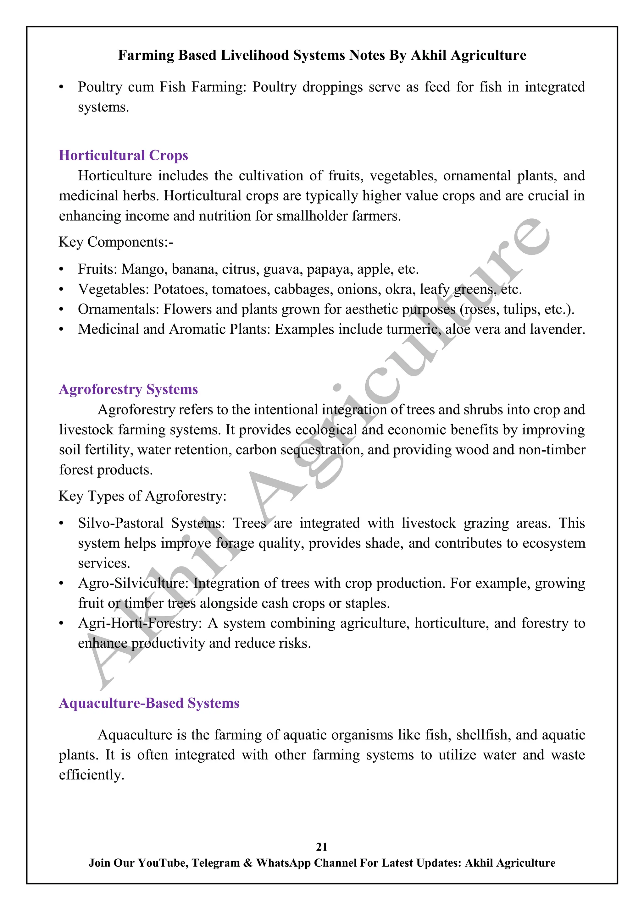 Farming Based Livelihood Systems Notes By Akhil Agriculture
21
Join Our YouTube, Telegram & WhatsApp Channel For Latest Updates: Akhil Agriculture
• Poultry cum Fish Farming: Poultry droppings serve as feed for fish in integrated
systems.
Horticultural Crops
Horticulture includes the cultivation of fruits, vegetables, ornamental plants, and
medicinal herbs. Horticultural crops are typically higher value crops and are crucial in
enhancing income and nutrition for smallholder farmers.
Key Components:-
• Fruits: Mango, banana, citrus, guava, papaya, apple, etc.
• Vegetables: Potatoes, tomatoes, cabbages, onions, okra, leafy greens, etc.
• Ornamentals: Flowers and plants grown for aesthetic purposes (roses, tulips, etc.).
• Medicinal and Aromatic Plants: Examples include turmeric, aloe vera and lavender.
Agroforestry Systems
Agroforestry refers to the intentional integration of trees and shrubs into crop and
livestock farming systems. It provides ecological and economic benefits by improving
soil fertility, water retention, carbon sequestration, and providing wood and non-timber
forest products.
Key Types of Agroforestry:
• Silvo-Pastoral Systems: Trees are integrated with livestock grazing areas. This
system helps improve forage quality, provides shade, and contributes to ecosystem
services.
• Agro-Silviculture: Integration of trees with crop production. For example, growing
fruit or timber trees alongside cash crops or staples.
• Agri-Horti-Forestry: A system combining agriculture, horticulture, and forestry to
enhance productivity and reduce risks.
Aquaculture-Based Systems
Aquaculture is the farming of aquatic organisms like fish, shellfish, and aquatic
plants. It is often integrated with other farming systems to utilize water and waste
efficiently.
 