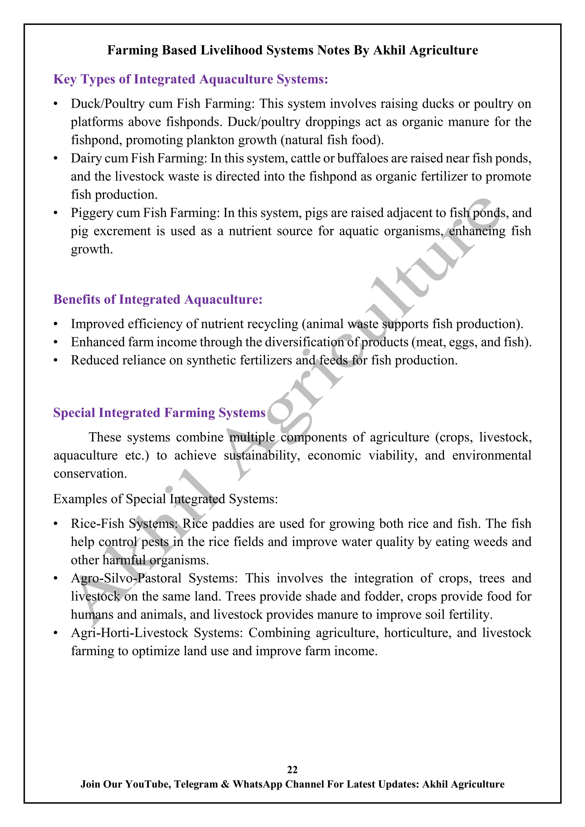 Farming Based Livelihood Systems Notes By Akhil Agriculture
22
Join Our YouTube, Telegram & WhatsApp Channel For Latest Updates: Akhil Agriculture
Key Types of Integrated Aquaculture Systems:
• Duck/Poultry cum Fish Farming: This system involves raising ducks or poultry on
platforms above fishponds. Duck/poultry droppings act as organic manure for the
fishpond, promoting plankton growth (natural fish food).
• Dairy cum Fish Farming: In this system, cattle or buffaloes are raised near fish ponds,
and the livestock waste is directed into the fishpond as organic fertilizer to promote
fish production.
• Piggery cum Fish Farming: In this system, pigs are raised adjacent to fish ponds, and
pig excrement is used as a nutrient source for aquatic organisms, enhancing fish
growth.
Benefits of Integrated Aquaculture:
• Improved efficiency of nutrient recycling (animal waste supports fish production).
• Enhanced farm income through the diversification of products (meat, eggs, and fish).
• Reduced reliance on synthetic fertilizers and feeds for fish production.
Special Integrated Farming Systems
These systems combine multiple components of agriculture (crops, livestock,
aquaculture etc.) to achieve sustainability, economic viability, and environmental
conservation.
Examples of Special Integrated Systems:
• Rice-Fish Systems: Rice paddies are used for growing both rice and fish. The fish
help control pests in the rice fields and improve water quality by eating weeds and
other harmful organisms.
• Agro-Silvo-Pastoral Systems: This involves the integration of crops, trees and
livestock on the same land. Trees provide shade and fodder, crops provide food for
humans and animals, and livestock provides manure to improve soil fertility.
• Agri-Horti-Livestock Systems: Combining agriculture, horticulture, and livestock
farming to optimize land use and improve farm income.
 