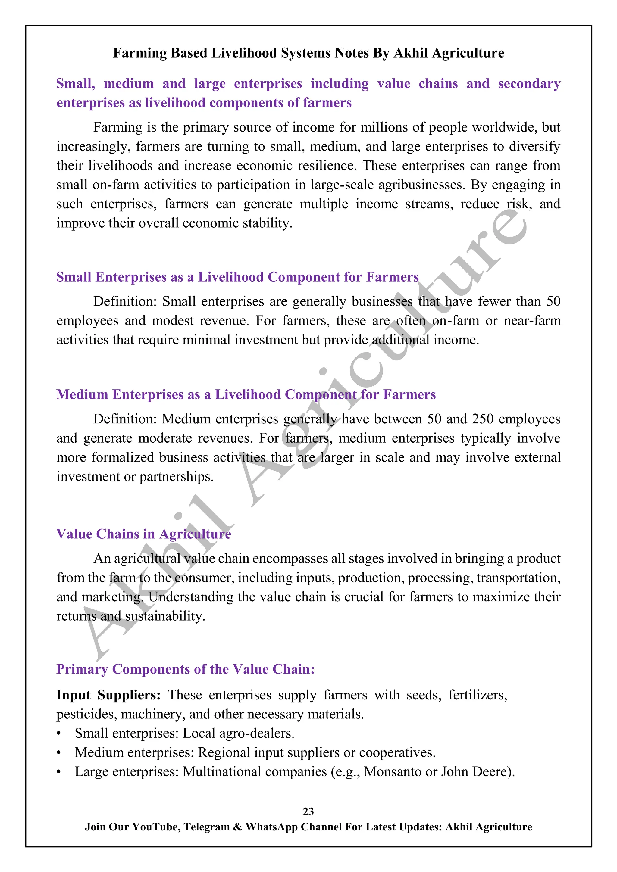 Farming Based Livelihood Systems Notes By Akhil Agriculture
23
Join Our YouTube, Telegram & WhatsApp Channel For Latest Updates: Akhil Agriculture
Small, medium and large enterprises including value chains and secondary
enterprises as livelihood components of farmers
Farming is the primary source of income for millions of people worldwide, but
increasingly, farmers are turning to small, medium, and large enterprises to diversify
their livelihoods and increase economic resilience. These enterprises can range from
small on-farm activities to participation in large-scale agribusinesses. By engaging in
such enterprises, farmers can generate multiple income streams, reduce risk, and
improve their overall economic stability.
Small Enterprises as a Livelihood Component for Farmers
Definition: Small enterprises are generally businesses that have fewer than 50
employees and modest revenue. For farmers, these are often on-farm or near-farm
activities that require minimal investment but provide additional income.
Medium Enterprises as a Livelihood Component for Farmers
Definition: Medium enterprises generally have between 50 and 250 employees
and generate moderate revenues. For farmers, medium enterprises typically involve
more formalized business activities that are larger in scale and may involve external
investment or partnerships.
Value Chains in Agriculture
An agricultural value chain encompasses all stages involved in bringing a product
from the farm to the consumer, including inputs, production, processing, transportation,
and marketing. Understanding the value chain is crucial for farmers to maximize their
returns and sustainability.
Primary Components of the Value Chain:
Input Suppliers: These enterprises supply farmers with seeds, fertilizers,
pesticides, machinery, and other necessary materials.
• Small enterprises: Local agro-dealers.
• Medium enterprises: Regional input suppliers or cooperatives.
• Large enterprises: Multinational companies (e.g., Monsanto or John Deere).
 