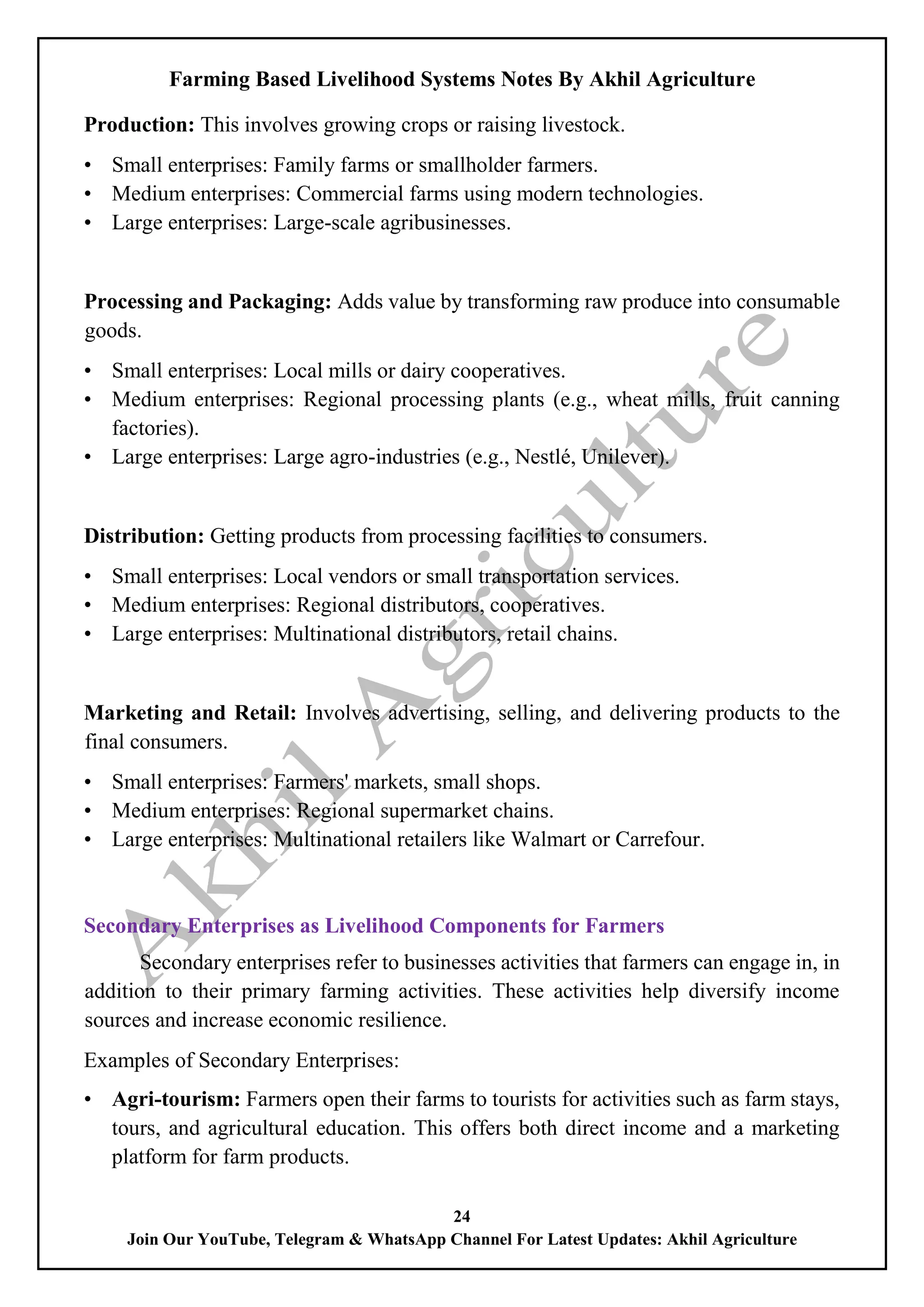 Farming Based Livelihood Systems Notes By Akhil Agriculture
24
Join Our YouTube, Telegram & WhatsApp Channel For Latest Updates: Akhil Agriculture
Production: This involves growing crops or raising livestock.
• Small enterprises: Family farms or smallholder farmers.
• Medium enterprises: Commercial farms using modern technologies.
• Large enterprises: Large-scale agribusinesses.
Processing and Packaging: Adds value by transforming raw produce into consumable
goods.
• Small enterprises: Local mills or dairy cooperatives.
• Medium enterprises: Regional processing plants (e.g., wheat mills, fruit canning
factories).
• Large enterprises: Large agro-industries (e.g., Nestlé, Unilever).
Distribution: Getting products from processing facilities to consumers.
• Small enterprises: Local vendors or small transportation services.
• Medium enterprises: Regional distributors, cooperatives.
• Large enterprises: Multinational distributors, retail chains.
Marketing and Retail: Involves advertising, selling, and delivering products to the
final consumers.
• Small enterprises: Farmers' markets, small shops.
• Medium enterprises: Regional supermarket chains.
• Large enterprises: Multinational retailers like Walmart or Carrefour.
Secondary Enterprises as Livelihood Components for Farmers
Secondary enterprises refer to businesses activities that farmers can engage in, in
addition to their primary farming activities. These activities help diversify income
sources and increase economic resilience.
Examples of Secondary Enterprises:
• Agri-tourism: Farmers open their farms to tourists for activities such as farm stays,
tours, and agricultural education. This offers both direct income and a marketing
platform for farm products.
 