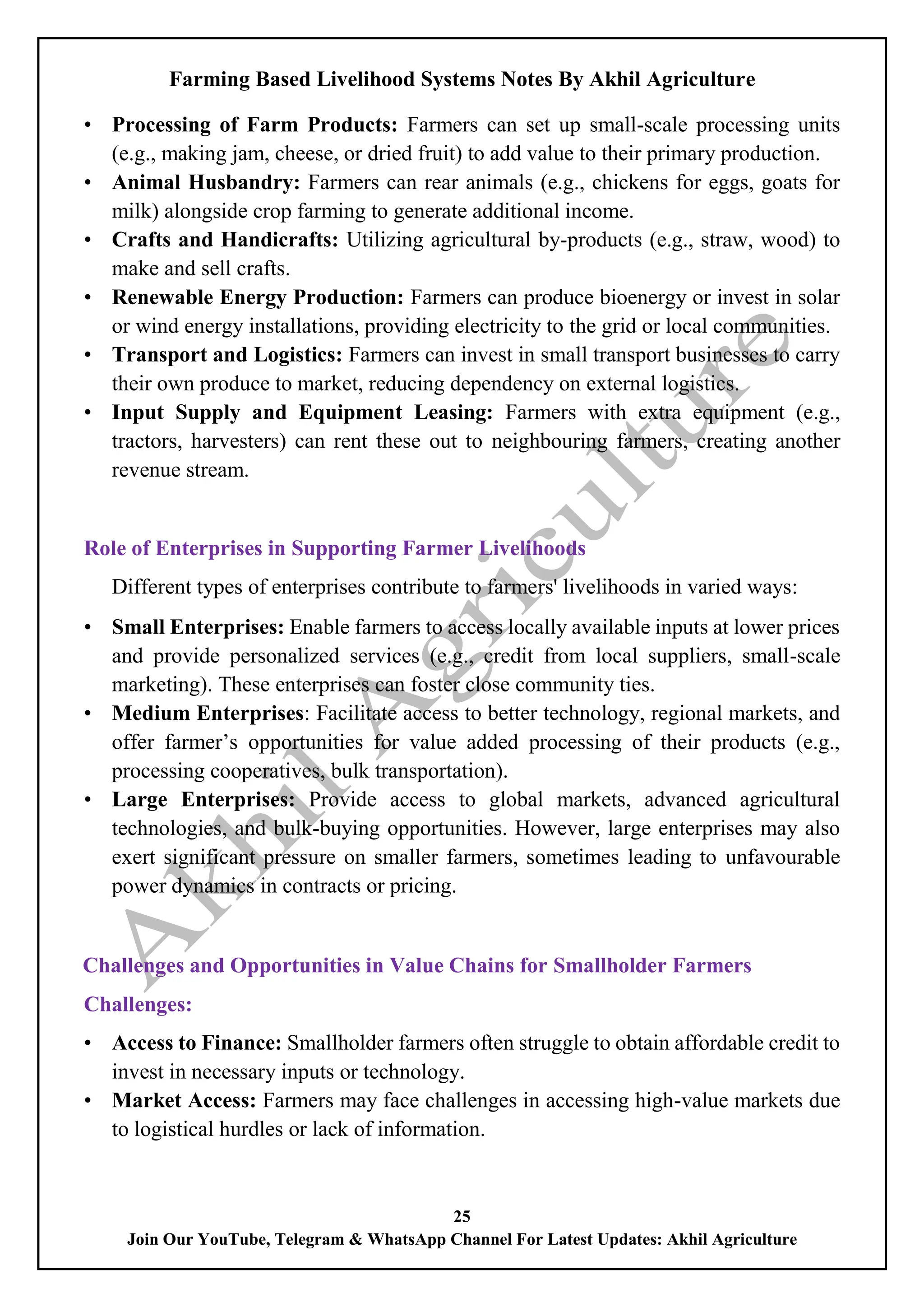 Farming Based Livelihood Systems Notes By Akhil Agriculture
25
Join Our YouTube, Telegram & WhatsApp Channel For Latest Updates: Akhil Agriculture
• Processing of Farm Products: Farmers can set up small-scale processing units
(e.g., making jam, cheese, or dried fruit) to add value to their primary production.
• Animal Husbandry: Farmers can rear animals (e.g., chickens for eggs, goats for
milk) alongside crop farming to generate additional income.
• Crafts and Handicrafts: Utilizing agricultural by-products (e.g., straw, wood) to
make and sell crafts.
• Renewable Energy Production: Farmers can produce bioenergy or invest in solar
or wind energy installations, providing electricity to the grid or local communities.
• Transport and Logistics: Farmers can invest in small transport businesses to carry
their own produce to market, reducing dependency on external logistics.
• Input Supply and Equipment Leasing: Farmers with extra equipment (e.g.,
tractors, harvesters) can rent these out to neighbouring farmers, creating another
revenue stream.
Role of Enterprises in Supporting Farmer Livelihoods
Different types of enterprises contribute to farmers' livelihoods in varied ways:
• Small Enterprises: Enable farmers to access locally available inputs at lower prices
and provide personalized services (e.g., credit from local suppliers, small-scale
marketing). These enterprises can foster close community ties.
• Medium Enterprises: Facilitate access to better technology, regional markets, and
offer farmer’s opportunities for value added processing of their products (e.g.,
processing cooperatives, bulk transportation).
• Large Enterprises: Provide access to global markets, advanced agricultural
technologies, and bulk-buying opportunities. However, large enterprises may also
exert significant pressure on smaller farmers, sometimes leading to unfavourable
power dynamics in contracts or pricing.
Challenges and Opportunities in Value Chains for Smallholder Farmers
Challenges:
• Access to Finance: Smallholder farmers often struggle to obtain affordable credit to
invest in necessary inputs or technology.
• Market Access: Farmers may face challenges in accessing high-value markets due
to logistical hurdles or lack of information.
 