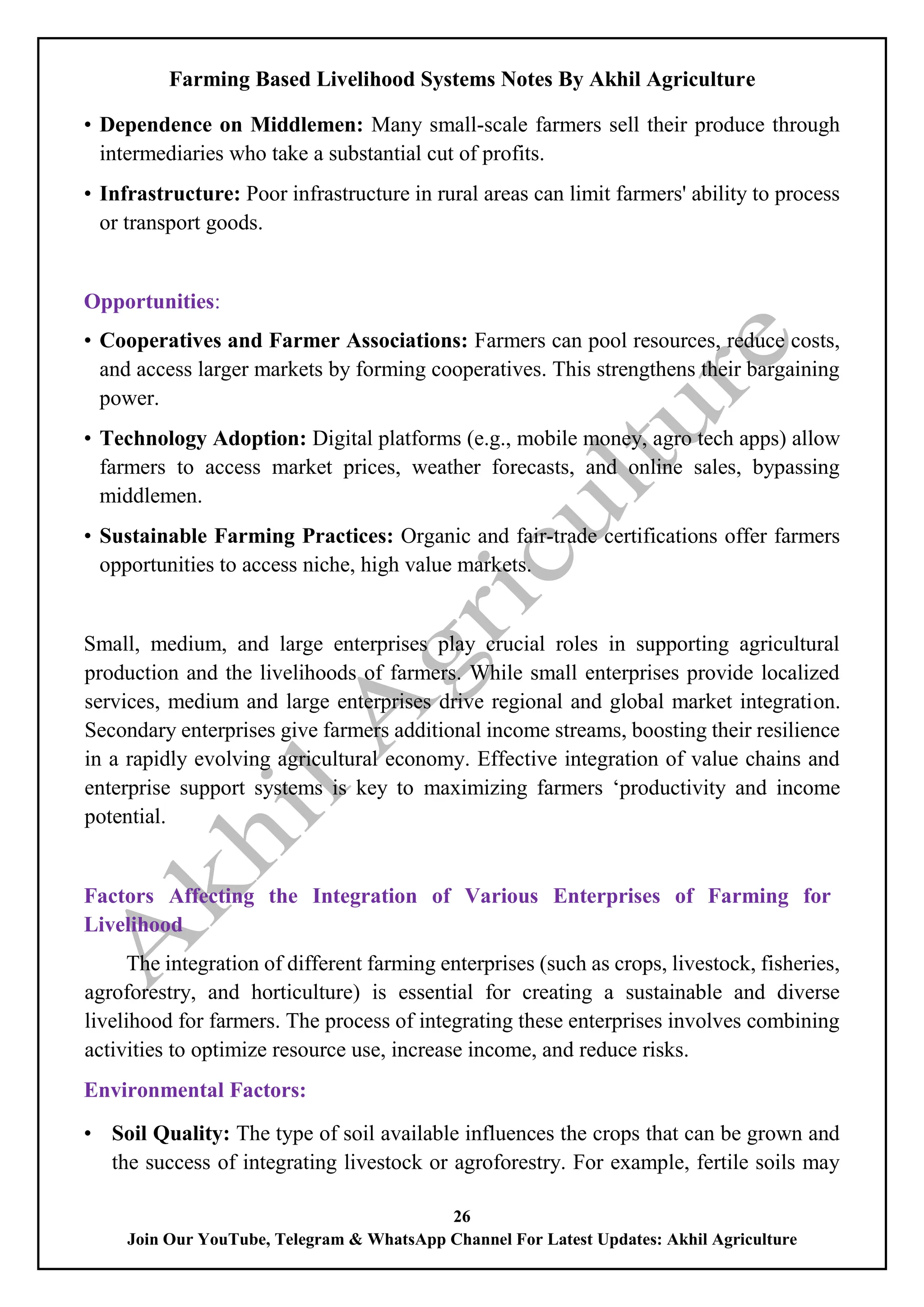 Farming Based Livelihood Systems Notes By Akhil Agriculture
26
Join Our YouTube, Telegram & WhatsApp Channel For Latest Updates: Akhil Agriculture
• Dependence on Middlemen: Many small-scale farmers sell their produce through
intermediaries who take a substantial cut of profits.
• Infrastructure: Poor infrastructure in rural areas can limit farmers' ability to process
or transport goods.
Opportunities:
• Cooperatives and Farmer Associations: Farmers can pool resources, reduce costs,
and access larger markets by forming cooperatives. This strengthens their bargaining
power.
• Technology Adoption: Digital platforms (e.g., mobile money, agro tech apps) allow
farmers to access market prices, weather forecasts, and online sales, bypassing
middlemen.
• Sustainable Farming Practices: Organic and fair-trade certifications offer farmers
opportunities to access niche, high value markets.
Small, medium, and large enterprises play crucial roles in supporting agricultural
production and the livelihoods of farmers. While small enterprises provide localized
services, medium and large enterprises drive regional and global market integration.
Secondary enterprises give farmers additional income streams, boosting their resilience
in a rapidly evolving agricultural economy. Effective integration of value chains and
enterprise support systems is key to maximizing farmers ‘productivity and income
potential.
Factors Affecting the Integration of Various Enterprises of Farming for
Livelihood
The integration of different farming enterprises (such as crops, livestock, fisheries,
agroforestry, and horticulture) is essential for creating a sustainable and diverse
livelihood for farmers. The process of integrating these enterprises involves combining
activities to optimize resource use, increase income, and reduce risks.
Environmental Factors:
• Soil Quality: The type of soil available influences the crops that can be grown and
the success of integrating livestock or agroforestry. For example, fertile soils may
 