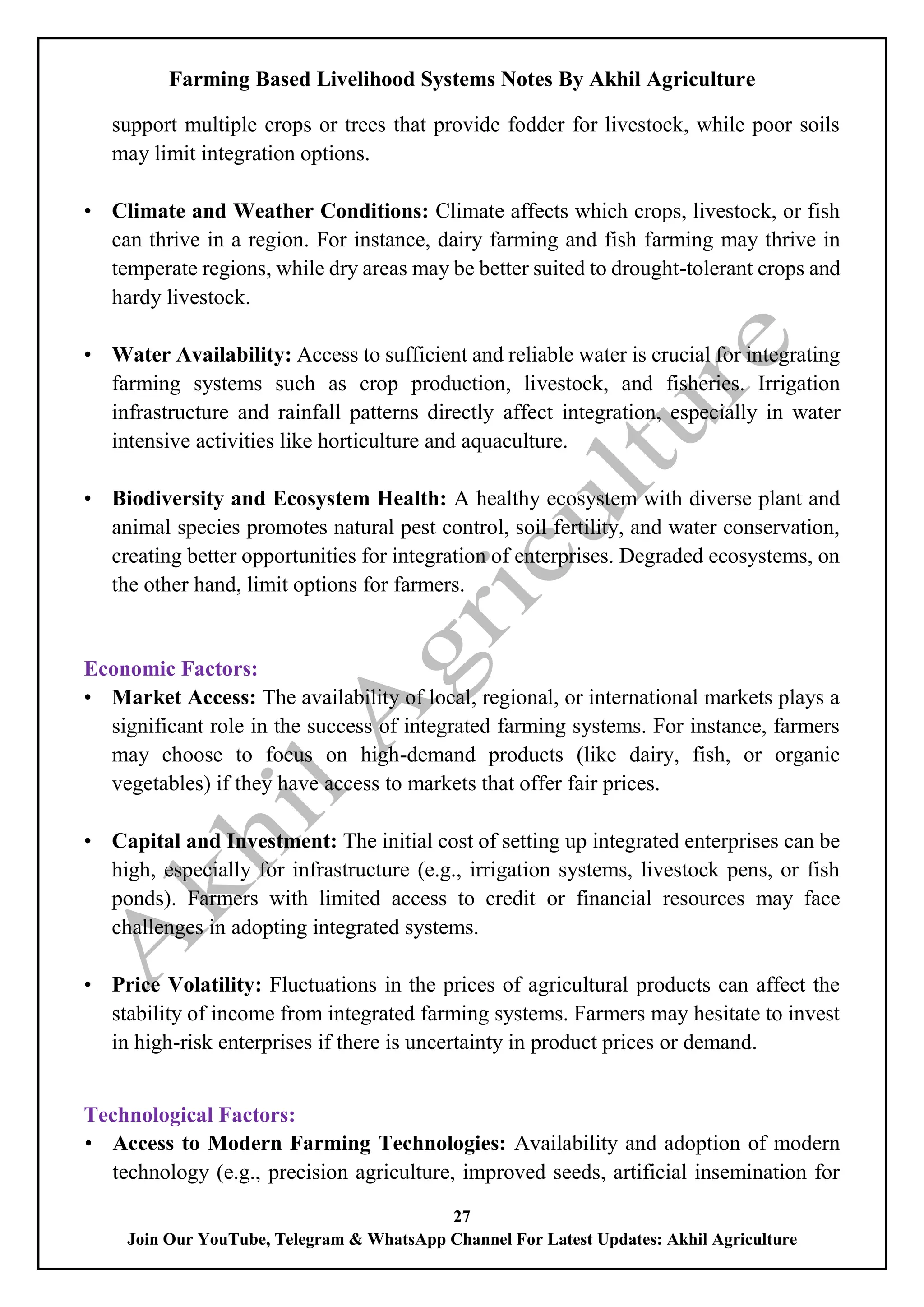 Farming Based Livelihood Systems Notes By Akhil Agriculture
27
Join Our YouTube, Telegram & WhatsApp Channel For Latest Updates: Akhil Agriculture
support multiple crops or trees that provide fodder for livestock, while poor soils
may limit integration options.
• Climate and Weather Conditions: Climate affects which crops, livestock, or fish
can thrive in a region. For instance, dairy farming and fish farming may thrive in
temperate regions, while dry areas may be better suited to drought-tolerant crops and
hardy livestock.
• Water Availability: Access to sufficient and reliable water is crucial for integrating
farming systems such as crop production, livestock, and fisheries. Irrigation
infrastructure and rainfall patterns directly affect integration, especially in water
intensive activities like horticulture and aquaculture.
• Biodiversity and Ecosystem Health: A healthy ecosystem with diverse plant and
animal species promotes natural pest control, soil fertility, and water conservation,
creating better opportunities for integration of enterprises. Degraded ecosystems, on
the other hand, limit options for farmers.
Economic Factors:
• Market Access: The availability of local, regional, or international markets plays a
significant role in the success of integrated farming systems. For instance, farmers
may choose to focus on high-demand products (like dairy, fish, or organic
vegetables) if they have access to markets that offer fair prices.
• Capital and Investment: The initial cost of setting up integrated enterprises can be
high, especially for infrastructure (e.g., irrigation systems, livestock pens, or fish
ponds). Farmers with limited access to credit or financial resources may face
challenges in adopting integrated systems.
• Price Volatility: Fluctuations in the prices of agricultural products can affect the
stability of income from integrated farming systems. Farmers may hesitate to invest
in high-risk enterprises if there is uncertainty in product prices or demand.
Technological Factors:
• Access to Modern Farming Technologies: Availability and adoption of modern
technology (e.g., precision agriculture, improved seeds, artificial insemination for
 