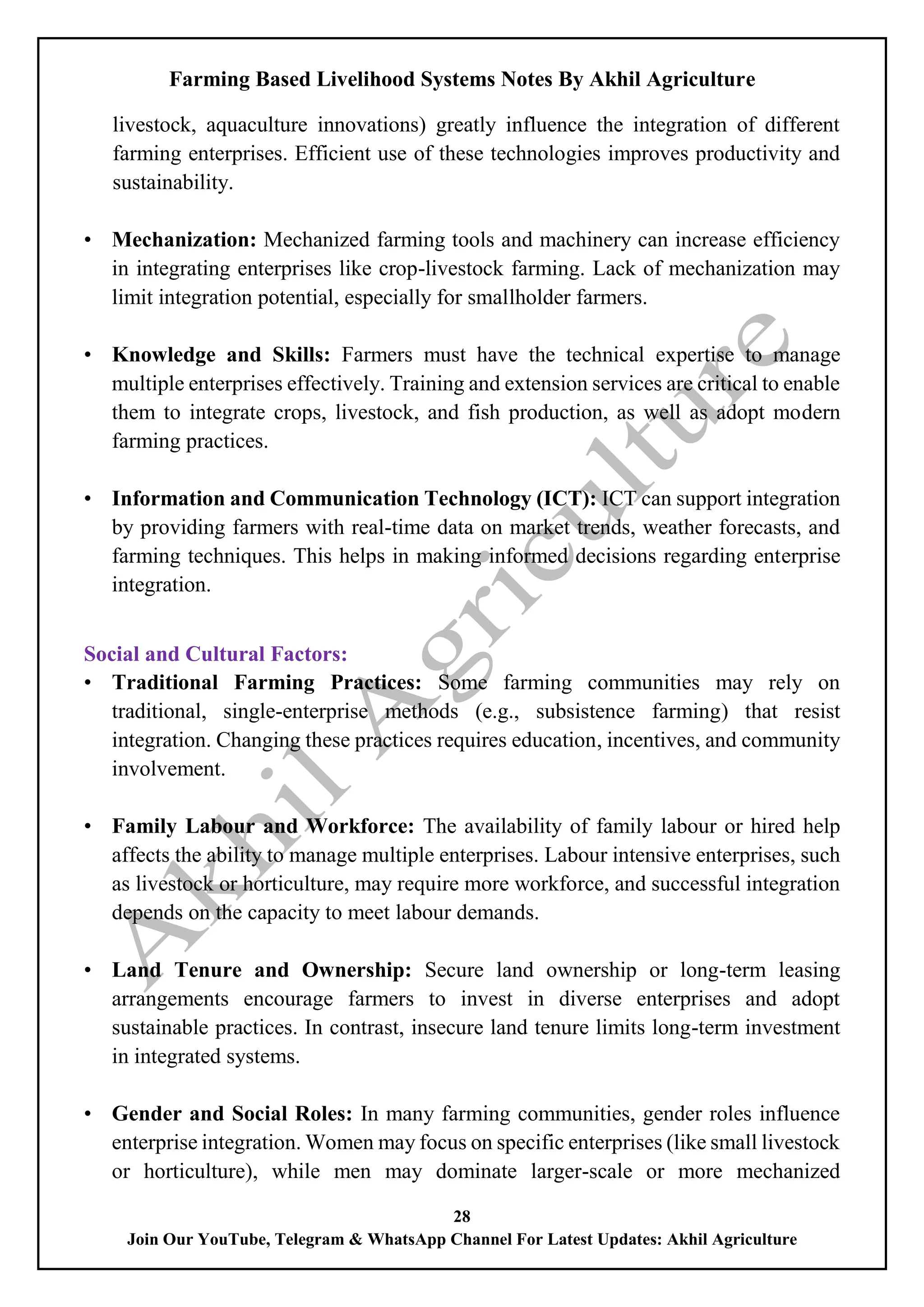 Farming Based Livelihood Systems Notes By Akhil Agriculture
28
Join Our YouTube, Telegram & WhatsApp Channel For Latest Updates: Akhil Agriculture
livestock, aquaculture innovations) greatly influence the integration of different
farming enterprises. Efficient use of these technologies improves productivity and
sustainability.
• Mechanization: Mechanized farming tools and machinery can increase efficiency
in integrating enterprises like crop-livestock farming. Lack of mechanization may
limit integration potential, especially for smallholder farmers.
• Knowledge and Skills: Farmers must have the technical expertise to manage
multiple enterprises effectively. Training and extension services are critical to enable
them to integrate crops, livestock, and fish production, as well as adopt modern
farming practices.
• Information and Communication Technology (ICT): ICT can support integration
by providing farmers with real-time data on market trends, weather forecasts, and
farming techniques. This helps in making informed decisions regarding enterprise
integration.
Social and Cultural Factors:
• Traditional Farming Practices: Some farming communities may rely on
traditional, single-enterprise methods (e.g., subsistence farming) that resist
integration. Changing these practices requires education, incentives, and community
involvement.
• Family Labour and Workforce: The availability of family labour or hired help
affects the ability to manage multiple enterprises. Labour intensive enterprises, such
as livestock or horticulture, may require more workforce, and successful integration
depends on the capacity to meet labour demands.
• Land Tenure and Ownership: Secure land ownership or long-term leasing
arrangements encourage farmers to invest in diverse enterprises and adopt
sustainable practices. In contrast, insecure land tenure limits long-term investment
in integrated systems.
• Gender and Social Roles: In many farming communities, gender roles influence
enterprise integration. Women may focus on specific enterprises (like small livestock
or horticulture), while men may dominate larger-scale or more mechanized
 
