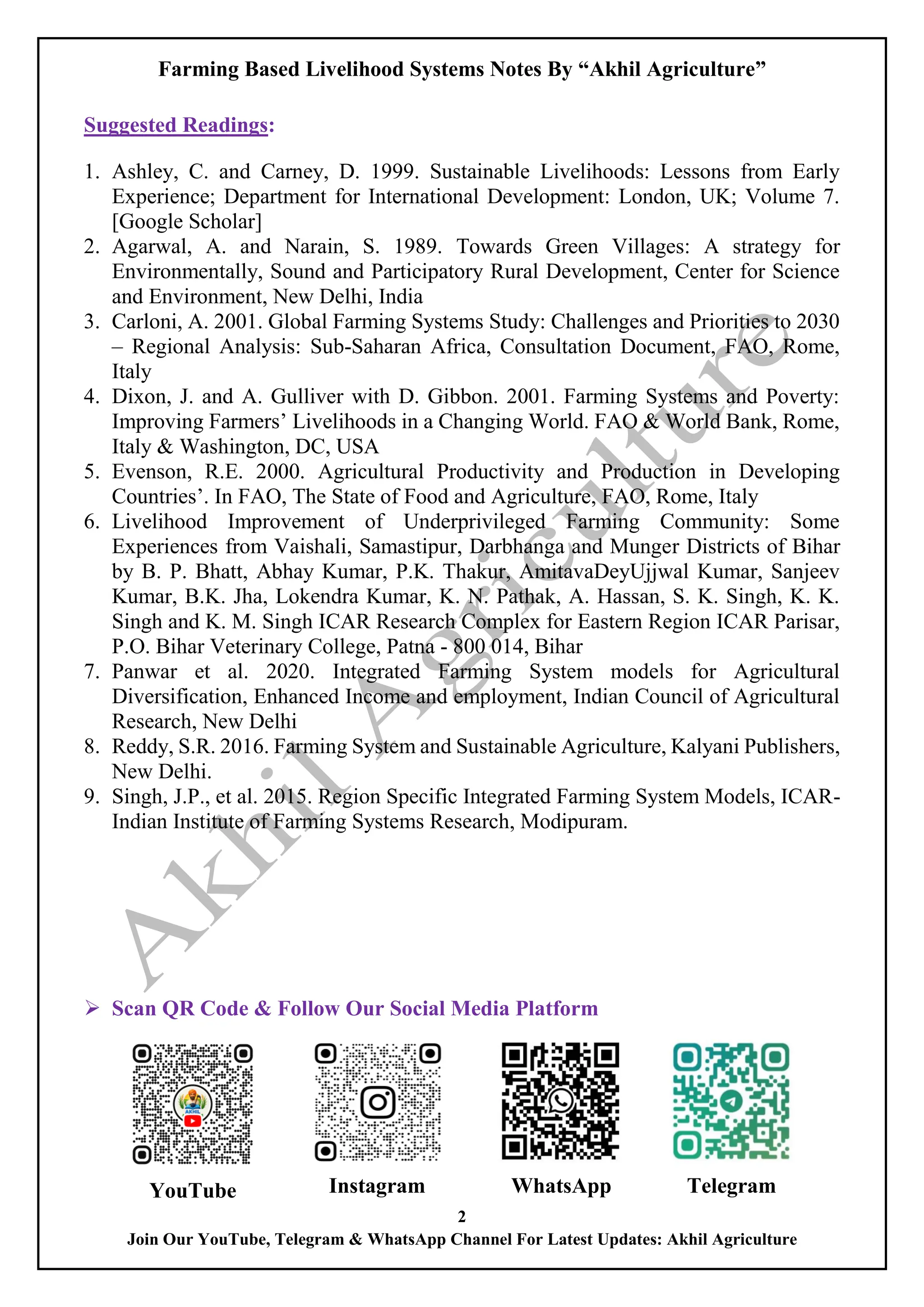 Farming Based Livelihood Systems Notes By “Akhil Agriculture”
2
Join Our YouTube, Telegram & WhatsApp Channel For Latest Updates: Akhil Agriculture
Suggested Readings:
1. Ashley, C. and Carney, D. 1999. Sustainable Livelihoods: Lessons from Early
Experience; Department for International Development: London, UK; Volume 7.
[Google Scholar]
2. Agarwal, A. and Narain, S. 1989. Towards Green Villages: A strategy for
Environmentally, Sound and Participatory Rural Development, Center for Science
and Environment, New Delhi, India
3. Carloni, A. 2001. Global Farming Systems Study: Challenges and Priorities to 2030
– Regional Analysis: Sub-Saharan Africa, Consultation Document, FAO, Rome,
Italy
4. Dixon, J. and A. Gulliver with D. Gibbon. 2001. Farming Systems and Poverty:
Improving Farmers’ Livelihoods in a Changing World. FAO & World Bank, Rome,
Italy & Washington, DC, USA
5. Evenson, R.E. 2000. Agricultural Productivity and Production in Developing
Countries’. In FAO, The State of Food and Agriculture, FAO, Rome, Italy
6. Livelihood Improvement of Underprivileged Farming Community: Some
Experiences from Vaishali, Samastipur, Darbhanga and Munger Districts of Bihar
by B. P. Bhatt, Abhay Kumar, P.K. Thakur, AmitavaDeyUjjwal Kumar, Sanjeev
Kumar, B.K. Jha, Lokendra Kumar, K. N. Pathak, A. Hassan, S. K. Singh, K. K.
Singh and K. M. Singh ICAR Research Complex for Eastern Region ICAR Parisar,
P.O. Bihar Veterinary College, Patna - 800 014, Bihar
7. Panwar et al. 2020. Integrated Farming System models for Agricultural
Diversification, Enhanced Income and employment, Indian Council of Agricultural
Research, New Delhi
8. Reddy, S.R. 2016. Farming System and Sustainable Agriculture, Kalyani Publishers,
New Delhi.
9. Singh, J.P., et al. 2015. Region Specific Integrated Farming System Models, ICAR-
Indian Institute of Farming Systems Research, Modipuram.
 Scan QR Code & Follow Our Social Media Platform
YouTube Instagram WhatsApp Telegram
 