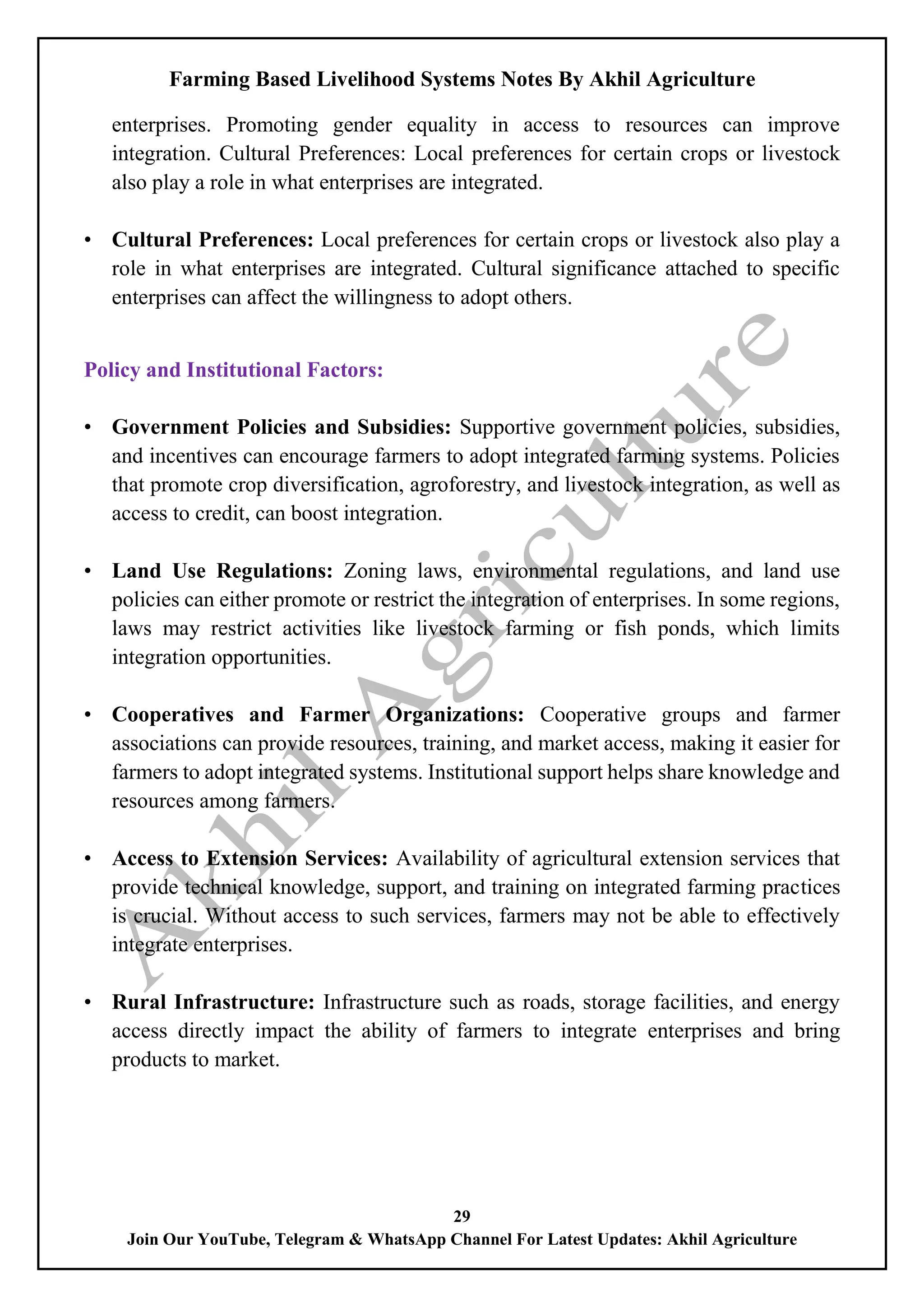 Farming Based Livelihood Systems Notes By Akhil Agriculture
29
Join Our YouTube, Telegram & WhatsApp Channel For Latest Updates: Akhil Agriculture
enterprises. Promoting gender equality in access to resources can improve
integration. Cultural Preferences: Local preferences for certain crops or livestock
also play a role in what enterprises are integrated.
• Cultural Preferences: Local preferences for certain crops or livestock also play a
role in what enterprises are integrated. Cultural significance attached to specific
enterprises can affect the willingness to adopt others.
Policy and Institutional Factors:
• Government Policies and Subsidies: Supportive government policies, subsidies,
and incentives can encourage farmers to adopt integrated farming systems. Policies
that promote crop diversification, agroforestry, and livestock integration, as well as
access to credit, can boost integration.
• Land Use Regulations: Zoning laws, environmental regulations, and land use
policies can either promote or restrict the integration of enterprises. In some regions,
laws may restrict activities like livestock farming or fish ponds, which limits
integration opportunities.
• Cooperatives and Farmer Organizations: Cooperative groups and farmer
associations can provide resources, training, and market access, making it easier for
farmers to adopt integrated systems. Institutional support helps share knowledge and
resources among farmers.
• Access to Extension Services: Availability of agricultural extension services that
provide technical knowledge, support, and training on integrated farming practices
is crucial. Without access to such services, farmers may not be able to effectively
integrate enterprises.
• Rural Infrastructure: Infrastructure such as roads, storage facilities, and energy
access directly impact the ability of farmers to integrate enterprises and bring
products to market.
 