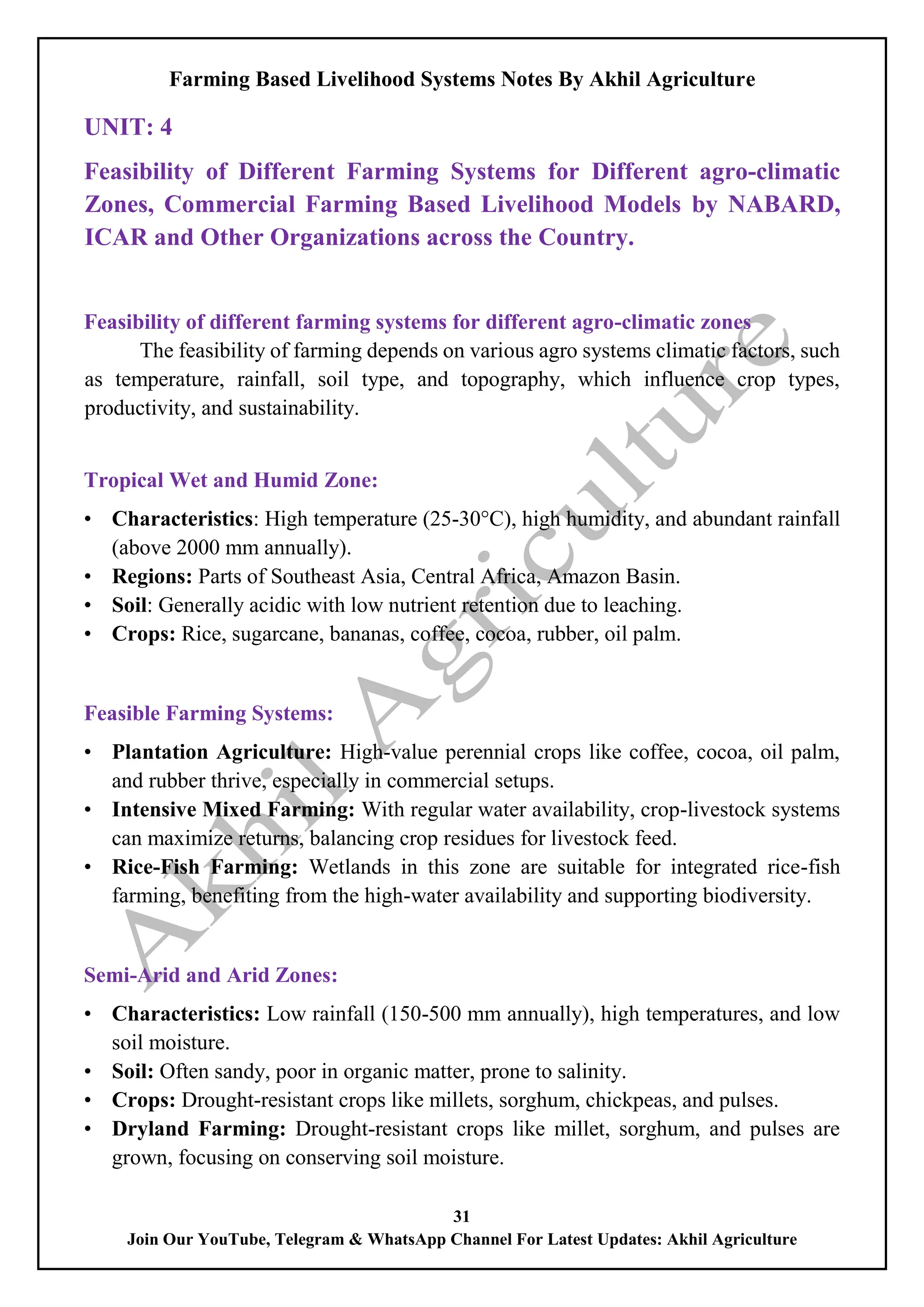 Farming Based Livelihood Systems Notes By Akhil Agriculture
31
Join Our YouTube, Telegram & WhatsApp Channel For Latest Updates: Akhil Agriculture
UNIT: 4
Feasibility of Different Farming Systems for Different agro-climatic
Zones, Commercial Farming Based Livelihood Models by NABARD,
ICAR and Other Organizations across the Country.
Feasibility of different farming systems for different agro-climatic zones
The feasibility of farming depends on various agro systems climatic factors, such
as temperature, rainfall, soil type, and topography, which influence crop types,
productivity, and sustainability.
Tropical Wet and Humid Zone:
• Characteristics: High temperature (25-30°C), high humidity, and abundant rainfall
(above 2000 mm annually).
• Regions: Parts of Southeast Asia, Central Africa, Amazon Basin.
• Soil: Generally acidic with low nutrient retention due to leaching.
• Crops: Rice, sugarcane, bananas, coffee, cocoa, rubber, oil palm.
Feasible Farming Systems:
• Plantation Agriculture: High-value perennial crops like coffee, cocoa, oil palm,
and rubber thrive, especially in commercial setups.
• Intensive Mixed Farming: With regular water availability, crop-livestock systems
can maximize returns, balancing crop residues for livestock feed.
• Rice-Fish Farming: Wetlands in this zone are suitable for integrated rice-fish
farming, benefiting from the high-water availability and supporting biodiversity.
Semi-Arid and Arid Zones:
• Characteristics: Low rainfall (150-500 mm annually), high temperatures, and low
soil moisture.
• Soil: Often sandy, poor in organic matter, prone to salinity.
• Crops: Drought-resistant crops like millets, sorghum, chickpeas, and pulses.
• Dryland Farming: Drought-resistant crops like millet, sorghum, and pulses are
grown, focusing on conserving soil moisture.
 