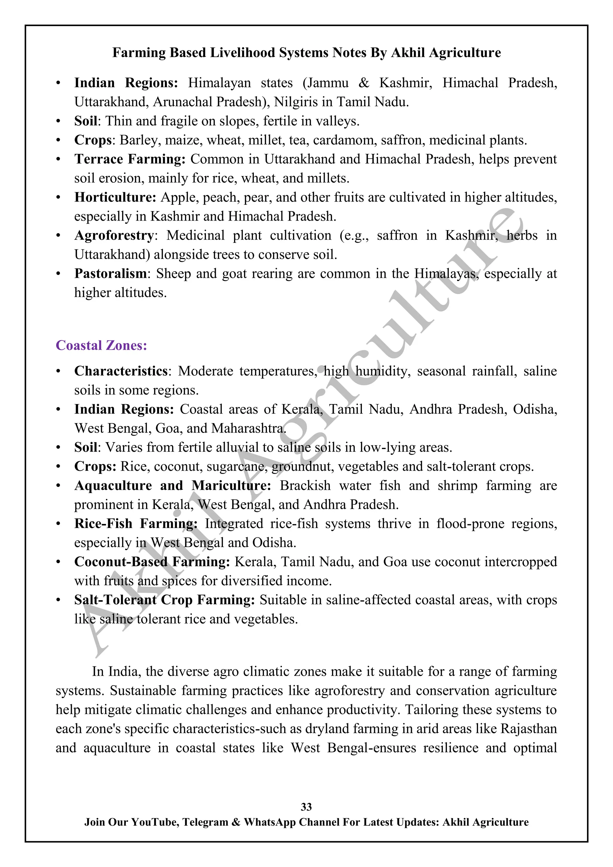 Farming Based Livelihood Systems Notes By Akhil Agriculture
33
Join Our YouTube, Telegram & WhatsApp Channel For Latest Updates: Akhil Agriculture
• Indian Regions: Himalayan states (Jammu & Kashmir, Himachal Pradesh,
Uttarakhand, Arunachal Pradesh), Nilgiris in Tamil Nadu.
• Soil: Thin and fragile on slopes, fertile in valleys.
• Crops: Barley, maize, wheat, millet, tea, cardamom, saffron, medicinal plants.
• Terrace Farming: Common in Uttarakhand and Himachal Pradesh, helps prevent
soil erosion, mainly for rice, wheat, and millets.
• Horticulture: Apple, peach, pear, and other fruits are cultivated in higher altitudes,
especially in Kashmir and Himachal Pradesh.
• Agroforestry: Medicinal plant cultivation (e.g., saffron in Kashmir, herbs in
Uttarakhand) alongside trees to conserve soil.
• Pastoralism: Sheep and goat rearing are common in the Himalayas, especially at
higher altitudes.
Coastal Zones:
• Characteristics: Moderate temperatures, high humidity, seasonal rainfall, saline
soils in some regions.
• Indian Regions: Coastal areas of Kerala, Tamil Nadu, Andhra Pradesh, Odisha,
West Bengal, Goa, and Maharashtra.
• Soil: Varies from fertile alluvial to saline soils in low-lying areas.
• Crops: Rice, coconut, sugarcane, groundnut, vegetables and salt-tolerant crops.
• Aquaculture and Mariculture: Brackish water fish and shrimp farming are
prominent in Kerala, West Bengal, and Andhra Pradesh.
• Rice-Fish Farming: Integrated rice-fish systems thrive in flood-prone regions,
especially in West Bengal and Odisha.
• Coconut-Based Farming: Kerala, Tamil Nadu, and Goa use coconut intercropped
with fruits and spices for diversified income.
• Salt-Tolerant Crop Farming: Suitable in saline-affected coastal areas, with crops
like saline tolerant rice and vegetables.
In India, the diverse agro climatic zones make it suitable for a range of farming
systems. Sustainable farming practices like agroforestry and conservation agriculture
help mitigate climatic challenges and enhance productivity. Tailoring these systems to
each zone's specific characteristics-such as dryland farming in arid areas like Rajasthan
and aquaculture in coastal states like West Bengal-ensures resilience and optimal
 