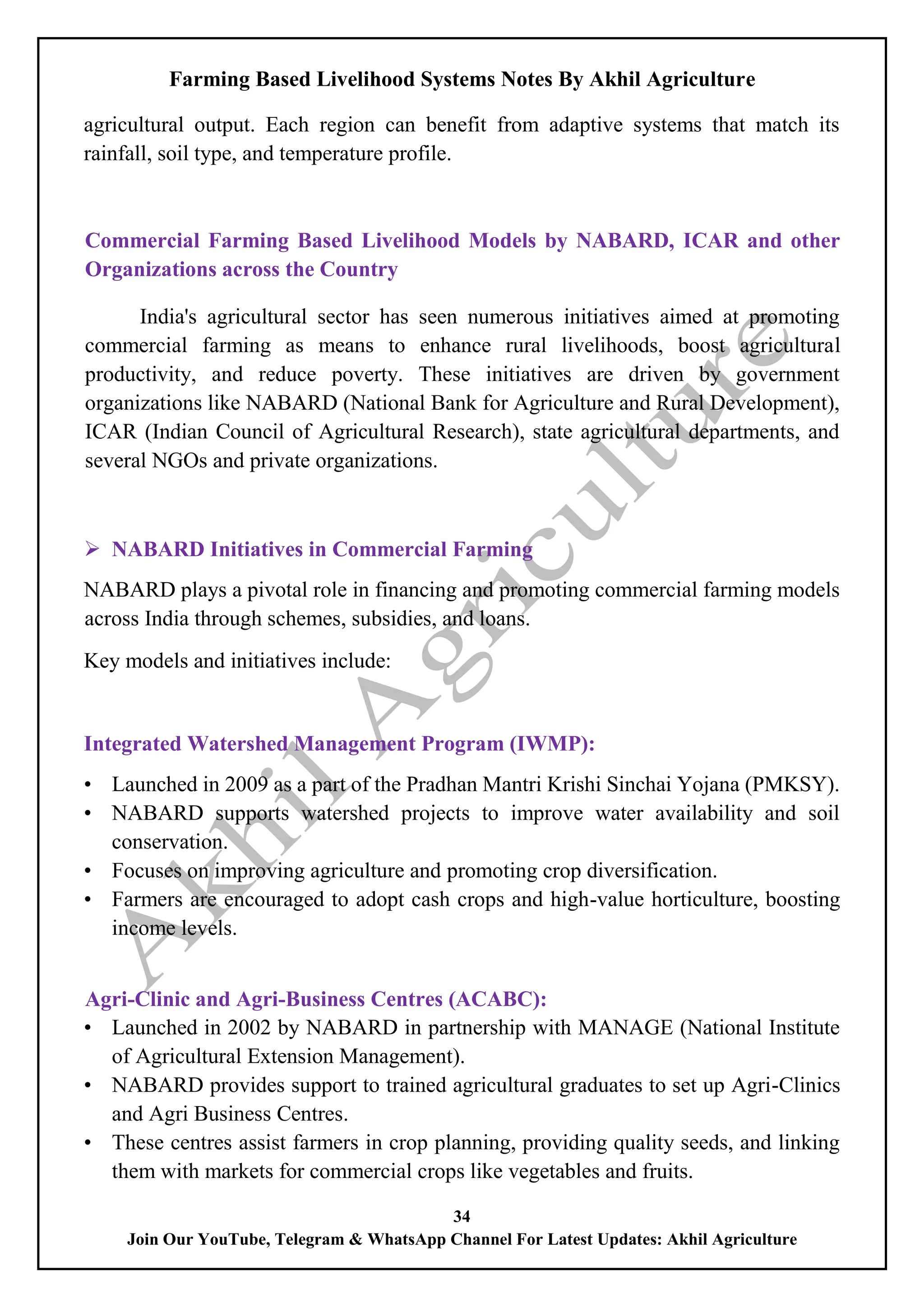 Farming Based Livelihood Systems Notes By Akhil Agriculture
34
Join Our YouTube, Telegram & WhatsApp Channel For Latest Updates: Akhil Agriculture
agricultural output. Each region can benefit from adaptive systems that match its
rainfall, soil type, and temperature profile.
Commercial Farming Based Livelihood Models by NABARD, ICAR and other
Organizations across the Country
India's agricultural sector has seen numerous initiatives aimed at promoting
commercial farming as means to enhance rural livelihoods, boost agricultural
productivity, and reduce poverty. These initiatives are driven by government
organizations like NABARD (National Bank for Agriculture and Rural Development),
ICAR (Indian Council of Agricultural Research), state agricultural departments, and
several NGOs and private organizations.
 NABARD Initiatives in Commercial Farming
NABARD plays a pivotal role in financing and promoting commercial farming models
across India through schemes, subsidies, and loans.
Key models and initiatives include:
Integrated Watershed Management Program (IWMP):
• Launched in 2009 as a part of the Pradhan Mantri Krishi Sinchai Yojana (PMKSY).
• NABARD supports watershed projects to improve water availability and soil
conservation.
• Focuses on improving agriculture and promoting crop diversification.
• Farmers are encouraged to adopt cash crops and high-value horticulture, boosting
income levels.
Agri-Clinic and Agri-Business Centres (ACABC):
• Launched in 2002 by NABARD in partnership with MANAGE (National Institute
of Agricultural Extension Management).
• NABARD provides support to trained agricultural graduates to set up Agri-Clinics
and Agri Business Centres.
• These centres assist farmers in crop planning, providing quality seeds, and linking
them with markets for commercial crops like vegetables and fruits.
 