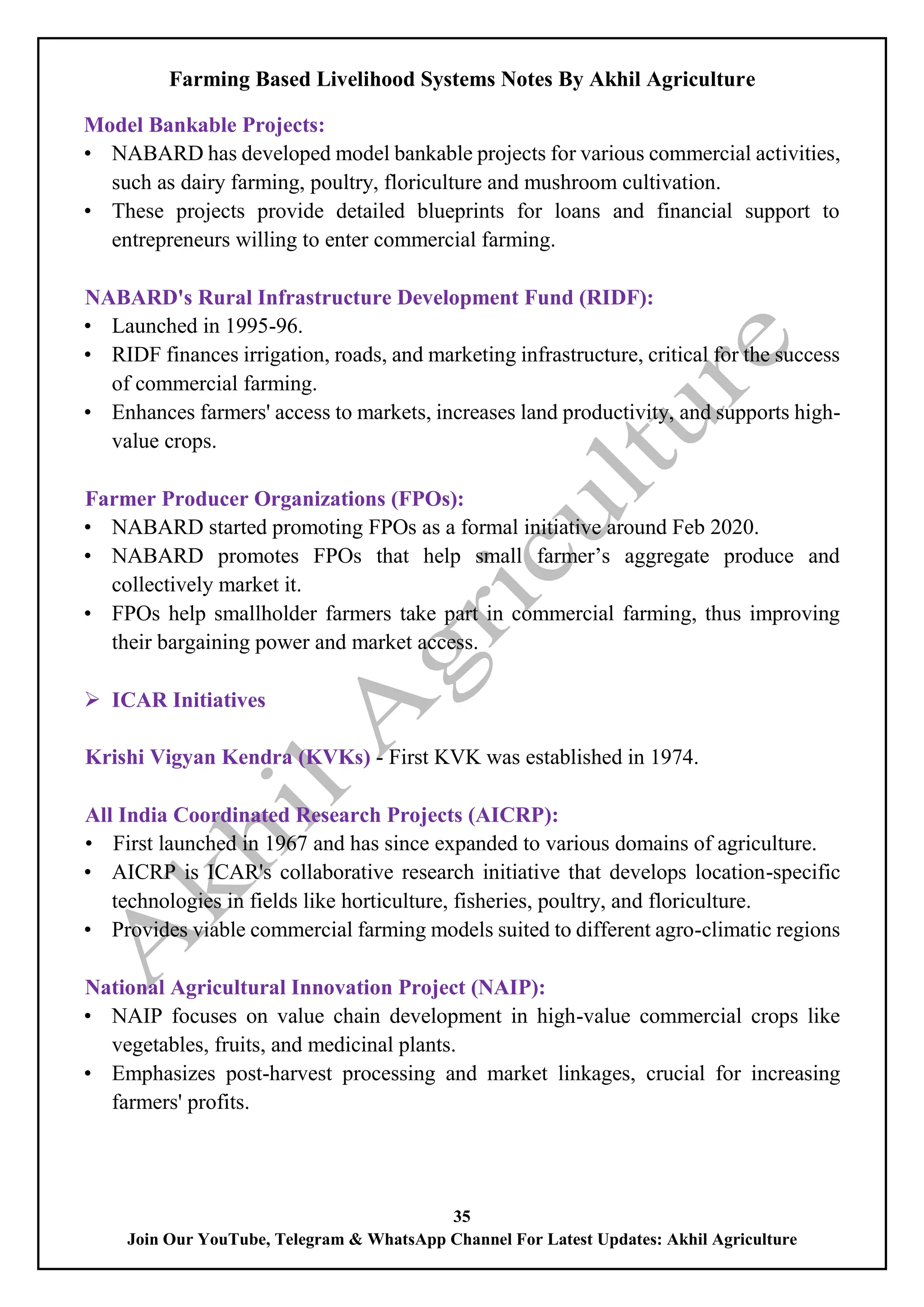 Farming Based Livelihood Systems Notes By Akhil Agriculture
35
Join Our YouTube, Telegram & WhatsApp Channel For Latest Updates: Akhil Agriculture
Model Bankable Projects:
• NABARD has developed model bankable projects for various commercial activities,
such as dairy farming, poultry, floriculture and mushroom cultivation.
• These projects provide detailed blueprints for loans and financial support to
entrepreneurs willing to enter commercial farming.
NABARD's Rural Infrastructure Development Fund (RIDF):
• Launched in 1995-96.
• RIDF finances irrigation, roads, and marketing infrastructure, critical for the success
of commercial farming.
• Enhances farmers' access to markets, increases land productivity, and supports high-
value crops.
Farmer Producer Organizations (FPOs):
• NABARD started promoting FPOs as a formal initiative around Feb 2020.
• NABARD promotes FPOs that help small farmer’s aggregate produce and
collectively market it.
• FPOs help smallholder farmers take part in commercial farming, thus improving
their bargaining power and market access.
 ICAR Initiatives
Krishi Vigyan Kendra (KVKs) - First KVK was established in 1974.
All India Coordinated Research Projects (AICRP):
• First launched in 1967 and has since expanded to various domains of agriculture.
• AICRP is ICAR's collaborative research initiative that develops location-specific
technologies in fields like horticulture, fisheries, poultry, and floriculture.
• Provides viable commercial farming models suited to different agro-climatic regions
National Agricultural Innovation Project (NAIP):
• NAIP focuses on value chain development in high-value commercial crops like
vegetables, fruits, and medicinal plants.
• Emphasizes post-harvest processing and market linkages, crucial for increasing
farmers' profits.
 