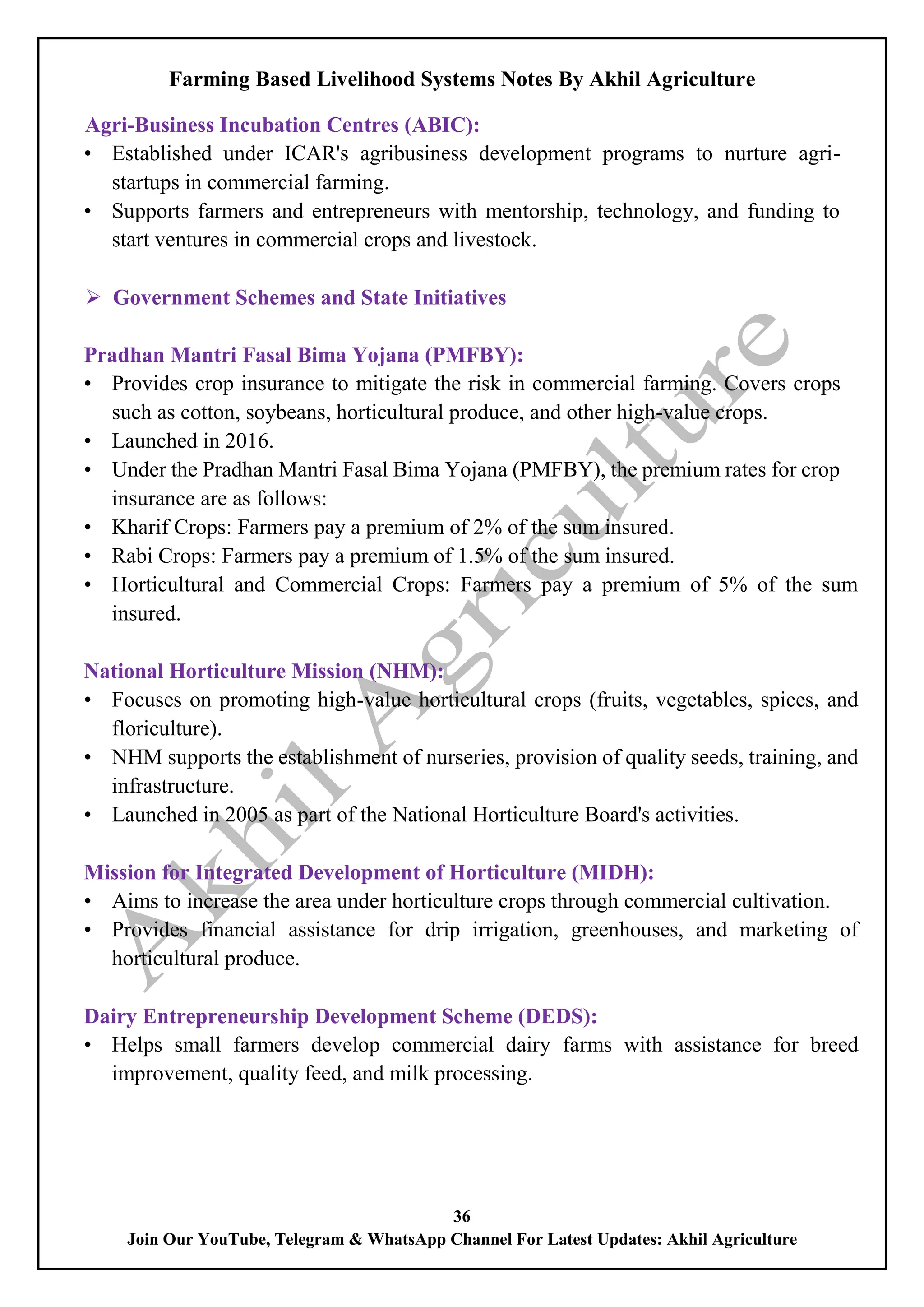 Farming Based Livelihood Systems Notes By Akhil Agriculture
36
Join Our YouTube, Telegram & WhatsApp Channel For Latest Updates: Akhil Agriculture
Agri-Business Incubation Centres (ABIC):
• Established under ICAR's agribusiness development programs to nurture agri-
startups in commercial farming.
• Supports farmers and entrepreneurs with mentorship, technology, and funding to
start ventures in commercial crops and livestock.
 Government Schemes and State Initiatives
Pradhan Mantri Fasal Bima Yojana (PMFBY):
• Provides crop insurance to mitigate the risk in commercial farming. Covers crops
such as cotton, soybeans, horticultural produce, and other high-value crops.
• Launched in 2016.
• Under the Pradhan Mantri Fasal Bima Yojana (PMFBY), the premium rates for crop
insurance are as follows:
• Kharif Crops: Farmers pay a premium of 2% of the sum insured.
• Rabi Crops: Farmers pay a premium of 1.5% of the sum insured.
• Horticultural and Commercial Crops: Farmers pay a premium of 5% of the sum
insured.
National Horticulture Mission (NHM):
• Focuses on promoting high-value horticultural crops (fruits, vegetables, spices, and
floriculture).
• NHM supports the establishment of nurseries, provision of quality seeds, training, and
infrastructure.
• Launched in 2005 as part of the National Horticulture Board's activities.
Mission for Integrated Development of Horticulture (MIDH):
• Aims to increase the area under horticulture crops through commercial cultivation.
• Provides financial assistance for drip irrigation, greenhouses, and marketing of
horticultural produce.
Dairy Entrepreneurship Development Scheme (DEDS):
• Helps small farmers develop commercial dairy farms with assistance for breed
improvement, quality feed, and milk processing.
 