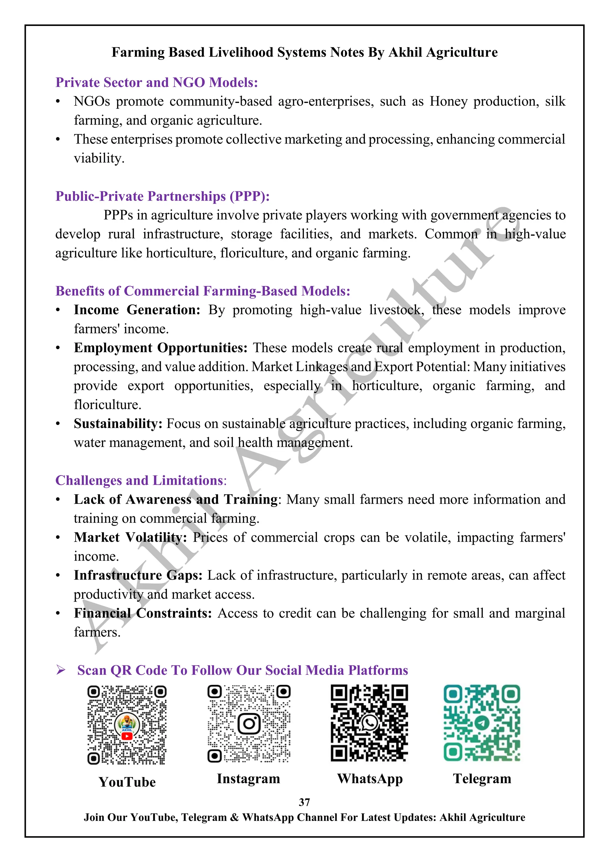 Farming Based Livelihood Systems Notes By Akhil Agriculture
37
Join Our YouTube, Telegram & WhatsApp Channel For Latest Updates: Akhil Agriculture
Private Sector and NGO Models:
• NGOs promote community-based agro-enterprises, such as Honey production, silk
farming, and organic agriculture.
• These enterprises promote collective marketing and processing, enhancing commercial
viability.
Public-Private Partnerships (PPP):
PPPs in agriculture involve private players working with government agencies to
develop rural infrastructure, storage facilities, and markets. Common in high-value
agriculture like horticulture, floriculture, and organic farming.
Benefits of Commercial Farming-Based Models:
• Income Generation: By promoting high-value livestock, these models improve
farmers' income.
• Employment Opportunities: These models create rural employment in production,
processing, and value addition. Market Linkages and Export Potential: Many initiatives
provide export opportunities, especially in horticulture, organic farming, and
floriculture.
• Sustainability: Focus on sustainable agriculture practices, including organic farming,
water management, and soil health management.
Challenges and Limitations:
• Lack of Awareness and Training: Many small farmers need more information and
training on commercial farming.
• Market Volatility: Prices of commercial crops can be volatile, impacting farmers'
income.
• Infrastructure Gaps: Lack of infrastructure, particularly in remote areas, can affect
productivity and market access.
• Financial Constraints: Access to credit can be challenging for small and marginal
farmers.
 Scan QR Code To Follow Our Social Media Platforms
YouTube Instagram WhatsApp Telegram
 