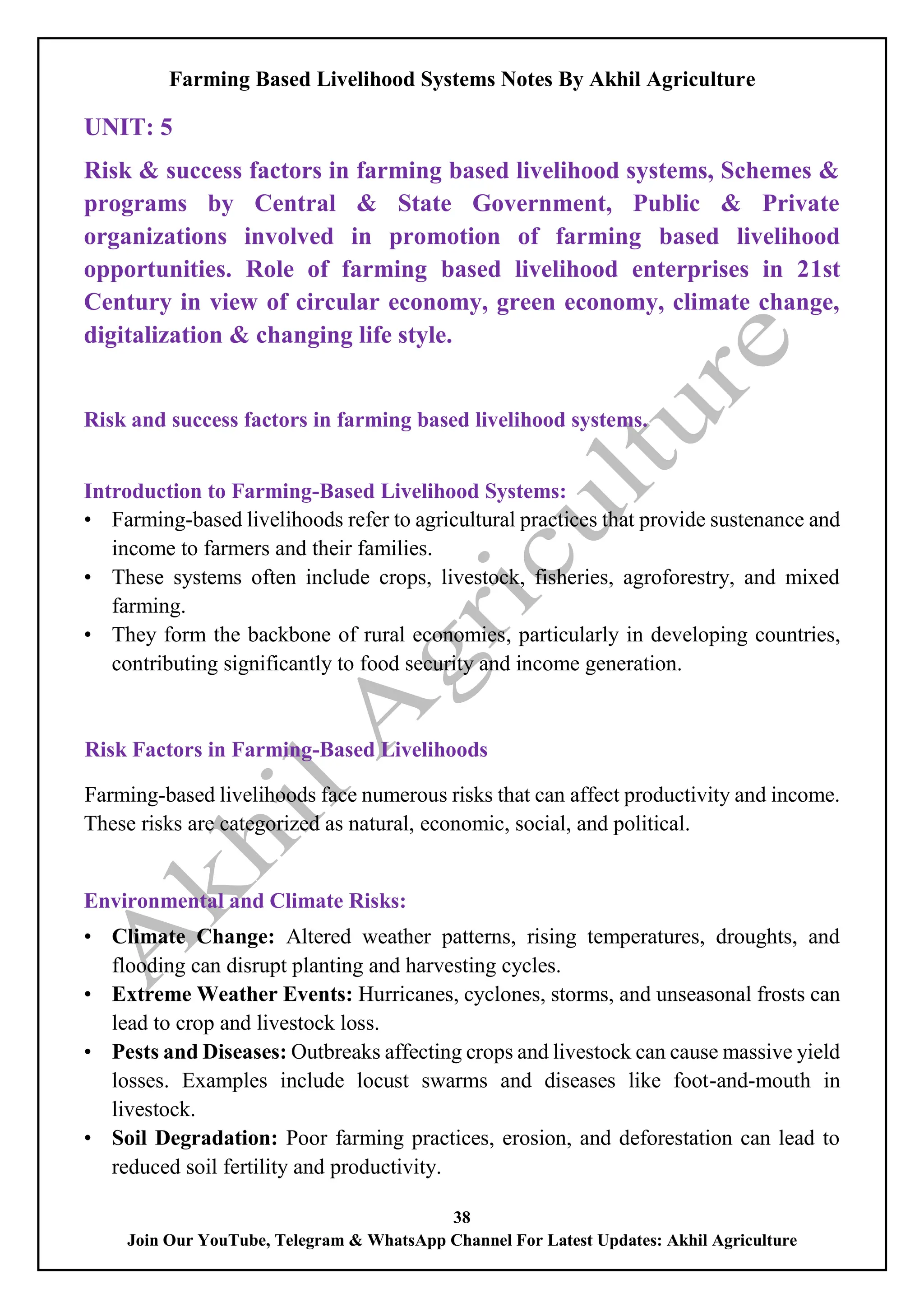 Farming Based Livelihood Systems Notes By Akhil Agriculture
38
Join Our YouTube, Telegram & WhatsApp Channel For Latest Updates: Akhil Agriculture
UNIT: 5
Risk & success factors in farming based livelihood systems, Schemes &
programs by Central & State Government, Public & Private
organizations involved in promotion of farming based livelihood
opportunities. Role of farming based livelihood enterprises in 21st
Century in view of circular economy, green economy, climate change,
digitalization & changing life style.
Risk and success factors in farming based livelihood systems.
Introduction to Farming-Based Livelihood Systems:
• Farming-based livelihoods refer to agricultural practices that provide sustenance and
income to farmers and their families.
• These systems often include crops, livestock, fisheries, agroforestry, and mixed
farming.
• They form the backbone of rural economies, particularly in developing countries,
contributing significantly to food security and income generation.
Risk Factors in Farming-Based Livelihoods
Farming-based livelihoods face numerous risks that can affect productivity and income.
These risks are categorized as natural, economic, social, and political.
Environmental and Climate Risks:
• Climate Change: Altered weather patterns, rising temperatures, droughts, and
flooding can disrupt planting and harvesting cycles.
• Extreme Weather Events: Hurricanes, cyclones, storms, and unseasonal frosts can
lead to crop and livestock loss.
• Pests and Diseases: Outbreaks affecting crops and livestock can cause massive yield
losses. Examples include locust swarms and diseases like foot-and-mouth in
livestock.
• Soil Degradation: Poor farming practices, erosion, and deforestation can lead to
reduced soil fertility and productivity.
 