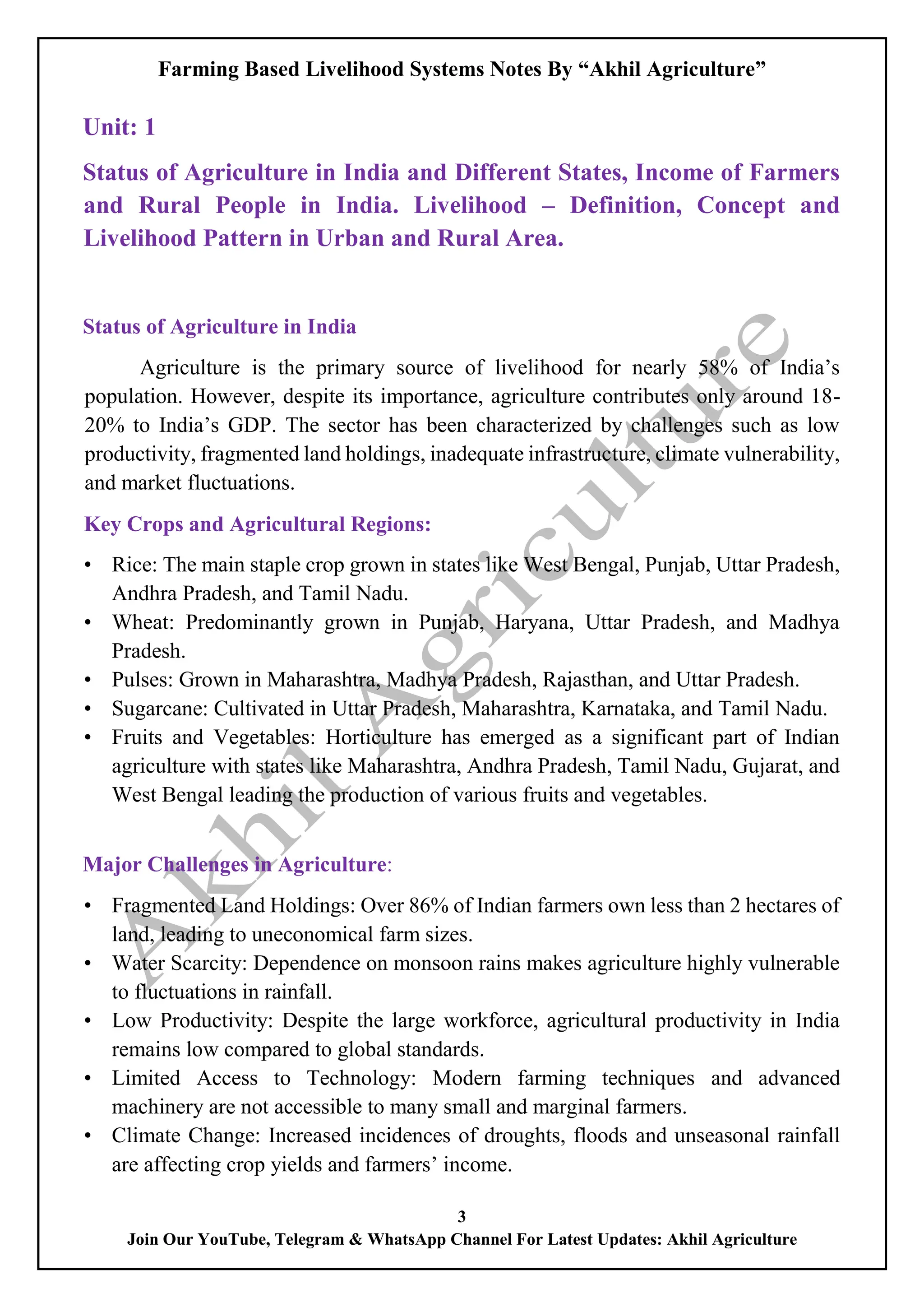 Farming Based Livelihood Systems Notes By “Akhil Agriculture”
3
Join Our YouTube, Telegram & WhatsApp Channel For Latest Updates: Akhil Agriculture
Unit: 1
Status of Agriculture in India and Different States, Income of Farmers
and Rural People in India. Livelihood – Definition, Concept and
Livelihood Pattern in Urban and Rural Area.
Status of Agriculture in India
Agriculture is the primary source of livelihood for nearly 58% of India’s
population. However, despite its importance, agriculture contributes only around 18-
20% to India’s GDP. The sector has been characterized by challenges such as low
productivity, fragmented land holdings, inadequate infrastructure, climate vulnerability,
and market fluctuations.
Key Crops and Agricultural Regions:
• Rice: The main staple crop grown in states like West Bengal, Punjab, Uttar Pradesh,
Andhra Pradesh, and Tamil Nadu.
• Wheat: Predominantly grown in Punjab, Haryana, Uttar Pradesh, and Madhya
Pradesh.
• Pulses: Grown in Maharashtra, Madhya Pradesh, Rajasthan, and Uttar Pradesh.
• Sugarcane: Cultivated in Uttar Pradesh, Maharashtra, Karnataka, and Tamil Nadu.
• Fruits and Vegetables: Horticulture has emerged as a significant part of Indian
agriculture with states like Maharashtra, Andhra Pradesh, Tamil Nadu, Gujarat, and
West Bengal leading the production of various fruits and vegetables.
Major Challenges in Agriculture:
• Fragmented Land Holdings: Over 86% of Indian farmers own less than 2 hectares of
land, leading to uneconomical farm sizes.
• Water Scarcity: Dependence on monsoon rains makes agriculture highly vulnerable
to fluctuations in rainfall.
• Low Productivity: Despite the large workforce, agricultural productivity in India
remains low compared to global standards.
• Limited Access to Technology: Modern farming techniques and advanced
machinery are not accessible to many small and marginal farmers.
• Climate Change: Increased incidences of droughts, floods and unseasonal rainfall
are affecting crop yields and farmers’ income.
 