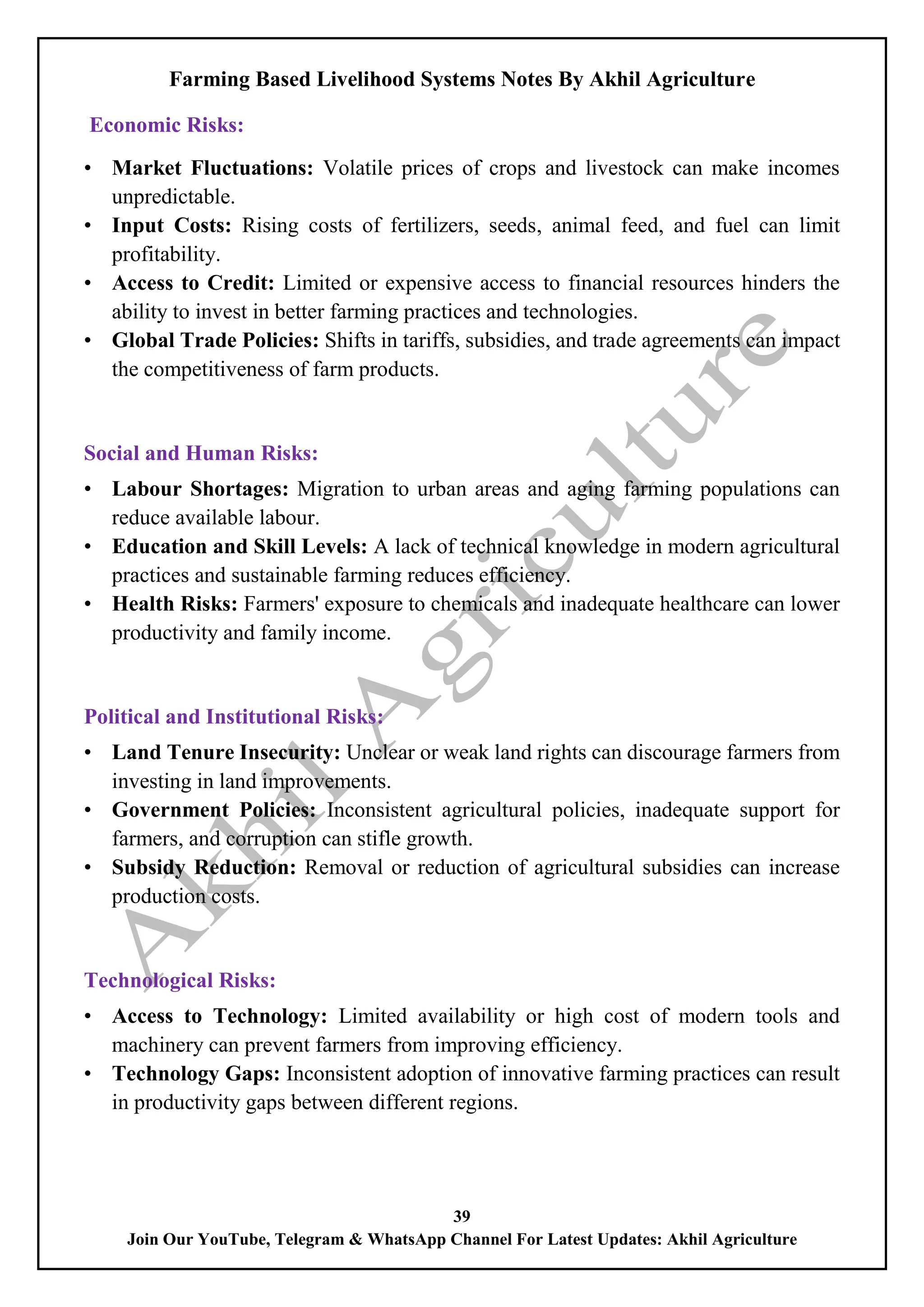 Farming Based Livelihood Systems Notes By Akhil Agriculture
39
Join Our YouTube, Telegram & WhatsApp Channel For Latest Updates: Akhil Agriculture
Economic Risks:
• Market Fluctuations: Volatile prices of crops and livestock can make incomes
unpredictable.
• Input Costs: Rising costs of fertilizers, seeds, animal feed, and fuel can limit
profitability.
• Access to Credit: Limited or expensive access to financial resources hinders the
ability to invest in better farming practices and technologies.
• Global Trade Policies: Shifts in tariffs, subsidies, and trade agreements can impact
the competitiveness of farm products.
Social and Human Risks:
• Labour Shortages: Migration to urban areas and aging farming populations can
reduce available labour.
• Education and Skill Levels: A lack of technical knowledge in modern agricultural
practices and sustainable farming reduces efficiency.
• Health Risks: Farmers' exposure to chemicals and inadequate healthcare can lower
productivity and family income.
Political and Institutional Risks:
• Land Tenure Insecurity: Unclear or weak land rights can discourage farmers from
investing in land improvements.
• Government Policies: Inconsistent agricultural policies, inadequate support for
farmers, and corruption can stifle growth.
• Subsidy Reduction: Removal or reduction of agricultural subsidies can increase
production costs.
Technological Risks:
• Access to Technology: Limited availability or high cost of modern tools and
machinery can prevent farmers from improving efficiency.
• Technology Gaps: Inconsistent adoption of innovative farming practices can result
in productivity gaps between different regions.
 