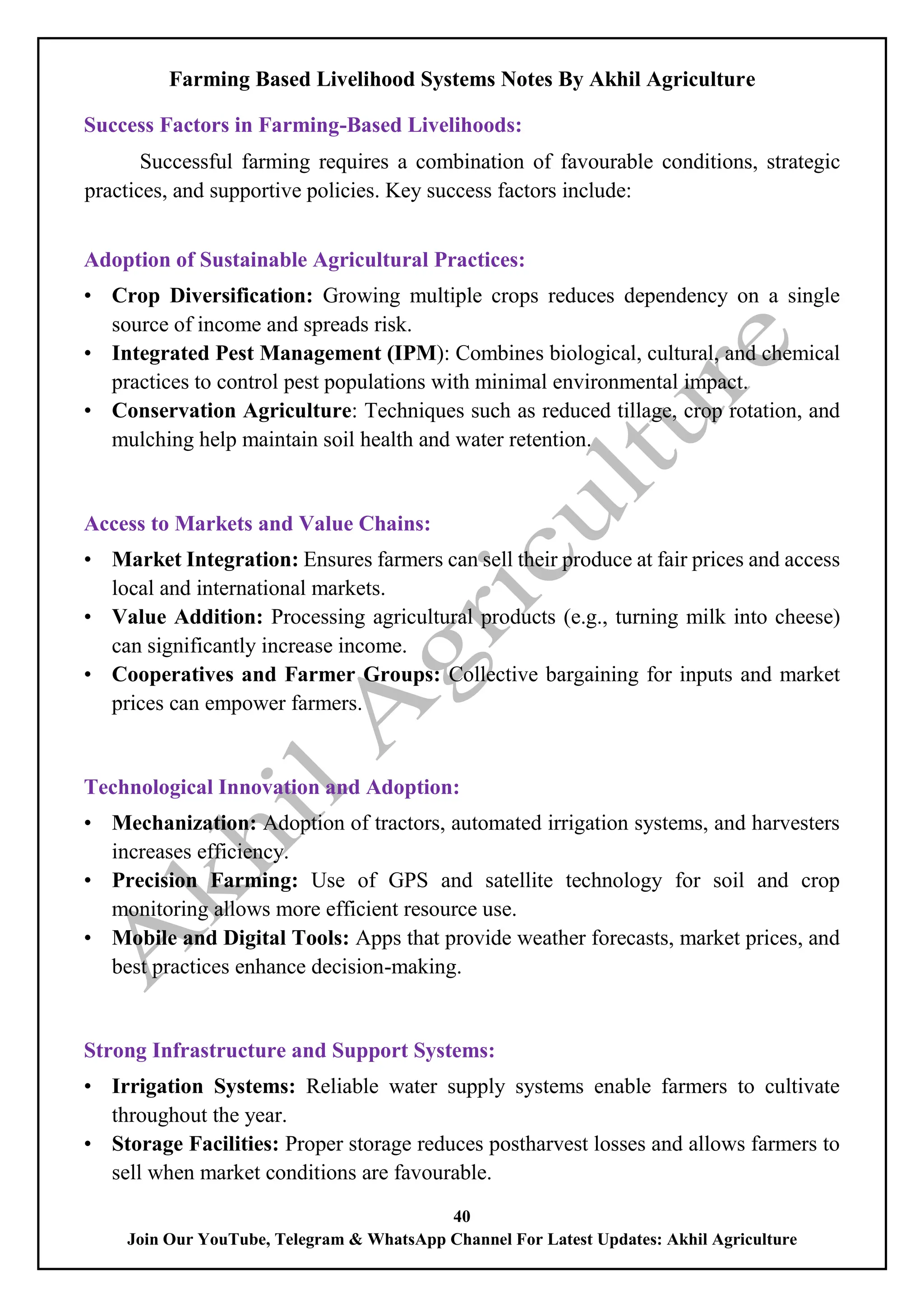 Farming Based Livelihood Systems Notes By Akhil Agriculture
40
Join Our YouTube, Telegram & WhatsApp Channel For Latest Updates: Akhil Agriculture
Success Factors in Farming-Based Livelihoods:
Successful farming requires a combination of favourable conditions, strategic
practices, and supportive policies. Key success factors include:
Adoption of Sustainable Agricultural Practices:
• Crop Diversification: Growing multiple crops reduces dependency on a single
source of income and spreads risk.
• Integrated Pest Management (IPM): Combines biological, cultural, and chemical
practices to control pest populations with minimal environmental impact.
• Conservation Agriculture: Techniques such as reduced tillage, crop rotation, and
mulching help maintain soil health and water retention.
Access to Markets and Value Chains:
• Market Integration: Ensures farmers can sell their produce at fair prices and access
local and international markets.
• Value Addition: Processing agricultural products (e.g., turning milk into cheese)
can significantly increase income.
• Cooperatives and Farmer Groups: Collective bargaining for inputs and market
prices can empower farmers.
Technological Innovation and Adoption:
• Mechanization: Adoption of tractors, automated irrigation systems, and harvesters
increases efficiency.
• Precision Farming: Use of GPS and satellite technology for soil and crop
monitoring allows more efficient resource use.
• Mobile and Digital Tools: Apps that provide weather forecasts, market prices, and
best practices enhance decision-making.
Strong Infrastructure and Support Systems:
• Irrigation Systems: Reliable water supply systems enable farmers to cultivate
throughout the year.
• Storage Facilities: Proper storage reduces postharvest losses and allows farmers to
sell when market conditions are favourable.
 