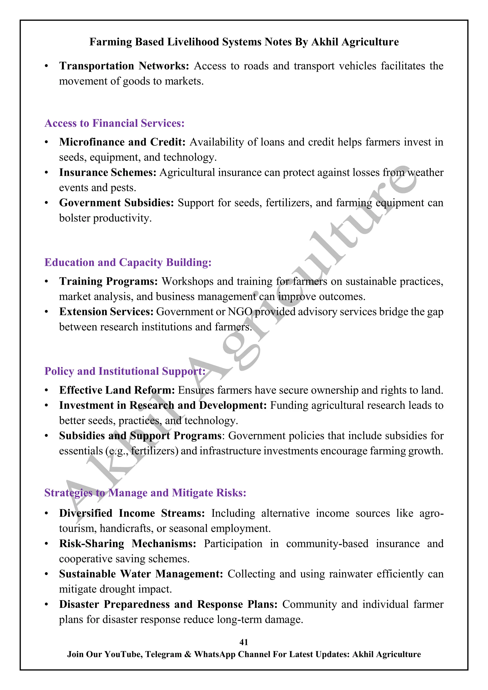 Farming Based Livelihood Systems Notes By Akhil Agriculture
41
Join Our YouTube, Telegram & WhatsApp Channel For Latest Updates: Akhil Agriculture
• Transportation Networks: Access to roads and transport vehicles facilitates the
movement of goods to markets.
Access to Financial Services:
• Microfinance and Credit: Availability of loans and credit helps farmers invest in
seeds, equipment, and technology.
• Insurance Schemes: Agricultural insurance can protect against losses from weather
events and pests.
• Government Subsidies: Support for seeds, fertilizers, and farming equipment can
bolster productivity.
Education and Capacity Building:
• Training Programs: Workshops and training for farmers on sustainable practices,
market analysis, and business management can improve outcomes.
• Extension Services: Government or NGO provided advisory services bridge the gap
between research institutions and farmers.
Policy and Institutional Support:
• Effective Land Reform: Ensures farmers have secure ownership and rights to land.
• Investment in Research and Development: Funding agricultural research leads to
better seeds, practices, and technology.
• Subsidies and Support Programs: Government policies that include subsidies for
essentials (e.g., fertilizers) and infrastructure investments encourage farming growth.
Strategies to Manage and Mitigate Risks:
• Diversified Income Streams: Including alternative income sources like agro-
tourism, handicrafts, or seasonal employment.
• Risk-Sharing Mechanisms: Participation in community-based insurance and
cooperative saving schemes.
• Sustainable Water Management: Collecting and using rainwater efficiently can
mitigate drought impact.
• Disaster Preparedness and Response Plans: Community and individual farmer
plans for disaster response reduce long-term damage.
 