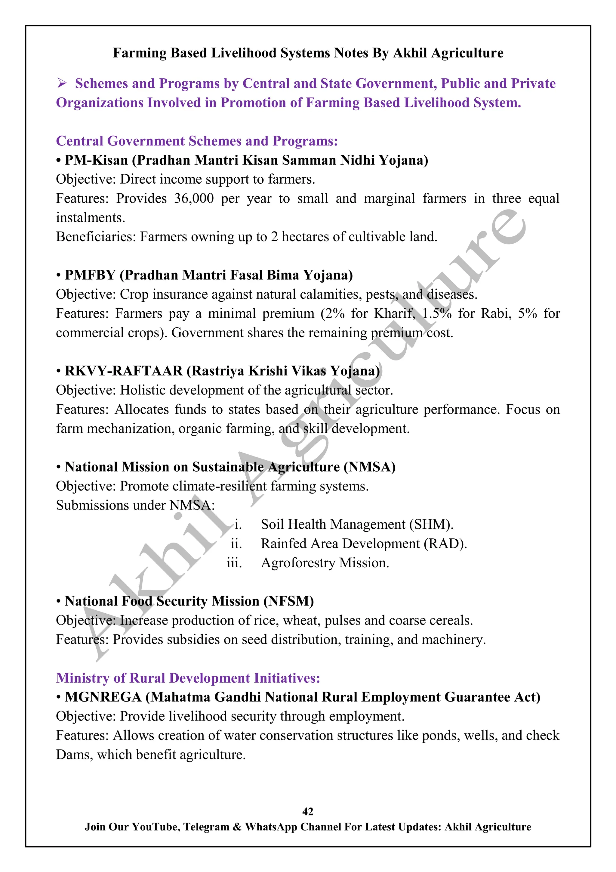 Farming Based Livelihood Systems Notes By Akhil Agriculture
42
Join Our YouTube, Telegram & WhatsApp Channel For Latest Updates: Akhil Agriculture
 Schemes and Programs by Central and State Government, Public and Private
Organizations Involved in Promotion of Farming Based Livelihood System.
Central Government Schemes and Programs:
• PM-Kisan (Pradhan Mantri Kisan Samman Nidhi Yojana)
Objective: Direct income support to farmers.
Features: Provides 36,000 per year to small and marginal farmers in three equal
instalments.
Beneficiaries: Farmers owning up to 2 hectares of cultivable land.
• PMFBY (Pradhan Mantri Fasal Bima Yojana)
Objective: Crop insurance against natural calamities, pests, and diseases.
Features: Farmers pay a minimal premium (2% for Kharif, 1.5% for Rabi, 5% for
commercial crops). Government shares the remaining premium cost.
• RKVY-RAFTAAR (Rastriya Krishi Vikas Yojana)
Objective: Holistic development of the agricultural sector.
Features: Allocates funds to states based on their agriculture performance. Focus on
farm mechanization, organic farming, and skill development.
• National Mission on Sustainable Agriculture (NMSA)
Objective: Promote climate-resilient farming systems.
Submissions under NMSA:
i. Soil Health Management (SHM).
ii. Rainfed Area Development (RAD).
iii. Agroforestry Mission.
• National Food Security Mission (NFSM)
Objective: Increase production of rice, wheat, pulses and coarse cereals.
Features: Provides subsidies on seed distribution, training, and machinery.
Ministry of Rural Development Initiatives:
• MGNREGA (Mahatma Gandhi National Rural Employment Guarantee Act)
Objective: Provide livelihood security through employment.
Features: Allows creation of water conservation structures like ponds, wells, and check
Dams, which benefit agriculture.
 