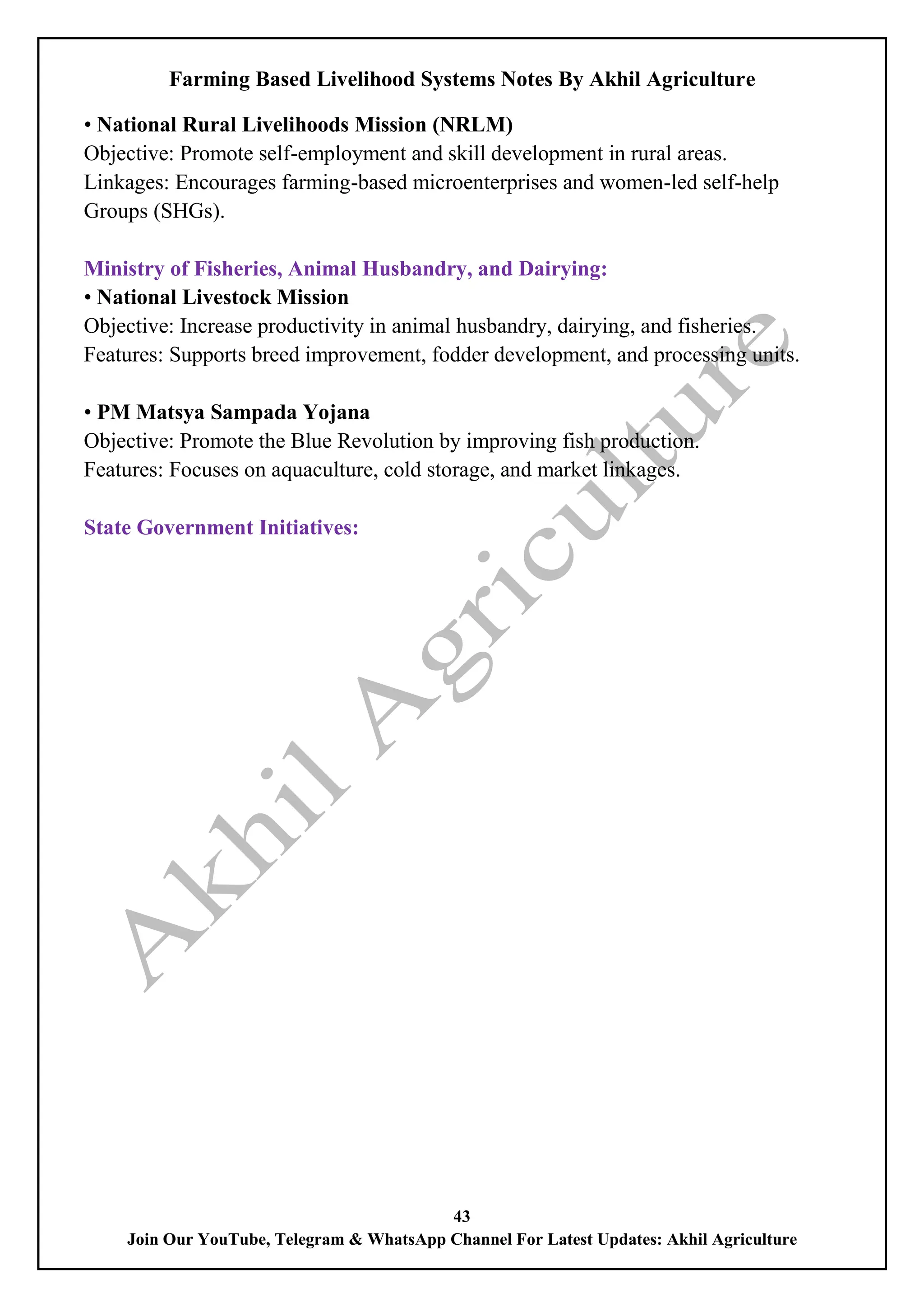 Farming Based Livelihood Systems Notes By Akhil Agriculture
43
Join Our YouTube, Telegram & WhatsApp Channel For Latest Updates: Akhil Agriculture
• National Rural Livelihoods Mission (NRLM)
Objective: Promote self-employment and skill development in rural areas.
Linkages: Encourages farming-based microenterprises and women-led self-help
Groups (SHGs).
Ministry of Fisheries, Animal Husbandry, and Dairying:
• National Livestock Mission
Objective: Increase productivity in animal husbandry, dairying, and fisheries.
Features: Supports breed improvement, fodder development, and processing units.
• PM Matsya Sampada Yojana
Objective: Promote the Blue Revolution by improving fish production.
Features: Focuses on aquaculture, cold storage, and market linkages.
State Government Initiatives:
 