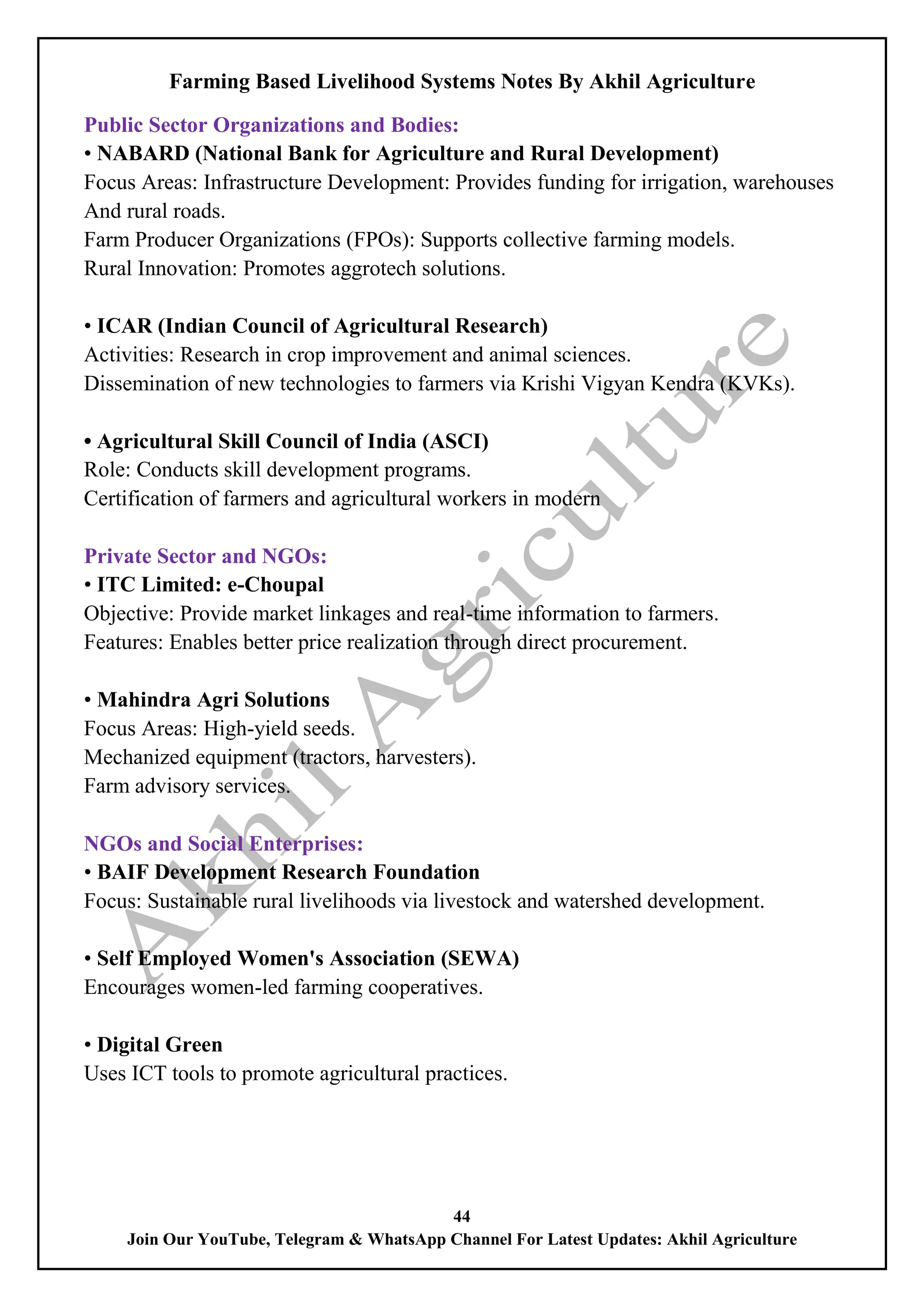 Farming Based Livelihood Systems Notes By Akhil Agriculture
44
Join Our YouTube, Telegram & WhatsApp Channel For Latest Updates: Akhil Agriculture
Public Sector Organizations and Bodies:
• NABARD (National Bank for Agriculture and Rural Development)
Focus Areas: Infrastructure Development: Provides funding for irrigation, warehouses
And rural roads.
Farm Producer Organizations (FPOs): Supports collective farming models.
Rural Innovation: Promotes aggrotech solutions.
• ICAR (Indian Council of Agricultural Research)
Activities: Research in crop improvement and animal sciences.
Dissemination of new technologies to farmers via Krishi Vigyan Kendra (KVKs).
• Agricultural Skill Council of India (ASCI)
Role: Conducts skill development programs.
Certification of farmers and agricultural workers in modern
Private Sector and NGOs:
• ITC Limited: e-Choupal
Objective: Provide market linkages and real-time information to farmers.
Features: Enables better price realization through direct procurement.
• Mahindra Agri Solutions
Focus Areas: High-yield seeds.
Mechanized equipment (tractors, harvesters).
Farm advisory services.
NGOs and Social Enterprises:
• BAIF Development Research Foundation
Focus: Sustainable rural livelihoods via livestock and watershed development.
• Self Employed Women's Association (SEWA)
Encourages women-led farming cooperatives.
• Digital Green
Uses ICT tools to promote agricultural practices.
 