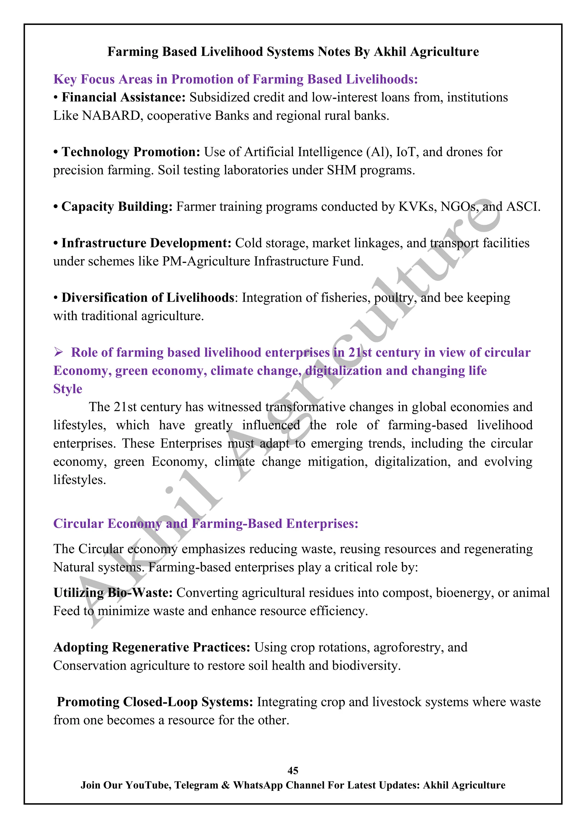Farming Based Livelihood Systems Notes By Akhil Agriculture
45
Join Our YouTube, Telegram & WhatsApp Channel For Latest Updates: Akhil Agriculture
Key Focus Areas in Promotion of Farming Based Livelihoods:
• Financial Assistance: Subsidized credit and low-interest loans from, institutions
Like NABARD, cooperative Banks and regional rural banks.
• Technology Promotion: Use of Artificial Intelligence (Al), IoT, and drones for
precision farming. Soil testing laboratories under SHM programs.
• Capacity Building: Farmer training programs conducted by KVKs, NGOs, and ASCI.
• Infrastructure Development: Cold storage, market linkages, and transport facilities
under schemes like PM-Agriculture Infrastructure Fund.
• Diversification of Livelihoods: Integration of fisheries, poultry, and bee keeping
with traditional agriculture.
 Role of farming based livelihood enterprises in 21st century in view of circular
Economy, green economy, climate change, digitalization and changing life
Style
The 21st century has witnessed transformative changes in global economies and
lifestyles, which have greatly influenced the role of farming-based livelihood
enterprises. These Enterprises must adapt to emerging trends, including the circular
economy, green Economy, climate change mitigation, digitalization, and evolving
lifestyles.
Circular Economy and Farming-Based Enterprises:
The Circular economy emphasizes reducing waste, reusing resources and regenerating
Natural systems. Farming-based enterprises play a critical role by:
Utilizing Bio-Waste: Converting agricultural residues into compost, bioenergy, or animal
Feed to minimize waste and enhance resource efficiency.
Adopting Regenerative Practices: Using crop rotations, agroforestry, and
Conservation agriculture to restore soil health and biodiversity.
Promoting Closed-Loop Systems: Integrating crop and livestock systems where waste
from one becomes a resource for the other.
 