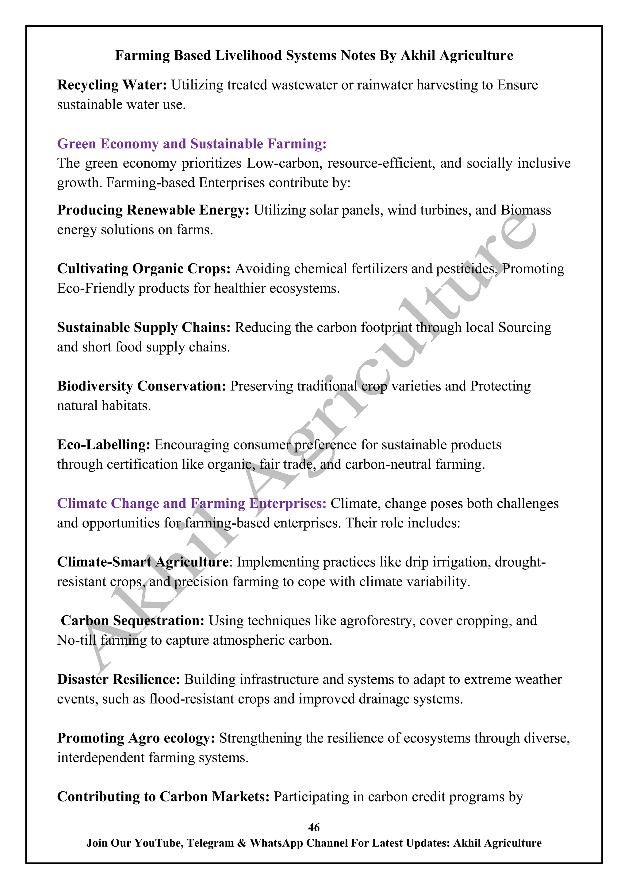 Farming Based Livelihood Systems Notes By Akhil Agriculture
46
Join Our YouTube, Telegram & WhatsApp Channel For Latest Updates: Akhil Agriculture
Recycling Water: Utilizing treated wastewater or rainwater harvesting to Ensure
sustainable water use.
Green Economy and Sustainable Farming:
The green economy prioritizes Low-carbon, resource-efficient, and socially inclusive
growth. Farming-based Enterprises contribute by:
Producing Renewable Energy: Utilizing solar panels, wind turbines, and Biomass
energy solutions on farms.
Cultivating Organic Crops: Avoiding chemical fertilizers and pesticides, Promoting
Eco-Friendly products for healthier ecosystems.
Sustainable Supply Chains: Reducing the carbon footprint through local Sourcing
and short food supply chains.
Biodiversity Conservation: Preserving traditional crop varieties and Protecting
natural habitats.
Eco-Labelling: Encouraging consumer preference for sustainable products
through certification like organic, fair trade, and carbon-neutral farming.
Climate Change and Farming Enterprises: Climate, change poses both challenges
and opportunities for farming-based enterprises. Their role includes:
Climate-Smart Agriculture: Implementing practices like drip irrigation, drought-
resistant crops, and precision farming to cope with climate variability.
Carbon Sequestration: Using techniques like agroforestry, cover cropping, and
No-till farming to capture atmospheric carbon.
Disaster Resilience: Building infrastructure and systems to adapt to extreme weather
events, such as flood-resistant crops and improved drainage systems.
Promoting Agro ecology: Strengthening the resilience of ecosystems through diverse,
interdependent farming systems.
Contributing to Carbon Markets: Participating in carbon credit programs by
 