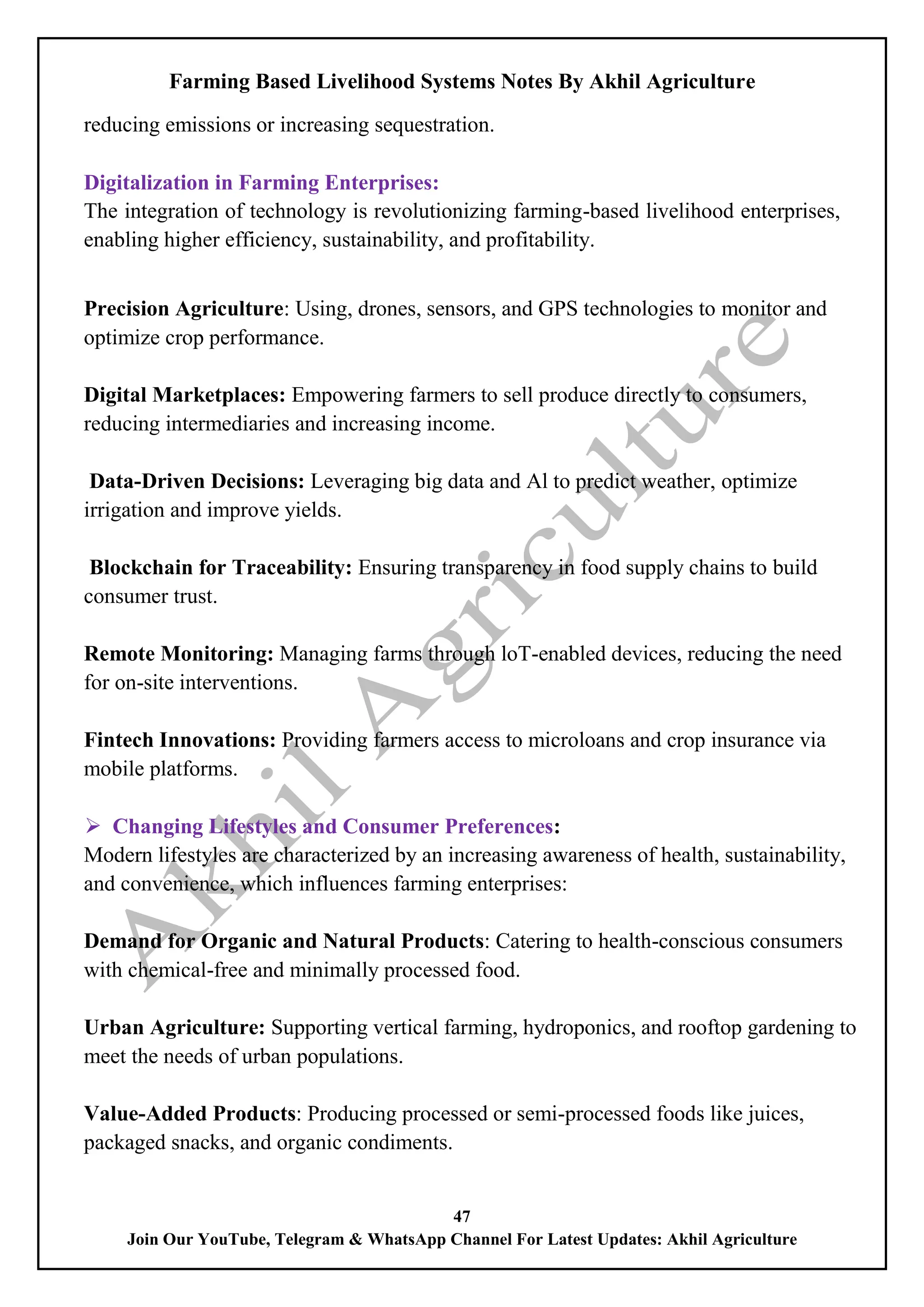 Farming Based Livelihood Systems Notes By Akhil Agriculture
47
Join Our YouTube, Telegram & WhatsApp Channel For Latest Updates: Akhil Agriculture
reducing emissions or increasing sequestration.
Digitalization in Farming Enterprises:
The integration of technology is revolutionizing farming-based livelihood enterprises,
enabling higher efficiency, sustainability, and profitability.
Precision Agriculture: Using, drones, sensors, and GPS technologies to monitor and
optimize crop performance.
Digital Marketplaces: Empowering farmers to sell produce directly to consumers,
reducing intermediaries and increasing income.
Data-Driven Decisions: Leveraging big data and Al to predict weather, optimize
irrigation and improve yields.
Blockchain for Traceability: Ensuring transparency in food supply chains to build
consumer trust.
Remote Monitoring: Managing farms through loT-enabled devices, reducing the need
for on-site interventions.
Fintech Innovations: Providing farmers access to microloans and crop insurance via
mobile platforms.
 Changing Lifestyles and Consumer Preferences:
Modern lifestyles are characterized by an increasing awareness of health, sustainability,
and convenience, which influences farming enterprises:
Demand for Organic and Natural Products: Catering to health-conscious consumers
with chemical-free and minimally processed food.
Urban Agriculture: Supporting vertical farming, hydroponics, and rooftop gardening to
meet the needs of urban populations.
Value-Added Products: Producing processed or semi-processed foods like juices,
packaged snacks, and organic condiments.
 