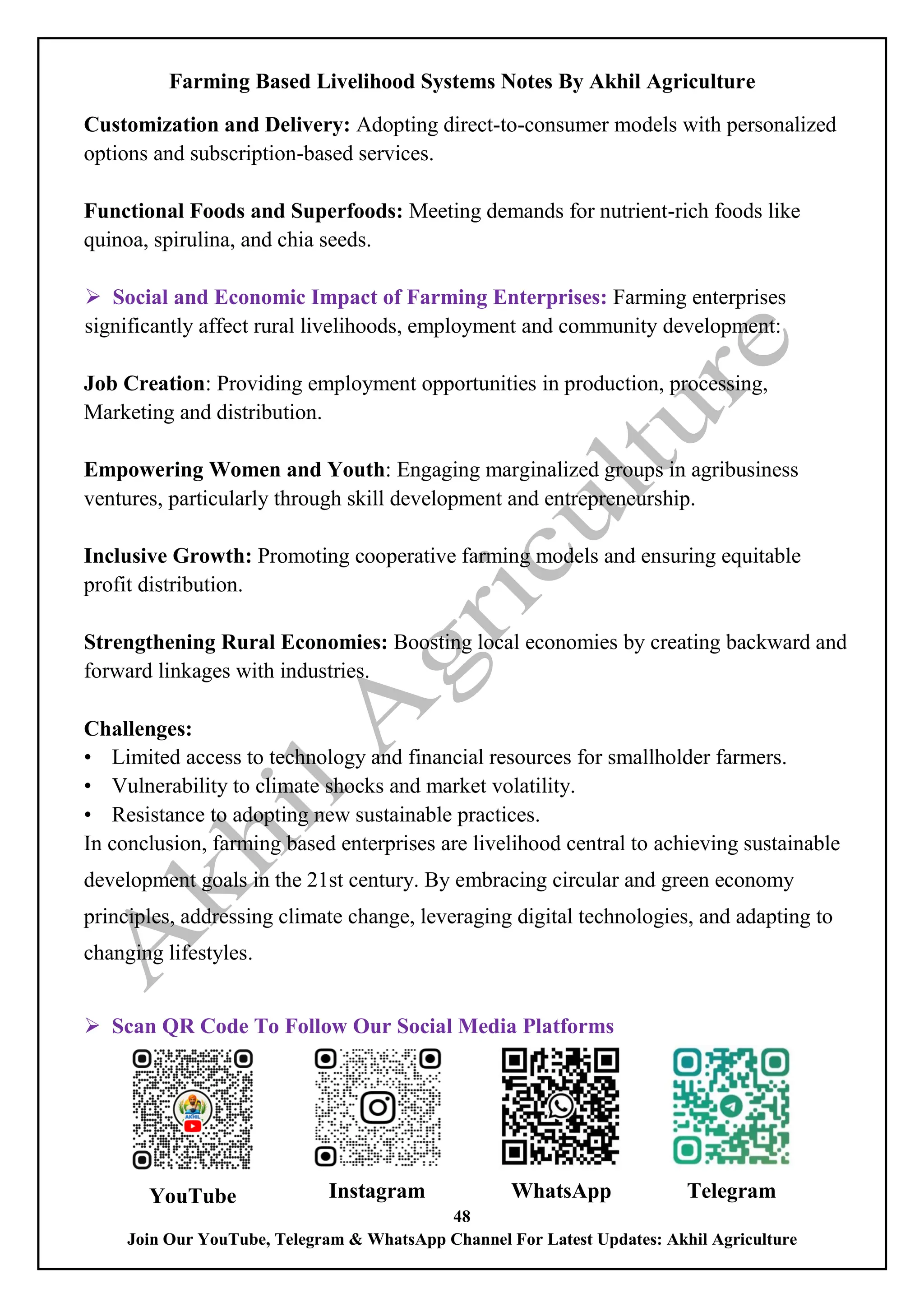 Farming Based Livelihood Systems Notes By Akhil Agriculture
48
Join Our YouTube, Telegram & WhatsApp Channel For Latest Updates: Akhil Agriculture
Customization and Delivery: Adopting direct-to-consumer models with personalized
options and subscription-based services.
Functional Foods and Superfoods: Meeting demands for nutrient-rich foods like
quinoa, spirulina, and chia seeds.
 Social and Economic Impact of Farming Enterprises: Farming enterprises
significantly affect rural livelihoods, employment and community development:
Job Creation: Providing employment opportunities in production, processing,
Marketing and distribution.
Empowering Women and Youth: Engaging marginalized groups in agribusiness
ventures, particularly through skill development and entrepreneurship.
Inclusive Growth: Promoting cooperative farming models and ensuring equitable
profit distribution.
Strengthening Rural Economies: Boosting local economies by creating backward and
forward linkages with industries.
Challenges:
• Limited access to technology and financial resources for smallholder farmers.
• Vulnerability to climate shocks and market volatility.
• Resistance to adopting new sustainable practices.
In conclusion, farming based enterprises are livelihood central to achieving sustainable
development goals in the 21st century. By embracing circular and green economy
principles, addressing climate change, leveraging digital technologies, and adapting to
changing lifestyles.
 Scan QR Code To Follow Our Social Media Platforms
YouTube Instagram WhatsApp Telegram
 