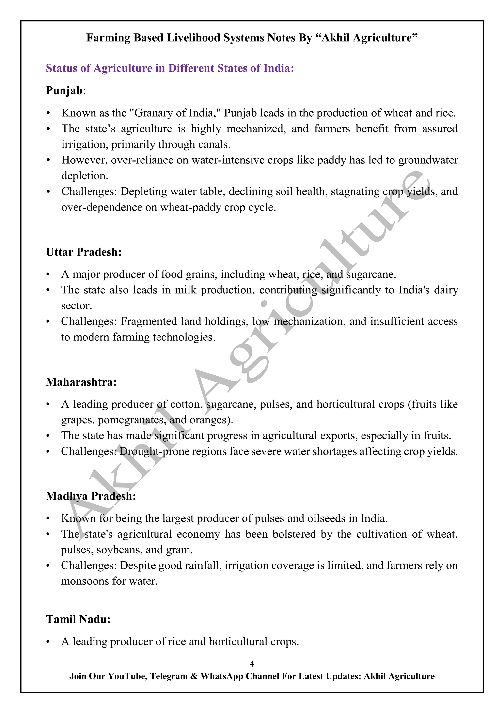 Farming Based Livelihood Systems Notes By “Akhil Agriculture”
4
Join Our YouTube, Telegram & WhatsApp Channel For Latest Updates: Akhil Agriculture
Status of Agriculture in Different States of India:
Punjab:
• Known as the "Granary of India," Punjab leads in the production of wheat and rice.
• The state’s agriculture is highly mechanized, and farmers benefit from assured
irrigation, primarily through canals.
• However, over-reliance on water-intensive crops like paddy has led to groundwater
depletion.
• Challenges: Depleting water table, declining soil health, stagnating crop yields, and
over-dependence on wheat-paddy crop cycle.
Uttar Pradesh:
• A major producer of food grains, including wheat, rice, and sugarcane.
• The state also leads in milk production, contributing significantly to India's dairy
sector.
• Challenges: Fragmented land holdings, low mechanization, and insufficient access
to modern farming technologies.
Maharashtra:
• A leading producer of cotton, sugarcane, pulses, and horticultural crops (fruits like
grapes, pomegranates, and oranges).
• The state has made significant progress in agricultural exports, especially in fruits.
• Challenges: Drought-prone regions face severe water shortages affecting crop yields.
Madhya Pradesh:
• Known for being the largest producer of pulses and oilseeds in India.
• The state's agricultural economy has been bolstered by the cultivation of wheat,
pulses, soybeans, and gram.
• Challenges: Despite good rainfall, irrigation coverage is limited, and farmers rely on
monsoons for water.
Tamil Nadu:
• A leading producer of rice and horticultural crops.
 