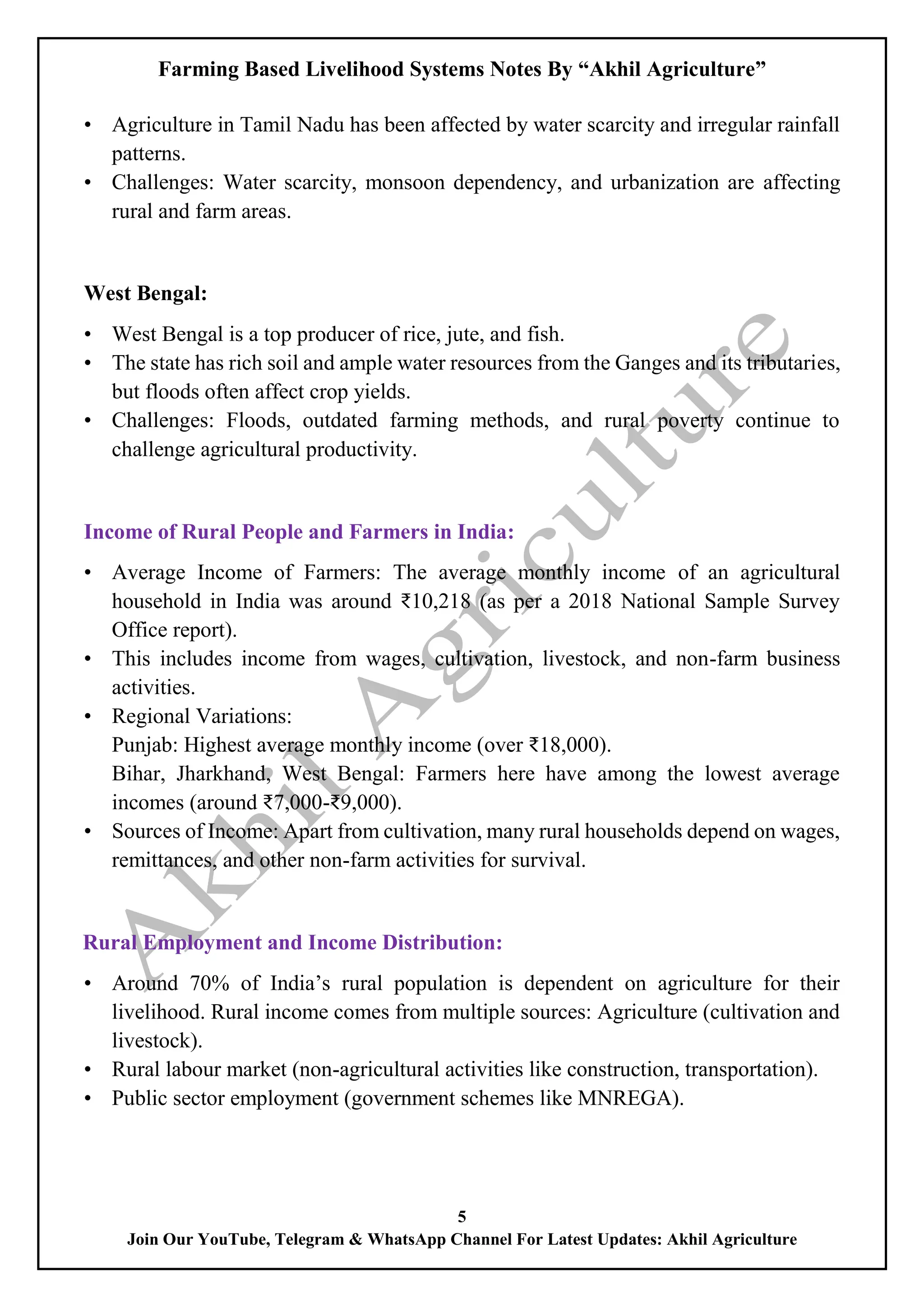 Farming Based Livelihood Systems Notes By “Akhil Agriculture”
5
Join Our YouTube, Telegram & WhatsApp Channel For Latest Updates: Akhil Agriculture
• Agriculture in Tamil Nadu has been affected by water scarcity and irregular rainfall
patterns.
• Challenges: Water scarcity, monsoon dependency, and urbanization are affecting
rural and farm areas.
West Bengal:
• West Bengal is a top producer of rice, jute, and fish.
• The state has rich soil and ample water resources from the Ganges and its tributaries,
but floods often affect crop yields.
• Challenges: Floods, outdated farming methods, and rural poverty continue to
challenge agricultural productivity.
Income of Rural People and Farmers in India:
• Average Income of Farmers: The average monthly income of an agricultural
household in India was around ₹10,218 (as per a 2018 National Sample Survey
Office report).
• This includes income from wages, cultivation, livestock, and non-farm business
activities.
• Regional Variations:
Punjab: Highest average monthly income (over ₹18,000).
Bihar, Jharkhand, West Bengal: Farmers here have among the lowest average
incomes (around ₹7,000-₹9,000).
• Sources of Income: Apart from cultivation, many rural households depend on wages,
remittances, and other non-farm activities for survival.
Rural Employment and Income Distribution:
• Around 70% of India’s rural population is dependent on agriculture for their
livelihood. Rural income comes from multiple sources: Agriculture (cultivation and
livestock).
• Rural labour market (non-agricultural activities like construction, transportation).
• Public sector employment (government schemes like MNREGA).
 