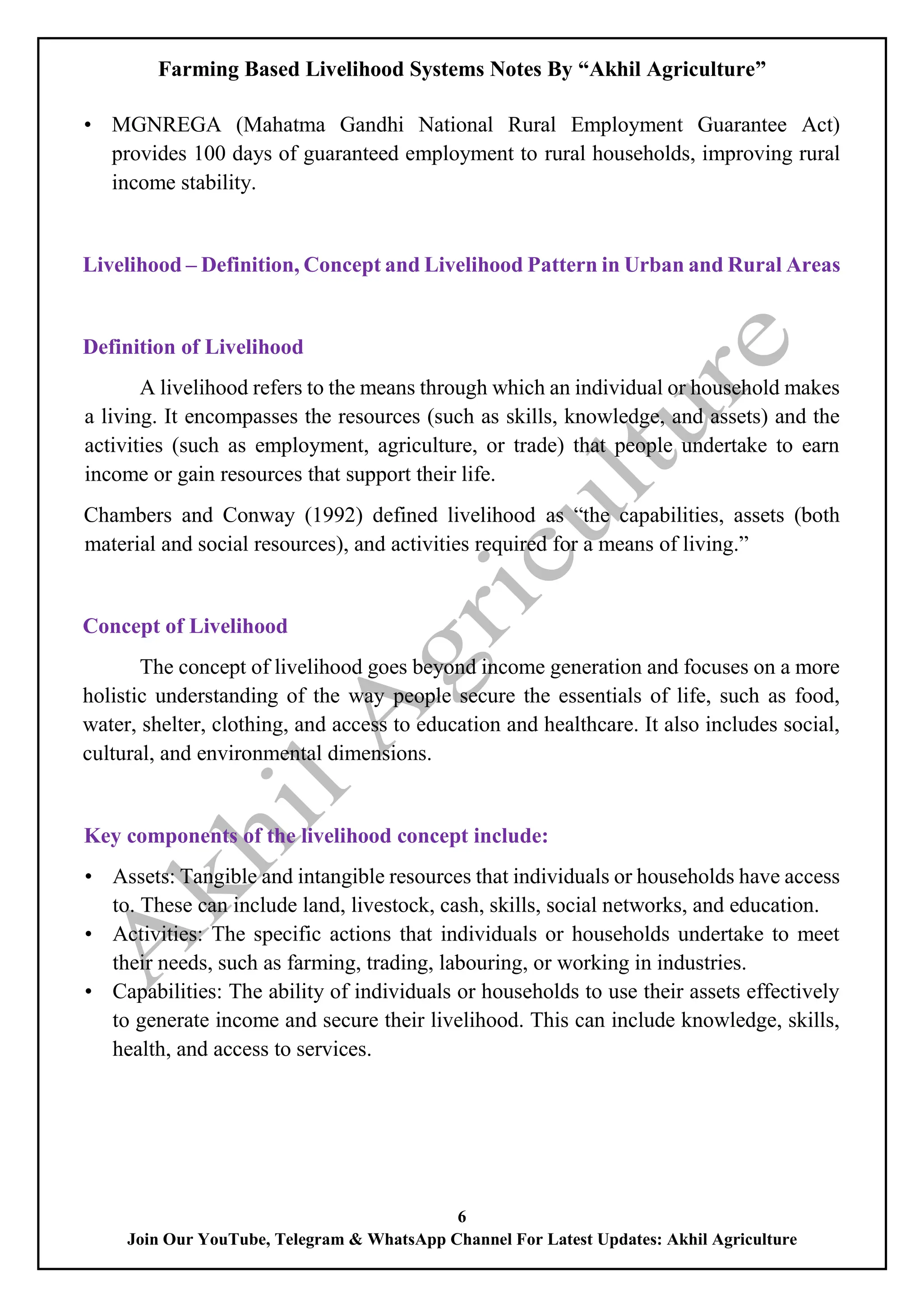 Farming Based Livelihood Systems Notes By “Akhil Agriculture”
6
Join Our YouTube, Telegram & WhatsApp Channel For Latest Updates: Akhil Agriculture
• MGNREGA (Mahatma Gandhi National Rural Employment Guarantee Act)
provides 100 days of guaranteed employment to rural households, improving rural
income stability.
Livelihood – Definition, Concept and Livelihood Pattern in Urban and Rural Areas
Definition of Livelihood
A livelihood refers to the means through which an individual or household makes
a living. It encompasses the resources (such as skills, knowledge, and assets) and the
activities (such as employment, agriculture, or trade) that people undertake to earn
income or gain resources that support their life.
Chambers and Conway (1992) defined livelihood as “the capabilities, assets (both
material and social resources), and activities required for a means of living.”
Concept of Livelihood
The concept of livelihood goes beyond income generation and focuses on a more
holistic understanding of the way people secure the essentials of life, such as food,
water, shelter, clothing, and access to education and healthcare. It also includes social,
cultural, and environmental dimensions.
Key components of the livelihood concept include:
• Assets: Tangible and intangible resources that individuals or households have access
to. These can include land, livestock, cash, skills, social networks, and education.
• Activities: The specific actions that individuals or households undertake to meet
their needs, such as farming, trading, labouring, or working in industries.
• Capabilities: The ability of individuals or households to use their assets effectively
to generate income and secure their livelihood. This can include knowledge, skills,
health, and access to services.
 
