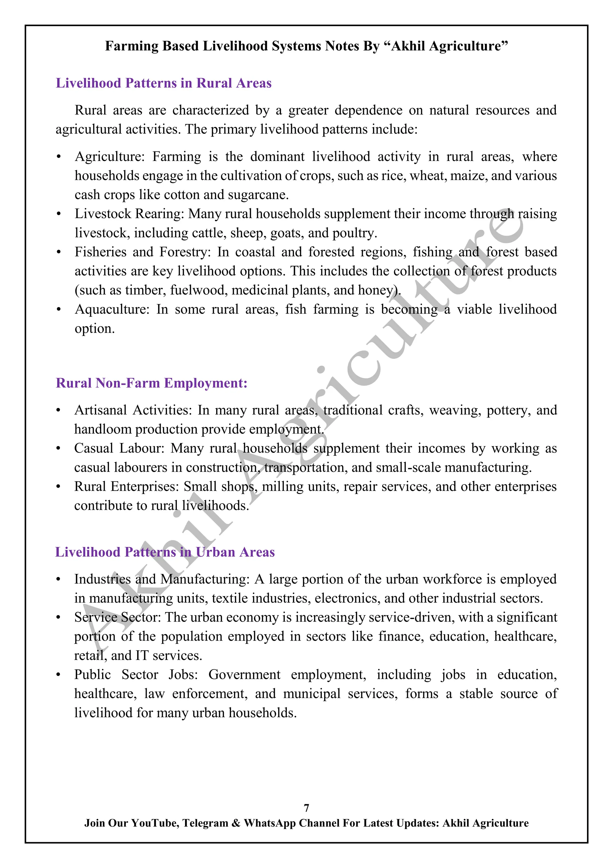 Farming Based Livelihood Systems Notes By “Akhil Agriculture”
7
Join Our YouTube, Telegram & WhatsApp Channel For Latest Updates: Akhil Agriculture
Livelihood Patterns in Rural Areas
Rural areas are characterized by a greater dependence on natural resources and
agricultural activities. The primary livelihood patterns include:
• Agriculture: Farming is the dominant livelihood activity in rural areas, where
households engage in the cultivation of crops, such as rice, wheat, maize, and various
cash crops like cotton and sugarcane.
• Livestock Rearing: Many rural households supplement their income through raising
livestock, including cattle, sheep, goats, and poultry.
• Fisheries and Forestry: In coastal and forested regions, fishing and forest based
activities are key livelihood options. This includes the collection of forest products
(such as timber, fuelwood, medicinal plants, and honey).
• Aquaculture: In some rural areas, fish farming is becoming a viable livelihood
option.
Rural Non-Farm Employment:
• Artisanal Activities: In many rural areas, traditional crafts, weaving, pottery, and
handloom production provide employment.
• Casual Labour: Many rural households supplement their incomes by working as
casual labourers in construction, transportation, and small-scale manufacturing.
• Rural Enterprises: Small shops, milling units, repair services, and other enterprises
contribute to rural livelihoods.
Livelihood Patterns in Urban Areas
• Industries and Manufacturing: A large portion of the urban workforce is employed
in manufacturing units, textile industries, electronics, and other industrial sectors.
• Service Sector: The urban economy is increasingly service-driven, with a significant
portion of the population employed in sectors like finance, education, healthcare,
retail, and IT services.
• Public Sector Jobs: Government employment, including jobs in education,
healthcare, law enforcement, and municipal services, forms a stable source of
livelihood for many urban households.
 