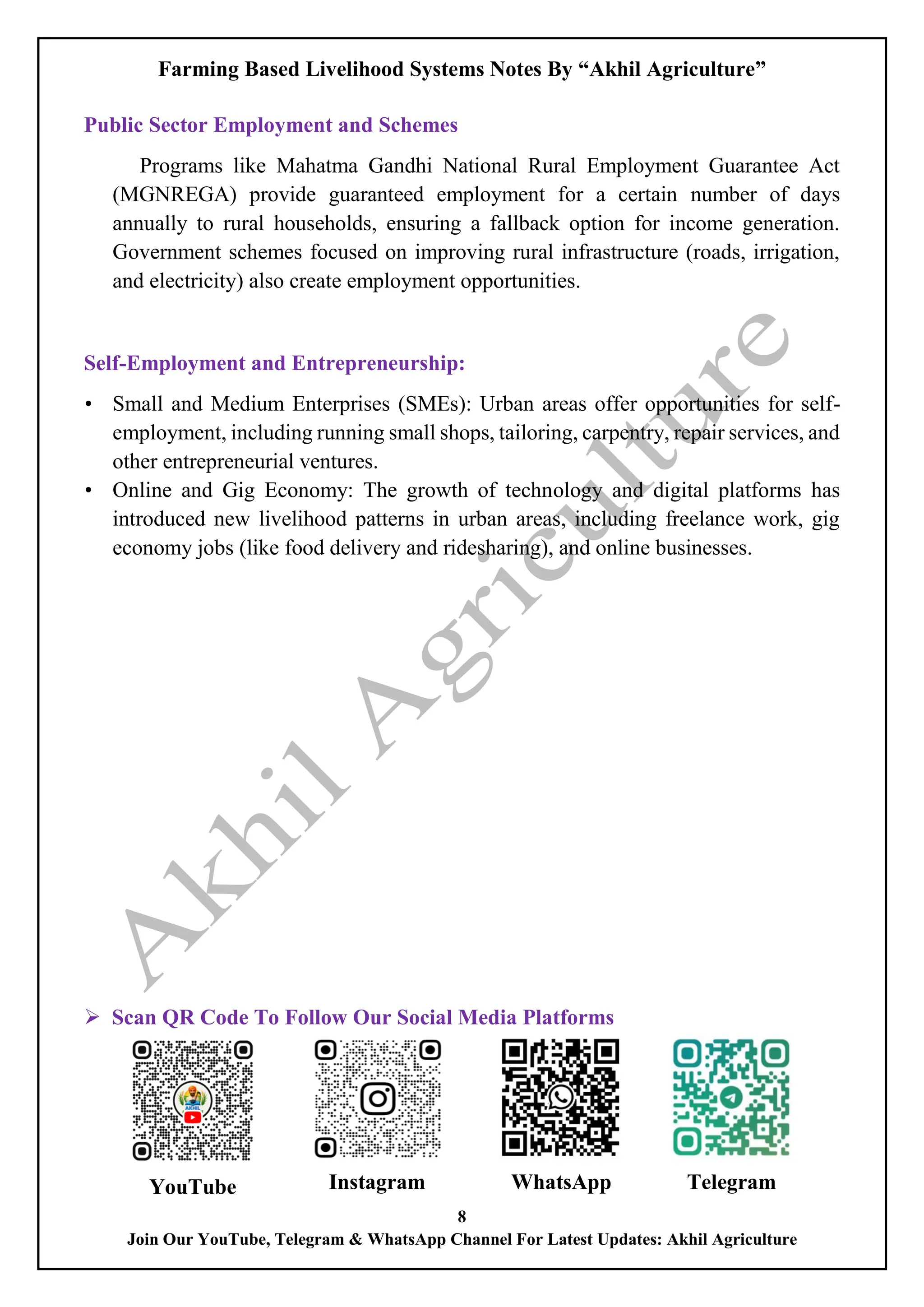 Farming Based Livelihood Systems Notes By “Akhil Agriculture”
8
Join Our YouTube, Telegram & WhatsApp Channel For Latest Updates: Akhil Agriculture
Public Sector Employment and Schemes
Programs like Mahatma Gandhi National Rural Employment Guarantee Act
(MGNREGA) provide guaranteed employment for a certain number of days
annually to rural households, ensuring a fallback option for income generation.
Government schemes focused on improving rural infrastructure (roads, irrigation,
and electricity) also create employment opportunities.
Self-Employment and Entrepreneurship:
• Small and Medium Enterprises (SMEs): Urban areas offer opportunities for self-
employment, including running small shops, tailoring, carpentry, repair services, and
other entrepreneurial ventures.
• Online and Gig Economy: The growth of technology and digital platforms has
introduced new livelihood patterns in urban areas, including freelance work, gig
economy jobs (like food delivery and ridesharing), and online businesses.
 Scan QR Code To Follow Our Social Media Platforms
YouTube Instagram WhatsApp Telegram
 