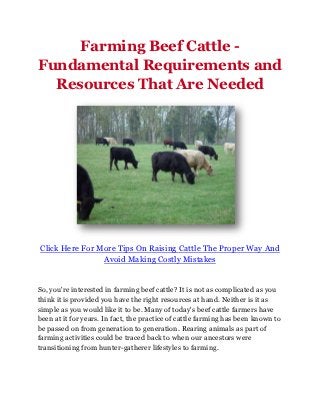 Farming Beef Cattle -
Fundamental Requirements and
  Resources That Are Needed




Click Here For More Tips On Raising Cattle The Proper Way And
                Avoid Making Costly Mistakes


So, you're interested in farming beef cattle? It is not as complicated as you
think it is provided you have the right resources at hand. Neither is it as
simple as you would like it to be. Many of today's beef cattle farmers have
been at it for years. In fact, the practice of cattle farming has been known to
be passed on from generation to generation. Rearing animals as part of
farming activities could be traced back to when our ancestors were
transitioning from hunter-gatherer lifestyles to farming.
 