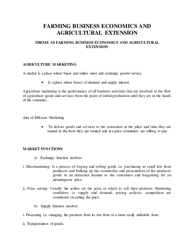 FARMING BUSINESS ECONOMICS AND
AGRICULTURAL EXTENSION
THEME 3.0 FARMING BUSINESS ECONOMICS AND AGRICULTURAL
EXTENSION
AGRICULTURE MARKETING
A market is a place where buyer and sellers meet and exchange goods/ service.
 Is a place where forces of demand and supply interest.
Agriculture marketing is the performance of all business activities that are involved in the flow
of agriculture goods and services from the point of initial production until they are in the hands
of the consumer.
Aim of Efficient Marketing
 To deliver goods and services to the consumers at the place and time they are
wanted in the form they are wanted and at a price consumers are willing to pay.
MARKET FUNCTIONS
a) Exchange function involves
i. Merchandizing: Is a process of buying and selling goods i.e. purchasing in small lots from
producers and bulking up the commodity and presentation of the products/
goods in an attraction manner to the consumers and bargaining for an
advantageous price.
ii. Price setting: Usually the sellers set the price at which to sell their products. Marketing
conditions i.e supply and demand, pricing policies, competition are
considered on setting the price.
b) Supply function involves
i. Processing i.e. changing the products from its raw from to a more easily utilizable form.
ii. Transportation of goods.
 